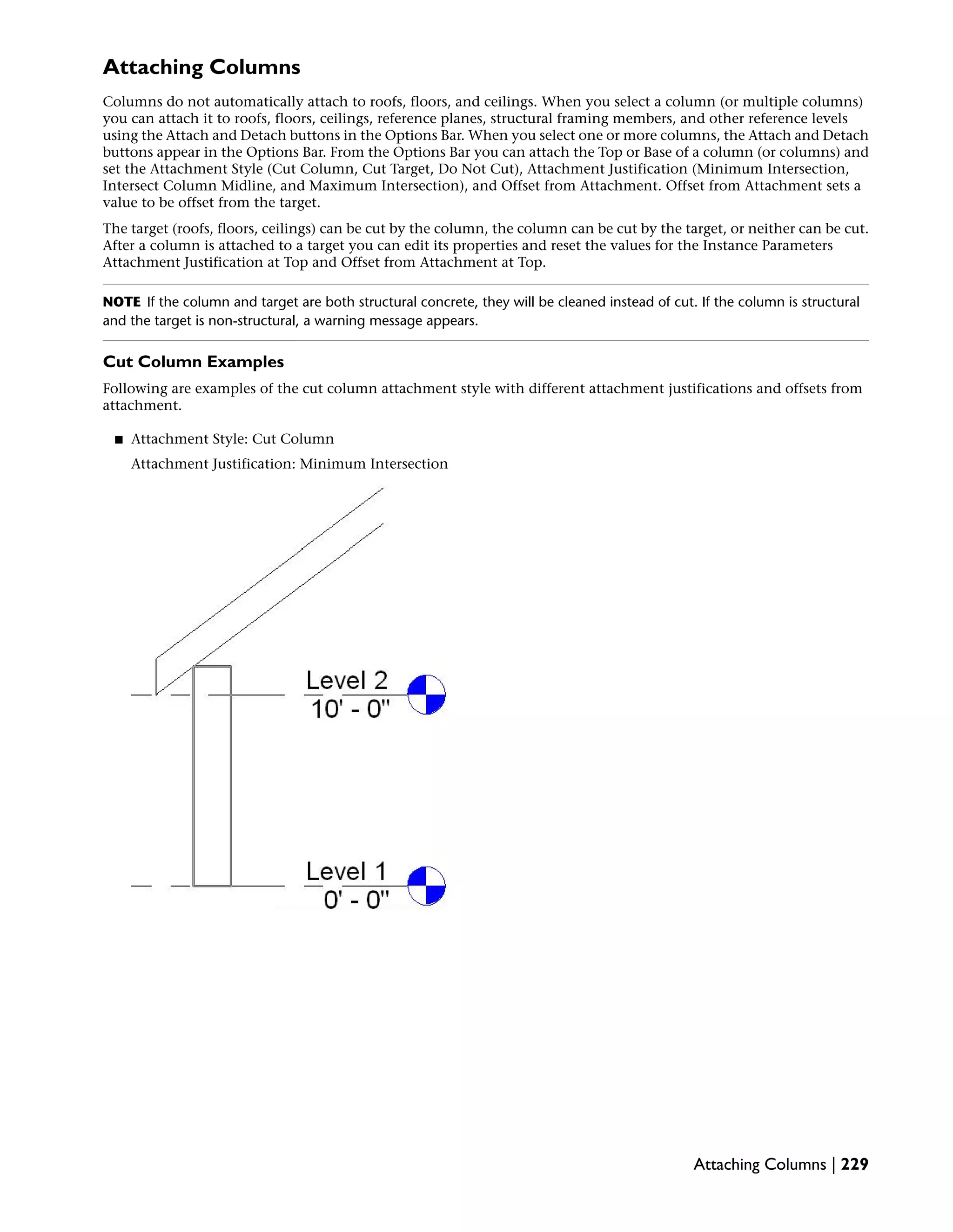 Attaching Columns
Columns do not automatically attach to roofs, floors, and ceilings. When you select a column (or multiple columns)
you can attach it to roofs, floors, ceilings, reference planes, structural framing members, and other reference levels
using the Attach and Detach buttons in the Options Bar. When you select one or more columns, the Attach and Detach
buttons appear in the Options Bar. From the Options Bar you can attach the Top or Base of a column (or columns) and
set the Attachment Style (Cut Column, Cut Target, Do Not Cut), Attachment Justification (Minimum Intersection,
Intersect Column Midline, and Maximum Intersection), and Offset from Attachment. Offset from Attachment sets a
value to be offset from the target.
The target (roofs, floors, ceilings) can be cut by the column, the column can be cut by the target, or neither can be cut.
After a column is attached to a target you can edit its properties and reset the values for the Instance Parameters
Attachment Justification at Top and Offset from Attachment at Top.
NOTE If the column and target are both structural concrete, they will be cleaned instead of cut. If the column is structural
and the target is non-structural, a warning message appears.
Cut Column Examples
Following are examples of the cut column attachment style with different attachment justifications and offsets from
attachment.
■ Attachment Style: Cut Column
Attachment Justification: Minimum Intersection
Attaching Columns | 229
 