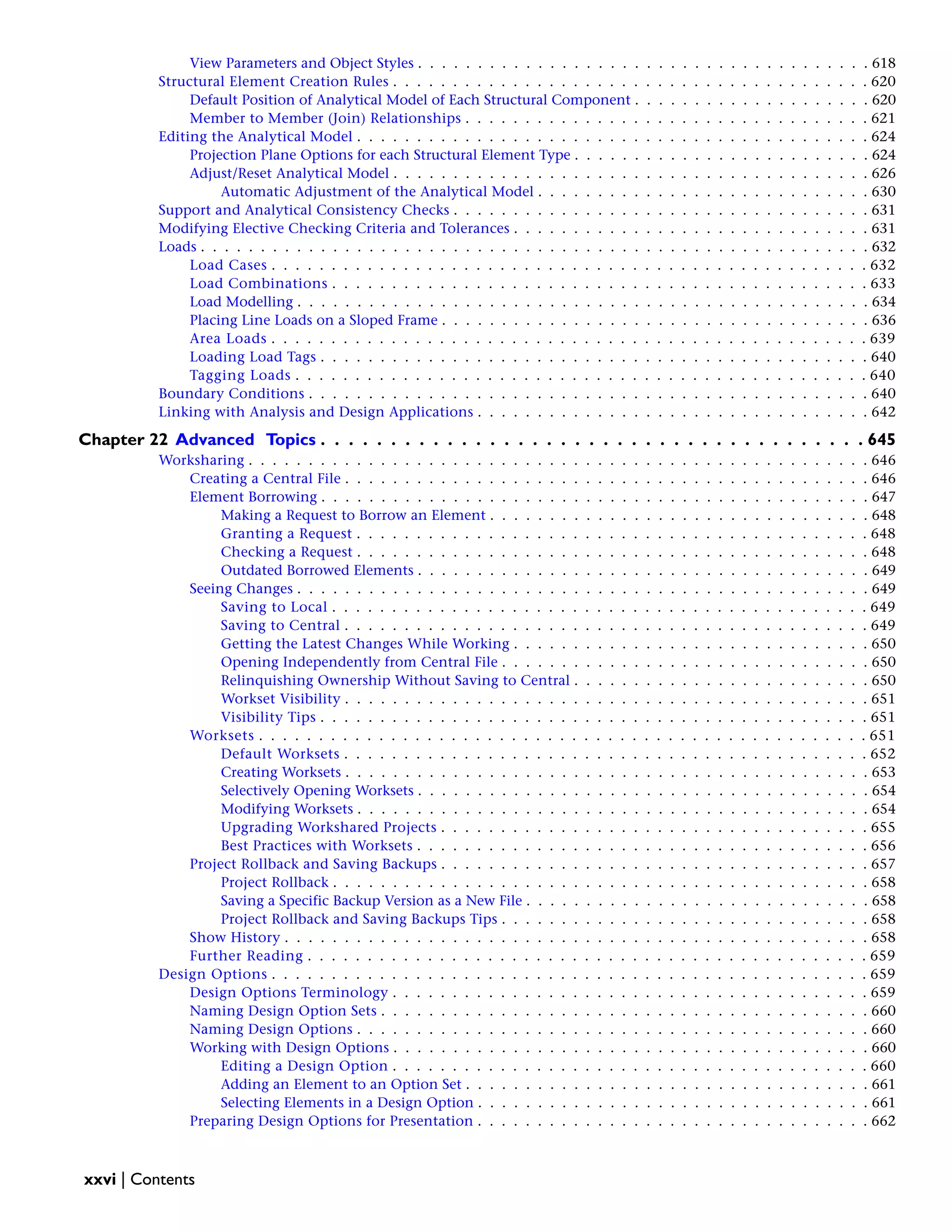 View Parameters and Object Styles . . . . . . . . . . . . . . . . . . . . . . . . . . . . . . . . . . . . . . 618
Structural Element Creation Rules . . . . . . . . . . . . . . . . . . . . . . . . . . . . . . . . . . . . . . . . 620
Default Position of Analytical Model of Each Structural Component . . . . . . . . . . . . . . . . . . . . 620
Member to Member (Join) Relationships . . . . . . . . . . . . . . . . . . . . . . . . . . . . . . . . . . 621
Editing the Analytical Model . . . . . . . . . . . . . . . . . . . . . . . . . . . . . . . . . . . . . . . . . . . 624
Projection Plane Options for each Structural Element Type . . . . . . . . . . . . . . . . . . . . . . . . . 624
Adjust/Reset Analytical Model . . . . . . . . . . . . . . . . . . . . . . . . . . . . . . . . . . . . . . . . 626
Automatic Adjustment of the Analytical Model . . . . . . . . . . . . . . . . . . . . . . . . . . . . 630
Support and Analytical Consistency Checks . . . . . . . . . . . . . . . . . . . . . . . . . . . . . . . . . . . 631
Modifying Elective Checking Criteria and Tolerances . . . . . . . . . . . . . . . . . . . . . . . . . . . . . . 631
Loads . . . . . . . . . . . . . . . . . . . . . . . . . . . . . . . . . . . . . . . . . . . . . . . . . . . . . . . . 632
Load Cases . . . . . . . . . . . . . . . . . . . . . . . . . . . . . . . . . . . . . . . . . . . . . . . . . . 632
Load Combinations . . . . . . . . . . . . . . . . . . . . . . . . . . . . . . . . . . . . . . . . . . . . . 633
Load Modelling . . . . . . . . . . . . . . . . . . . . . . . . . . . . . . . . . . . . . . . . . . . . . . . . 634
Placing Line Loads on a Sloped Frame . . . . . . . . . . . . . . . . . . . . . . . . . . . . . . . . . . . . 636
Area Loads . . . . . . . . . . . . . . . . . . . . . . . . . . . . . . . . . . . . . . . . . . . . . . . . . . 639
Loading Load Tags . . . . . . . . . . . . . . . . . . . . . . . . . . . . . . . . . . . . . . . . . . . . . . 640
Tagging Loads . . . . . . . . . . . . . . . . . . . . . . . . . . . . . . . . . . . . . . . . . . . . . . . . 640
Boundary Conditions . . . . . . . . . . . . . . . . . . . . . . . . . . . . . . . . . . . . . . . . . . . . . . . 640
Linking with Analysis and Design Applications . . . . . . . . . . . . . . . . . . . . . . . . . . . . . . . . . 642
Chapter 22 Advanced Topics . . . . . . . . . . . . . . . . . . . . . . . . . . . . . . . . . . . . . . . 645
Worksharing . . . . . . . . . . . . . . . . . . . . . . . . . . . . . . . . . . . . . . . . . . . . . . . . . . . . 646
Creating a Central File . . . . . . . . . . . . . . . . . . . . . . . . . . . . . . . . . . . . . . . . . . . . 646
Element Borrowing . . . . . . . . . . . . . . . . . . . . . . . . . . . . . . . . . . . . . . . . . . . . . . 647
Making a Request to Borrow an Element . . . . . . . . . . . . . . . . . . . . . . . . . . . . . . . . 648
Granting a Request . . . . . . . . . . . . . . . . . . . . . . . . . . . . . . . . . . . . . . . . . . . 648
Checking a Request . . . . . . . . . . . . . . . . . . . . . . . . . . . . . . . . . . . . . . . . . . . 648
Outdated Borrowed Elements . . . . . . . . . . . . . . . . . . . . . . . . . . . . . . . . . . . . . . 649
Seeing Changes . . . . . . . . . . . . . . . . . . . . . . . . . . . . . . . . . . . . . . . . . . . . . . . . 649
Saving to Local . . . . . . . . . . . . . . . . . . . . . . . . . . . . . . . . . . . . . . . . . . . . . 649
Saving to Central . . . . . . . . . . . . . . . . . . . . . . . . . . . . . . . . . . . . . . . . . . . . 649
Getting the Latest Changes While Working . . . . . . . . . . . . . . . . . . . . . . . . . . . . . . 650
Opening Independently from Central File . . . . . . . . . . . . . . . . . . . . . . . . . . . . . . . 650
Relinquishing Ownership Without Saving to Central . . . . . . . . . . . . . . . . . . . . . . . . . 650
Workset Visibility . . . . . . . . . . . . . . . . . . . . . . . . . . . . . . . . . . . . . . . . . . . . 651
Visibility Tips . . . . . . . . . . . . . . . . . . . . . . . . . . . . . . . . . . . . . . . . . . . . . . 651
Worksets . . . . . . . . . . . . . . . . . . . . . . . . . . . . . . . . . . . . . . . . . . . . . . . . . . . 651
Default Worksets . . . . . . . . . . . . . . . . . . . . . . . . . . . . . . . . . . . . . . . . . . . . 652
Creating Worksets . . . . . . . . . . . . . . . . . . . . . . . . . . . . . . . . . . . . . . . . . . . . 653
Selectively Opening Worksets . . . . . . . . . . . . . . . . . . . . . . . . . . . . . . . . . . . . . . 654
Modifying Worksets . . . . . . . . . . . . . . . . . . . . . . . . . . . . . . . . . . . . . . . . . . . 654
Upgrading Workshared Projects . . . . . . . . . . . . . . . . . . . . . . . . . . . . . . . . . . . . 655
Best Practices with Worksets . . . . . . . . . . . . . . . . . . . . . . . . . . . . . . . . . . . . . . 656
Project Rollback and Saving Backups . . . . . . . . . . . . . . . . . . . . . . . . . . . . . . . . . . . . 657
Project Rollback . . . . . . . . . . . . . . . . . . . . . . . . . . . . . . . . . . . . . . . . . . . . . 658
Saving a Specific Backup Version as a New File . . . . . . . . . . . . . . . . . . . . . . . . . . . . . 658
Project Rollback and Saving Backups Tips . . . . . . . . . . . . . . . . . . . . . . . . . . . . . . . 658
Show History . . . . . . . . . . . . . . . . . . . . . . . . . . . . . . . . . . . . . . . . . . . . . . . . . 658
Further Reading . . . . . . . . . . . . . . . . . . . . . . . . . . . . . . . . . . . . . . . . . . . . . . . 659
Design Options . . . . . . . . . . . . . . . . . . . . . . . . . . . . . . . . . . . . . . . . . . . . . . . . . . 659
Design Options Terminology . . . . . . . . . . . . . . . . . . . . . . . . . . . . . . . . . . . . . . . . 659
Naming Design Option Sets . . . . . . . . . . . . . . . . . . . . . . . . . . . . . . . . . . . . . . . . . 660
Naming Design Options . . . . . . . . . . . . . . . . . . . . . . . . . . . . . . . . . . . . . . . . . . . 660
Working with Design Options . . . . . . . . . . . . . . . . . . . . . . . . . . . . . . . . . . . . . . . . 660
Editing a Design Option . . . . . . . . . . . . . . . . . . . . . . . . . . . . . . . . . . . . . . . . 660
Adding an Element to an Option Set . . . . . . . . . . . . . . . . . . . . . . . . . . . . . . . . . . 661
Selecting Elements in a Design Option . . . . . . . . . . . . . . . . . . . . . . . . . . . . . . . . . 661
Preparing Design Options for Presentation . . . . . . . . . . . . . . . . . . . . . . . . . . . . . . . . . 662
xxvi | Contents
 
