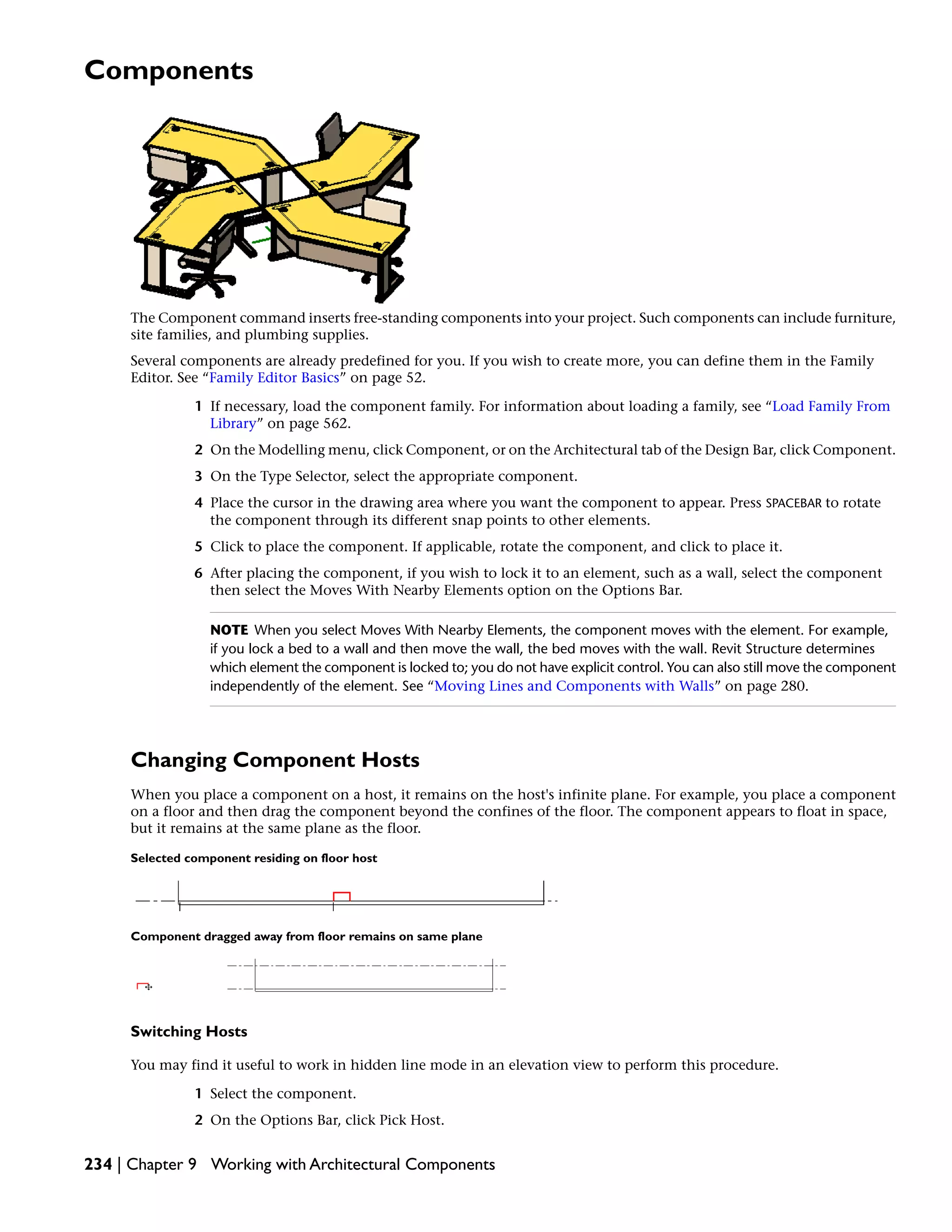 Components
The Component command inserts free-standing components into your project. Such components can include furniture,
site families, and plumbing supplies.
Several components are already predefined for you. If you wish to create more, you can define them in the Family
Editor. See “Family Editor Basics” on page 52.
1 If necessary, load the component family. For information about loading a family, see “Load Family From
Library” on page 562.
2 On the Modelling menu, click Component, or on the Architectural tab of the Design Bar, click Component.
3 On the Type Selector, select the appropriate component.
4 Place the cursor in the drawing area where you want the component to appear. Press SPACEBAR to rotate
the component through its different snap points to other elements.
5 Click to place the component. If applicable, rotate the component, and click to place it.
6 After placing the component, if you wish to lock it to an element, such as a wall, select the component
then select the Moves With Nearby Elements option on the Options Bar.
NOTE When you select Moves With Nearby Elements, the component moves with the element. For example,
if you lock a bed to a wall and then move the wall, the bed moves with the wall. Revit Structure determines
which element the component is locked to; you do not have explicit control. You can also still move the component
independently of the element. See “Moving Lines and Components with Walls” on page 280.
Changing Component Hosts
When you place a component on a host, it remains on the host's infinite plane. For example, you place a component
on a floor and then drag the component beyond the confines of the floor. The component appears to float in space,
but it remains at the same plane as the floor.
Selected component residing on floor host
Component dragged away from floor remains on same plane
Switching Hosts
You may find it useful to work in hidden line mode in an elevation view to perform this procedure.
1 Select the component.
2 On the Options Bar, click Pick Host.
234 | Chapter 9 Working with Architectural Components
 