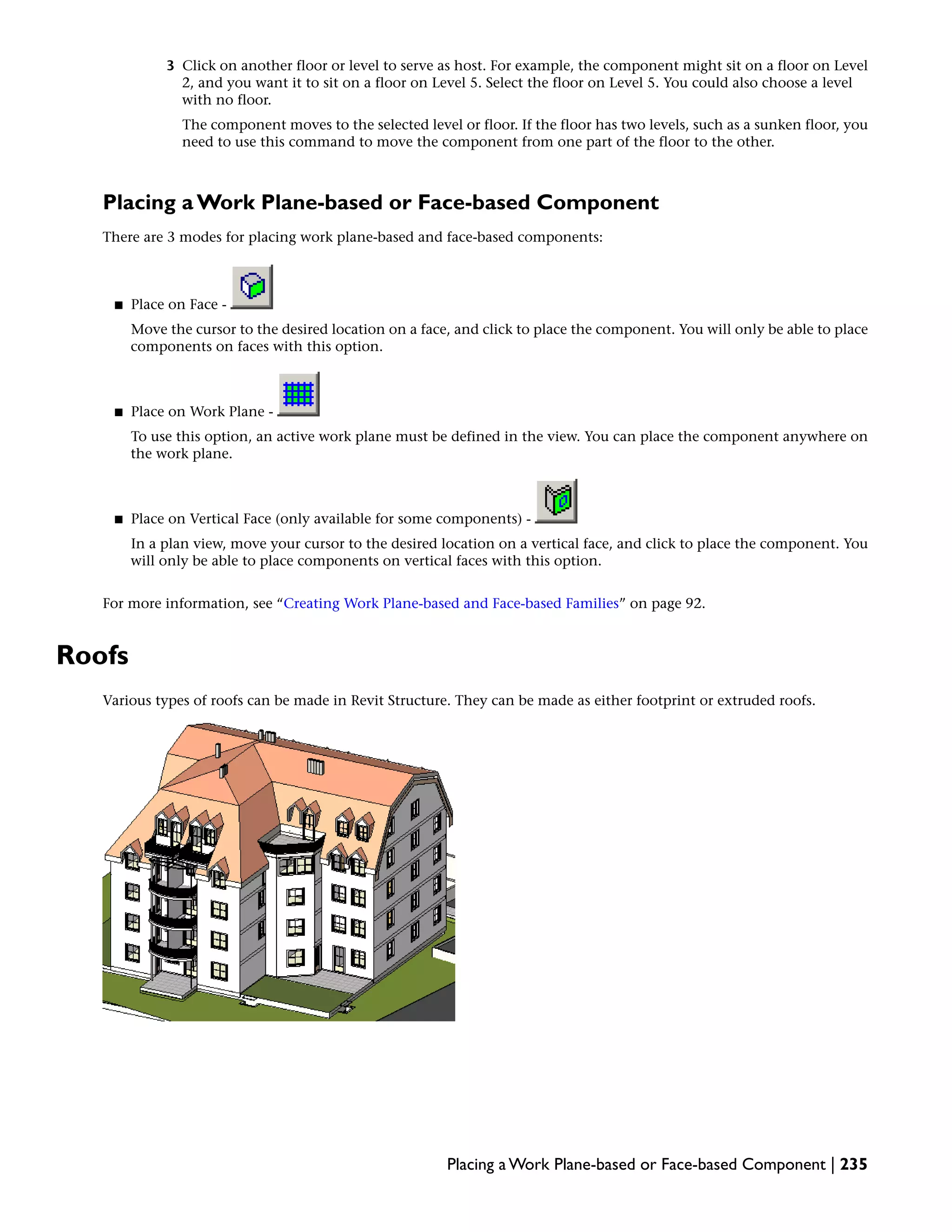 3 Click on another floor or level to serve as host. For example, the component might sit on a floor on Level
2, and you want it to sit on a floor on Level 5. Select the floor on Level 5. You could also choose a level
with no floor.
The component moves to the selected level or floor. If the floor has two levels, such as a sunken floor, you
need to use this command to move the component from one part of the floor to the other.
Placing a Work Plane-based or Face-based Component
There are 3 modes for placing work plane-based and face-based components:
■ Place on Face -
Move the cursor to the desired location on a face, and click to place the component. You will only be able to place
components on faces with this option.
■ Place on Work Plane -
To use this option, an active work plane must be defined in the view. You can place the component anywhere on
the work plane.
■ Place on Vertical Face (only available for some components) -
In a plan view, move your cursor to the desired location on a vertical face, and click to place the component. You
will only be able to place components on vertical faces with this option.
For more information, see “Creating Work Plane-based and Face-based Families” on page 92.
Roofs
Various types of roofs can be made in Revit Structure. They can be made as either footprint or extruded roofs.
Placing a Work Plane-based or Face-based Component | 235
 