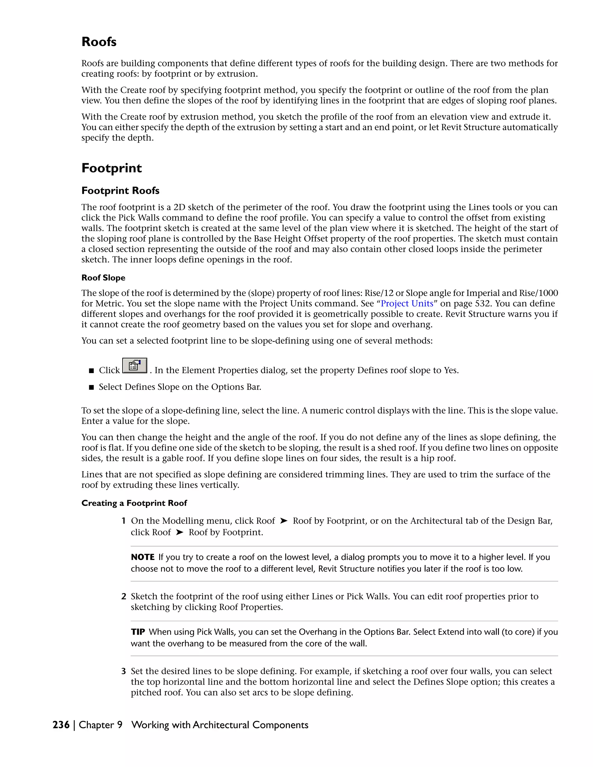Roofs
Roofs are building components that define different types of roofs for the building design. There are two methods for
creating roofs: by footprint or by extrusion.
With the Create roof by specifying footprint method, you specify the footprint or outline of the roof from the plan
view. You then define the slopes of the roof by identifying lines in the footprint that are edges of sloping roof planes.
With the Create roof by extrusion method, you sketch the profile of the roof from an elevation view and extrude it.
You can either specify the depth of the extrusion by setting a start and an end point, or let Revit Structure automatically
specify the depth.
Footprint
Footprint Roofs
The roof footprint is a 2D sketch of the perimeter of the roof. You draw the footprint using the Lines tools or you can
click the Pick Walls command to define the roof profile. You can specify a value to control the offset from existing
walls. The footprint sketch is created at the same level of the plan view where it is sketched. The height of the start of
the sloping roof plane is controlled by the Base Height Offset property of the roof properties. The sketch must contain
a closed section representing the outside of the roof and may also contain other closed loops inside the perimeter
sketch. The inner loops define openings in the roof.
Roof Slope
The slope of the roof is determined by the (slope) property of roof lines: Rise/12 or Slope angle for Imperial and Rise/1000
for Metric. You set the slope name with the Project Units command. See “Project Units” on page 532. You can define
different slopes and overhangs for the roof provided it is geometrically possible to create. Revit Structure warns you if
it cannot create the roof geometry based on the values you set for slope and overhang.
You can set a selected footprint line to be slope-defining using one of several methods:
■ Click . In the Element Properties dialog, set the property Defines roof slope to Yes.
■ Select Defines Slope on the Options Bar.
To set the slope of a slope-defining line, select the line. A numeric control displays with the line. This is the slope value.
Enter a value for the slope.
You can then change the height and the angle of the roof. If you do not define any of the lines as slope defining, the
roof is flat. If you define one side of the sketch to be sloping, the result is a shed roof. If you define two lines on opposite
sides, the result is a gable roof. If you define slope lines on four sides, the result is a hip roof.
Lines that are not specified as slope defining are considered trimming lines. They are used to trim the surface of the
roof by extruding these lines vertically.
Creating a Footprint Roof
1 On the Modelling menu, click Roof ➤ Roof by Footprint, or on the Architectural tab of the Design Bar,
click Roof ➤ Roof by Footprint.
NOTE If you try to create a roof on the lowest level, a dialog prompts you to move it to a higher level. If you
choose not to move the roof to a different level, Revit Structure notifies you later if the roof is too low.
2 Sketch the footprint of the roof using either Lines or Pick Walls. You can edit roof properties prior to
sketching by clicking Roof Properties.
TIP When using Pick Walls, you can set the Overhang in the Options Bar. Select Extend into wall (to core) if you
want the overhang to be measured from the core of the wall.
3 Set the desired lines to be slope defining. For example, if sketching a roof over four walls, you can select
the top horizontal line and the bottom horizontal line and select the Defines Slope option; this creates a
pitched roof. You can also set arcs to be slope defining.
236 | Chapter 9 Working with Architectural Components
 