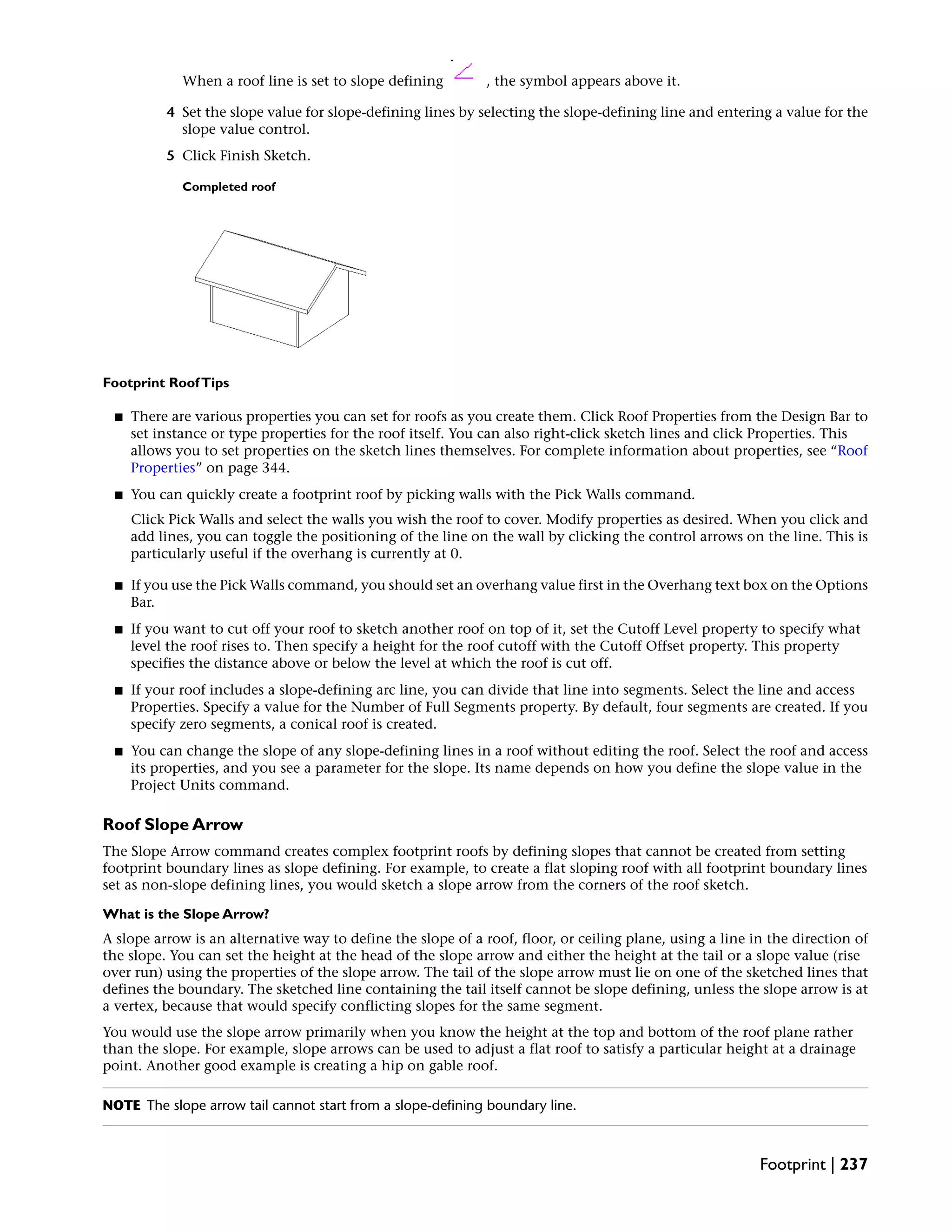 When a roof line is set to slope defining , the symbol appears above it.
4 Set the slope value for slope-defining lines by selecting the slope-defining line and entering a value for the
slope value control.
5 Click Finish Sketch.
Completed roof
Footprint RoofTips
■ There are various properties you can set for roofs as you create them. Click Roof Properties from the Design Bar to
set instance or type properties for the roof itself. You can also right-click sketch lines and click Properties. This
allows you to set properties on the sketch lines themselves. For complete information about properties, see “Roof
Properties” on page 344.
■ You can quickly create a footprint roof by picking walls with the Pick Walls command.
Click Pick Walls and select the walls you wish the roof to cover. Modify properties as desired. When you click and
add lines, you can toggle the positioning of the line on the wall by clicking the control arrows on the line. This is
particularly useful if the overhang is currently at 0.
■ If you use the Pick Walls command, you should set an overhang value first in the Overhang text box on the Options
Bar.
■ If you want to cut off your roof to sketch another roof on top of it, set the Cutoff Level property to specify what
level the roof rises to. Then specify a height for the roof cutoff with the Cutoff Offset property. This property
specifies the distance above or below the level at which the roof is cut off.
■ If your roof includes a slope-defining arc line, you can divide that line into segments. Select the line and access
Properties. Specify a value for the Number of Full Segments property. By default, four segments are created. If you
specify zero segments, a conical roof is created.
■ You can change the slope of any slope-defining lines in a roof without editing the roof. Select the roof and access
its properties, and you see a parameter for the slope. Its name depends on how you define the slope value in the
Project Units command.
Roof Slope Arrow
The Slope Arrow command creates complex footprint roofs by defining slopes that cannot be created from setting
footprint boundary lines as slope defining. For example, to create a flat sloping roof with all footprint boundary lines
set as non-slope defining lines, you would sketch a slope arrow from the corners of the roof sketch.
What is the Slope Arrow?
A slope arrow is an alternative way to define the slope of a roof, floor, or ceiling plane, using a line in the direction of
the slope. You can set the height at the head of the slope arrow and either the height at the tail or a slope value (rise
over run) using the properties of the slope arrow. The tail of the slope arrow must lie on one of the sketched lines that
defines the boundary. The sketched line containing the tail itself cannot be slope defining, unless the slope arrow is at
a vertex, because that would specify conflicting slopes for the same segment.
You would use the slope arrow primarily when you know the height at the top and bottom of the roof plane rather
than the slope. For example, slope arrows can be used to adjust a flat roof to satisfy a particular height at a drainage
point. Another good example is creating a hip on gable roof.
NOTE The slope arrow tail cannot start from a slope-defining boundary line.
Footprint | 237
 
