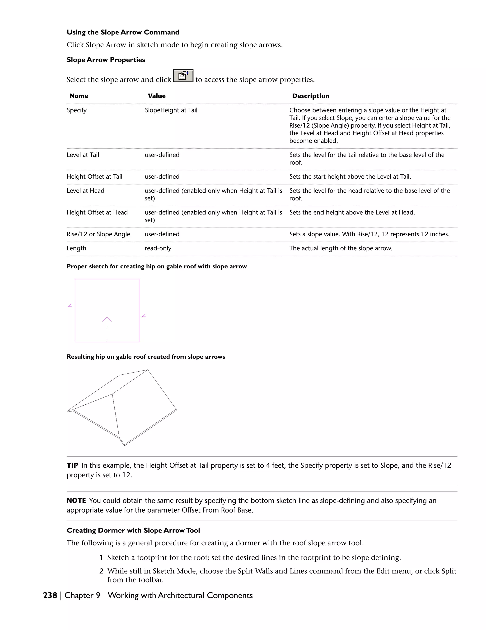 Using the Slope Arrow Command
Click Slope Arrow in sketch mode to begin creating slope arrows.
Slope Arrow Properties
Select the slope arrow and click to access the slope arrow properties.
DescriptionValueName
Choose between entering a slope value or the Height at
Tail. If you select Slope, you can enter a slope value for the
Rise/12 (Slope Angle) property. If you select Height at Tail,
the Level at Head and Height Offset at Head properties
become enabled.
SlopeHeight at TailSpecify
Sets the level for the tail relative to the base level of the
roof.
user-definedLevel at Tail
Sets the start height above the Level at Tail.user-definedHeight Offset at Tail
Sets the level for the head relative to the base level of the
roof.
user-defined (enabled only when Height at Tail is
set)
Level at Head
Sets the end height above the Level at Head.user-defined (enabled only when Height at Tail is
set)
Height Offset at Head
Sets a slope value. With Rise/12, 12 represents 12 inches.user-definedRise/12 or Slope Angle
The actual length of the slope arrow.read-onlyLength
Proper sketch for creating hip on gable roof with slope arrow
Resulting hip on gable roof created from slope arrows
TIP In this example, the Height Offset at Tail property is set to 4 feet, the Specify property is set to Slope, and the Rise/12
property is set to 12.
NOTE You could obtain the same result by specifying the bottom sketch line as slope-defining and also specifying an
appropriate value for the parameter Offset From Roof Base.
Creating Dormer with Slope ArrowTool
The following is a general procedure for creating a dormer with the roof slope arrow tool.
1 Sketch a footprint for the roof; set the desired lines in the footprint to be slope defining.
2 While still in Sketch Mode, choose the Split Walls and Lines command from the Edit menu, or click Split
from the toolbar.
238 | Chapter 9 Working with Architectural Components
 