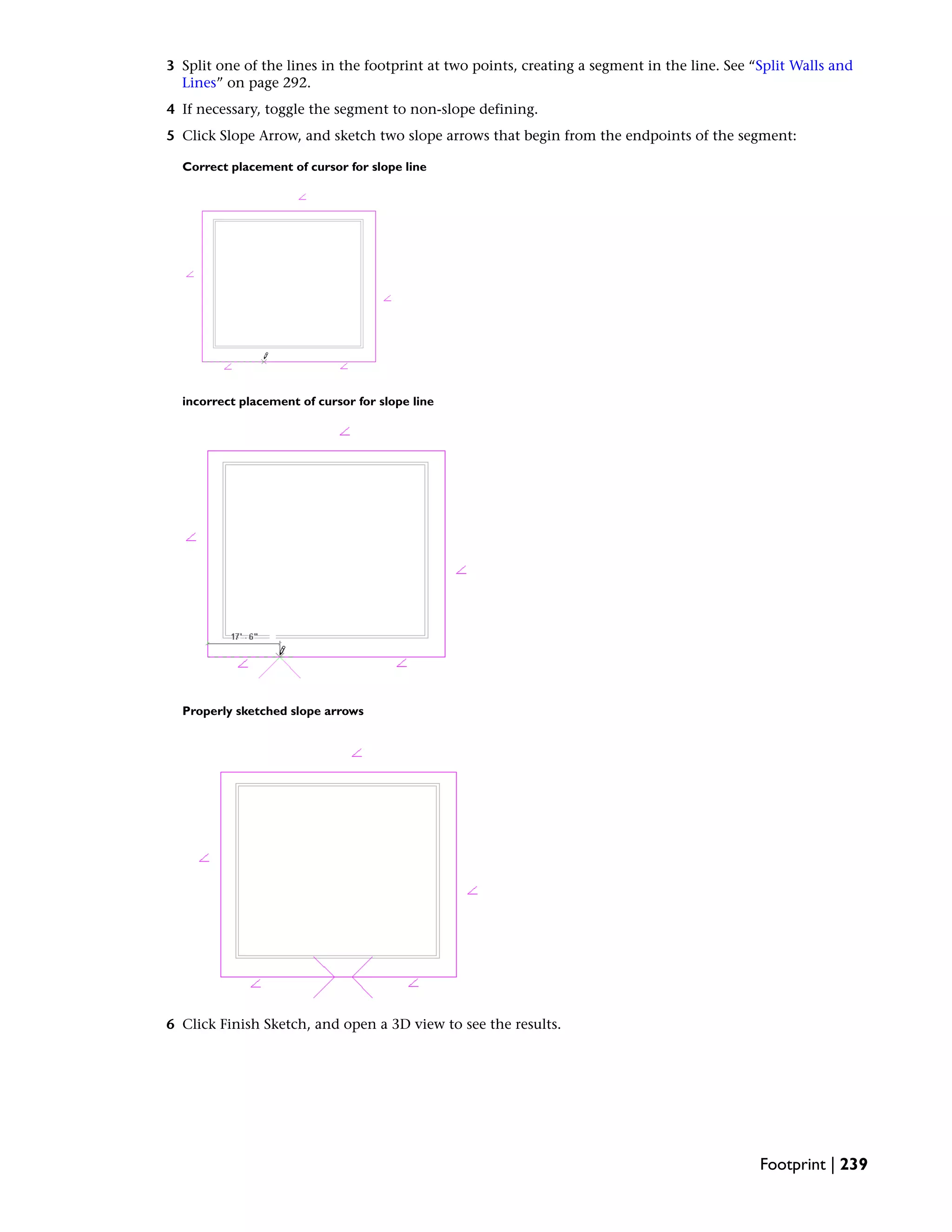 3 Split one of the lines in the footprint at two points, creating a segment in the line. See “Split Walls and
Lines” on page 292.
4 If necessary, toggle the segment to non-slope defining.
5 Click Slope Arrow, and sketch two slope arrows that begin from the endpoints of the segment:
Correct placement of cursor for slope line
incorrect placement of cursor for slope line
Properly sketched slope arrows
6 Click Finish Sketch, and open a 3D view to see the results.
Footprint | 239
 