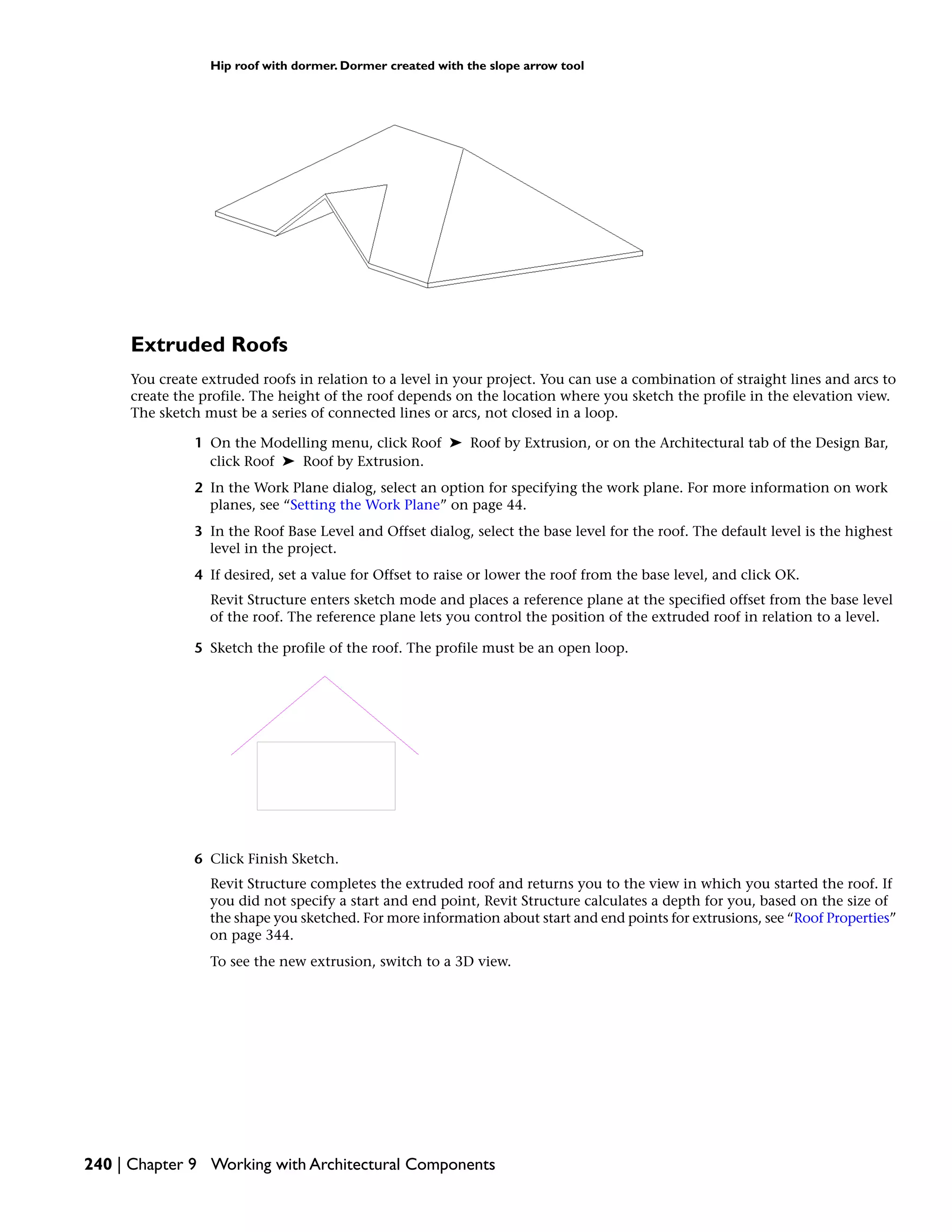 Hip roof with dormer. Dormer created with the slope arrow tool
Extruded Roofs
You create extruded roofs in relation to a level in your project. You can use a combination of straight lines and arcs to
create the profile. The height of the roof depends on the location where you sketch the profile in the elevation view.
The sketch must be a series of connected lines or arcs, not closed in a loop.
1 On the Modelling menu, click Roof ➤ Roof by Extrusion, or on the Architectural tab of the Design Bar,
click Roof ➤ Roof by Extrusion.
2 In the Work Plane dialog, select an option for specifying the work plane. For more information on work
planes, see “Setting the Work Plane” on page 44.
3 In the Roof Base Level and Offset dialog, select the base level for the roof. The default level is the highest
level in the project.
4 If desired, set a value for Offset to raise or lower the roof from the base level, and click OK.
Revit Structure enters sketch mode and places a reference plane at the specified offset from the base level
of the roof. The reference plane lets you control the position of the extruded roof in relation to a level.
5 Sketch the profile of the roof. The profile must be an open loop.
6 Click Finish Sketch.
Revit Structure completes the extruded roof and returns you to the view in which you started the roof. If
you did not specify a start and end point, Revit Structure calculates a depth for you, based on the size of
the shape you sketched. For more information about start and end points for extrusions, see “Roof Properties”
on page 344.
To see the new extrusion, switch to a 3D view.
240 | Chapter 9 Working with Architectural Components
 