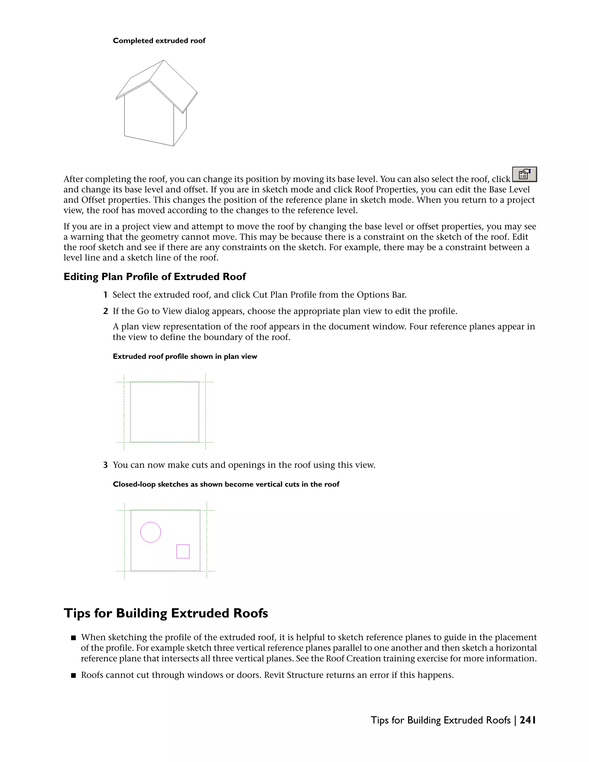 Completed extruded roof
After completing the roof, you can change its position by moving its base level. You can also select the roof, click
and change its base level and offset. If you are in sketch mode and click Roof Properties, you can edit the Base Level
and Offset properties. This changes the position of the reference plane in sketch mode. When you return to a project
view, the roof has moved according to the changes to the reference level.
If you are in a project view and attempt to move the roof by changing the base level or offset properties, you may see
a warning that the geometry cannot move. This may be because there is a constraint on the sketch of the roof. Edit
the roof sketch and see if there are any constraints on the sketch. For example, there may be a constraint between a
level line and a sketch line of the roof.
Editing Plan Profile of Extruded Roof
1 Select the extruded roof, and click Cut Plan Profile from the Options Bar.
2 If the Go to View dialog appears, choose the appropriate plan view to edit the profile.
A plan view representation of the roof appears in the document window. Four reference planes appear in
the view to define the boundary of the roof.
Extruded roof profile shown in plan view
3 You can now make cuts and openings in the roof using this view.
Closed-loop sketches as shown become vertical cuts in the roof
Tips for Building Extruded Roofs
■ When sketching the profile of the extruded roof, it is helpful to sketch reference planes to guide in the placement
of the profile. For example sketch three vertical reference planes parallel to one another and then sketch a horizontal
reference plane that intersects all three vertical planes. See the Roof Creation training exercise for more information.
■ Roofs cannot cut through windows or doors. Revit Structure returns an error if this happens.
Tips for Building Extruded Roofs | 241
 