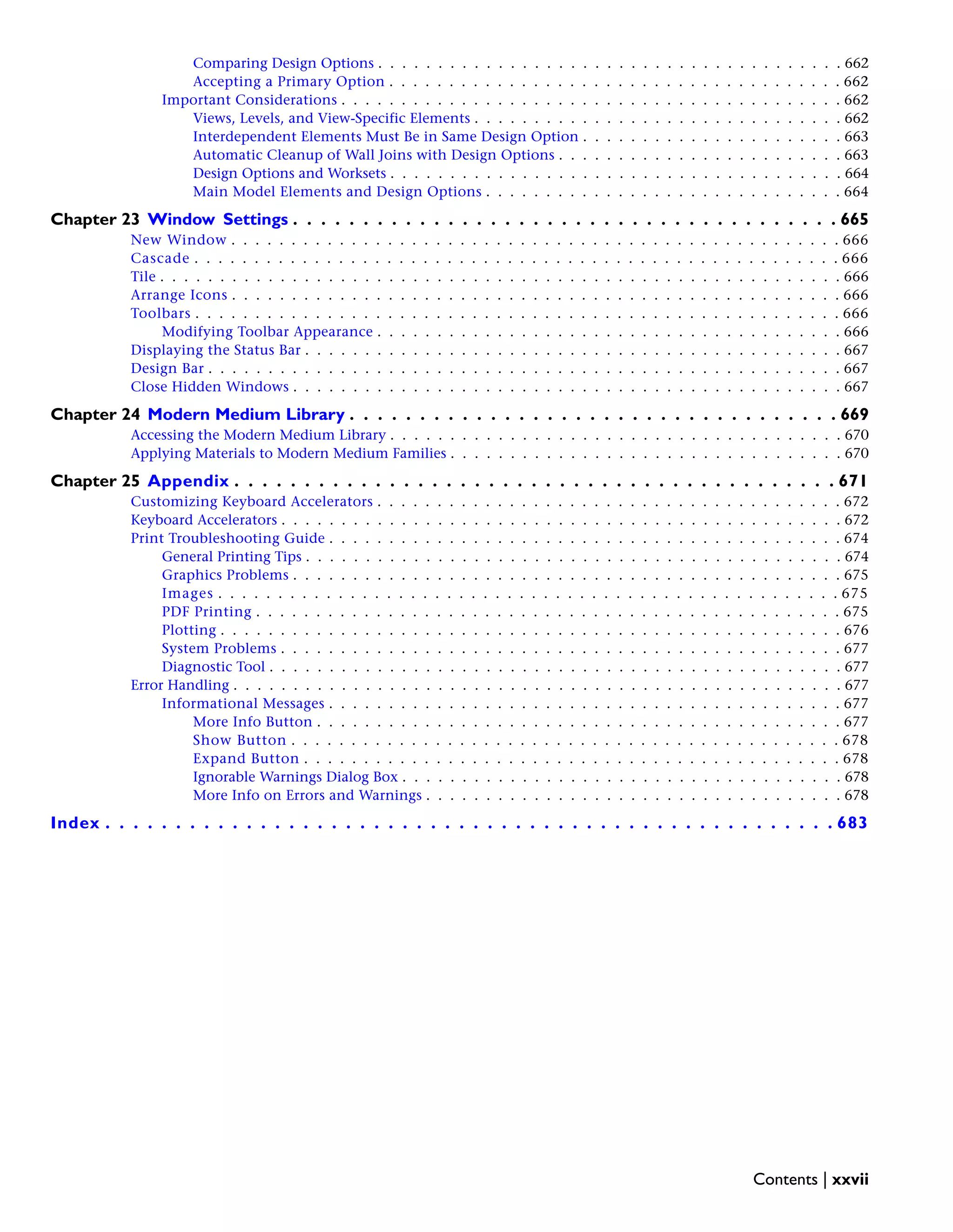Comparing Design Options . . . . . . . . . . . . . . . . . . . . . . . . . . . . . . . . . . . . . . . 662
Accepting a Primary Option . . . . . . . . . . . . . . . . . . . . . . . . . . . . . . . . . . . . . . 662
Important Considerations . . . . . . . . . . . . . . . . . . . . . . . . . . . . . . . . . . . . . . . . . . 662
Views, Levels, and View-Specific Elements . . . . . . . . . . . . . . . . . . . . . . . . . . . . . . . 662
Interdependent Elements Must Be in Same Design Option . . . . . . . . . . . . . . . . . . . . . . 663
Automatic Cleanup of Wall Joins with Design Options . . . . . . . . . . . . . . . . . . . . . . . . 663
Design Options and Worksets . . . . . . . . . . . . . . . . . . . . . . . . . . . . . . . . . . . . . . 664
Main Model Elements and Design Options . . . . . . . . . . . . . . . . . . . . . . . . . . . . . . 664
Chapter 23 Window Settings . . . . . . . . . . . . . . . . . . . . . . . . . . . . . . . . . . . . . . . 665
New Window . . . . . . . . . . . . . . . . . . . . . . . . . . . . . . . . . . . . . . . . . . . . . . . . . . . 666
Cascade . . . . . . . . . . . . . . . . . . . . . . . . . . . . . . . . . . . . . . . . . . . . . . . . . . . . . . 666
Tile . . . . . . . . . . . . . . . . . . . . . . . . . . . . . . . . . . . . . . . . . . . . . . . . . . . . . . . . . 666
Arrange Icons . . . . . . . . . . . . . . . . . . . . . . . . . . . . . . . . . . . . . . . . . . . . . . . . . . . 666
Toolbars . . . . . . . . . . . . . . . . . . . . . . . . . . . . . . . . . . . . . . . . . . . . . . . . . . . . . . 666
Modifying Toolbar Appearance . . . . . . . . . . . . . . . . . . . . . . . . . . . . . . . . . . . . . . . 666
Displaying the Status Bar . . . . . . . . . . . . . . . . . . . . . . . . . . . . . . . . . . . . . . . . . . . . . 667
Design Bar . . . . . . . . . . . . . . . . . . . . . . . . . . . . . . . . . . . . . . . . . . . . . . . . . . . . . 667
Close Hidden Windows . . . . . . . . . . . . . . . . . . . . . . . . . . . . . . . . . . . . . . . . . . . . . . 667
Chapter 24 Modern Medium Library . . . . . . . . . . . . . . . . . . . . . . . . . . . . . . . . . . . 669
Accessing the Modern Medium Library . . . . . . . . . . . . . . . . . . . . . . . . . . . . . . . . . . . . . . 670
Applying Materials to Modern Medium Families . . . . . . . . . . . . . . . . . . . . . . . . . . . . . . . . . 670
Chapter 25 Appendix . . . . . . . . . . . . . . . . . . . . . . . . . . . . . . . . . . . . . . . . . . . 671
Customizing Keyboard Accelerators . . . . . . . . . . . . . . . . . . . . . . . . . . . . . . . . . . . . . . . 672
Keyboard Accelerators . . . . . . . . . . . . . . . . . . . . . . . . . . . . . . . . . . . . . . . . . . . . . . . 672
Print Troubleshooting Guide . . . . . . . . . . . . . . . . . . . . . . . . . . . . . . . . . . . . . . . . . . . 674
General Printing Tips . . . . . . . . . . . . . . . . . . . . . . . . . . . . . . . . . . . . . . . . . . . . . 674
Graphics Problems . . . . . . . . . . . . . . . . . . . . . . . . . . . . . . . . . . . . . . . . . . . . . . 675
Images . . . . . . . . . . . . . . . . . . . . . . . . . . . . . . . . . . . . . . . . . . . . . . . . . . . . 675
PDF Printing . . . . . . . . . . . . . . . . . . . . . . . . . . . . . . . . . . . . . . . . . . . . . . . . . 675
Plotting . . . . . . . . . . . . . . . . . . . . . . . . . . . . . . . . . . . . . . . . . . . . . . . . . . . . 676
System Problems . . . . . . . . . . . . . . . . . . . . . . . . . . . . . . . . . . . . . . . . . . . . . . . 677
Diagnostic Tool . . . . . . . . . . . . . . . . . . . . . . . . . . . . . . . . . . . . . . . . . . . . . . . . 677
Error Handling . . . . . . . . . . . . . . . . . . . . . . . . . . . . . . . . . . . . . . . . . . . . . . . . . . . 677
Informational Messages . . . . . . . . . . . . . . . . . . . . . . . . . . . . . . . . . . . . . . . . . . . 677
More Info Button . . . . . . . . . . . . . . . . . . . . . . . . . . . . . . . . . . . . . . . . . . . . 677
Show Button . . . . . . . . . . . . . . . . . . . . . . . . . . . . . . . . . . . . . . . . . . . . . . 678
Expand Button . . . . . . . . . . . . . . . . . . . . . . . . . . . . . . . . . . . . . . . . . . . . . 678
Ignorable Warnings Dialog Box . . . . . . . . . . . . . . . . . . . . . . . . . . . . . . . . . . . . . 678
More Info on Errors and Warnings . . . . . . . . . . . . . . . . . . . . . . . . . . . . . . . . . . . 678
Index . . . . . . . . . . . . . . . . . . . . . . . . . . . . . . . . . . . . . . . . . . . . . . . . . . . . 683
Contents | xxvii
 