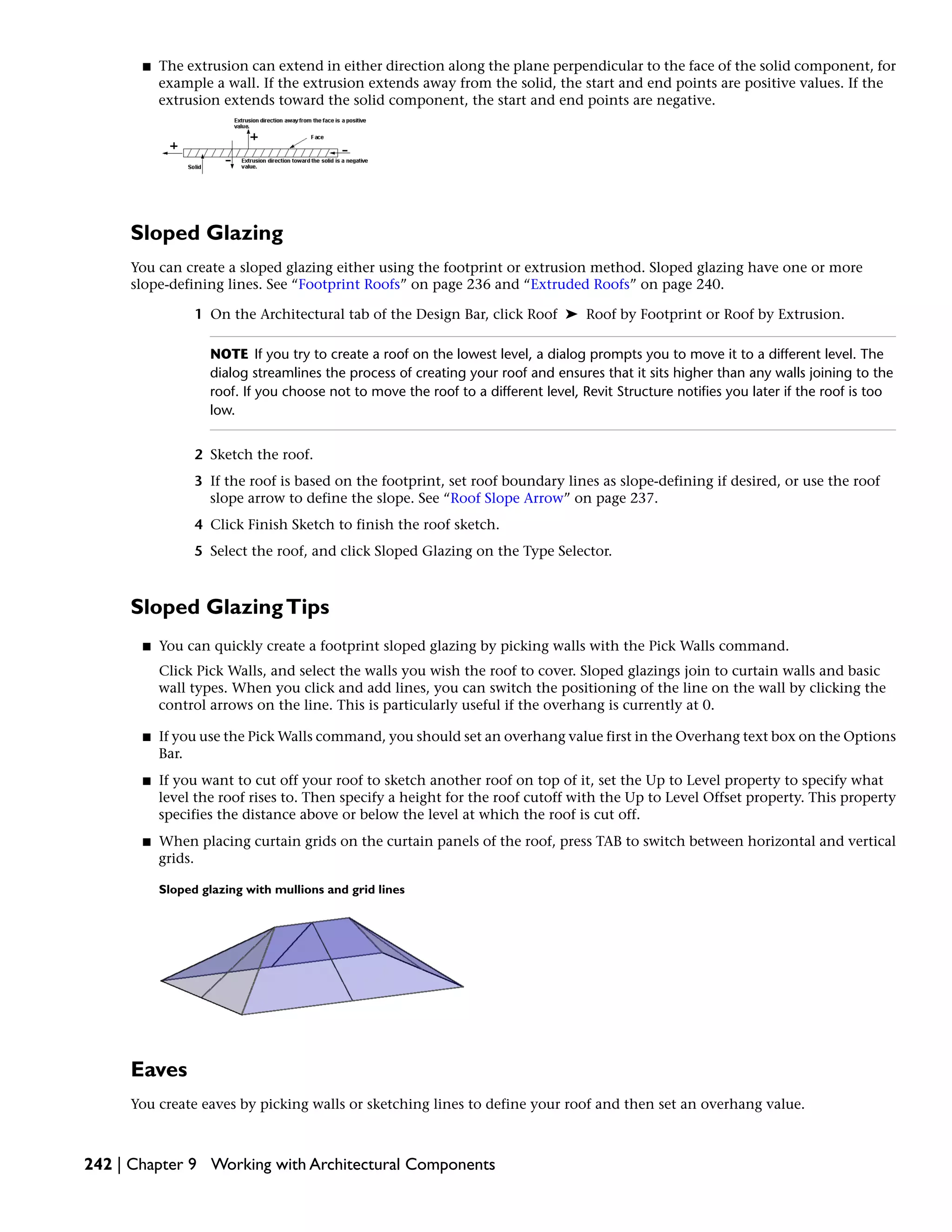 ■ The extrusion can extend in either direction along the plane perpendicular to the face of the solid component, for
example a wall. If the extrusion extends away from the solid, the start and end points are positive values. If the
extrusion extends toward the solid component, the start and end points are negative.
Sloped Glazing
You can create a sloped glazing either using the footprint or extrusion method. Sloped glazing have one or more
slope-defining lines. See “Footprint Roofs” on page 236 and “Extruded Roofs” on page 240.
1 On the Architectural tab of the Design Bar, click Roof ➤ Roof by Footprint or Roof by Extrusion.
NOTE If you try to create a roof on the lowest level, a dialog prompts you to move it to a different level. The
dialog streamlines the process of creating your roof and ensures that it sits higher than any walls joining to the
roof. If you choose not to move the roof to a different level, Revit Structure notifies you later if the roof is too
low.
2 Sketch the roof.
3 If the roof is based on the footprint, set roof boundary lines as slope-defining if desired, or use the roof
slope arrow to define the slope. See “Roof Slope Arrow” on page 237.
4 Click Finish Sketch to finish the roof sketch.
5 Select the roof, and click Sloped Glazing on the Type Selector.
Sloped GlazingTips
■ You can quickly create a footprint sloped glazing by picking walls with the Pick Walls command.
Click Pick Walls, and select the walls you wish the roof to cover. Sloped glazings join to curtain walls and basic
wall types. When you click and add lines, you can switch the positioning of the line on the wall by clicking the
control arrows on the line. This is particularly useful if the overhang is currently at 0.
■ If you use the Pick Walls command, you should set an overhang value first in the Overhang text box on the Options
Bar.
■ If you want to cut off your roof to sketch another roof on top of it, set the Up to Level property to specify what
level the roof rises to. Then specify a height for the roof cutoff with the Up to Level Offset property. This property
specifies the distance above or below the level at which the roof is cut off.
■ When placing curtain grids on the curtain panels of the roof, press TAB to switch between horizontal and vertical
grids.
Sloped glazing with mullions and grid lines
Eaves
You create eaves by picking walls or sketching lines to define your roof and then set an overhang value.
242 | Chapter 9 Working with Architectural Components
 