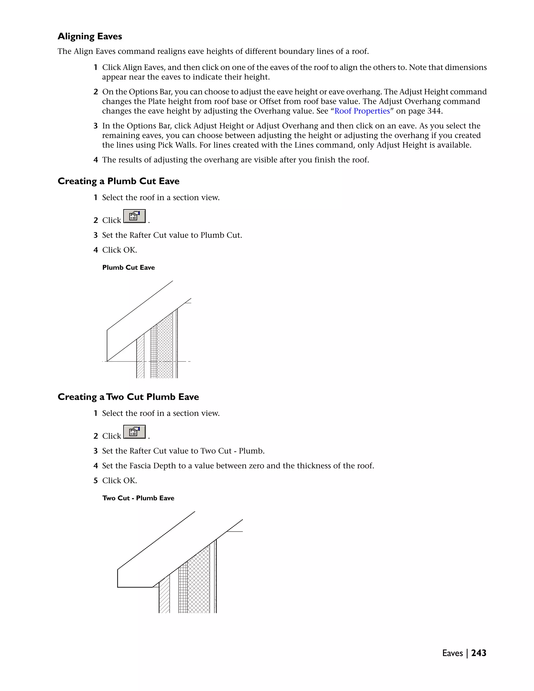 Aligning Eaves
The Align Eaves command realigns eave heights of different boundary lines of a roof.
1 Click Align Eaves, and then click on one of the eaves of the roof to align the others to. Note that dimensions
appear near the eaves to indicate their height.
2 On the Options Bar, you can choose to adjust the eave height or eave overhang. The Adjust Height command
changes the Plate height from roof base or Offset from roof base value. The Adjust Overhang command
changes the eave height by adjusting the Overhang value. See “Roof Properties” on page 344.
3 In the Options Bar, click Adjust Height or Adjust Overhang and then click on an eave. As you select the
remaining eaves, you can choose between adjusting the height or adjusting the overhang if you created
the lines using Pick Walls. For lines created with the Lines command, only Adjust Height is available.
4 The results of adjusting the overhang are visible after you finish the roof.
Creating a Plumb Cut Eave
1 Select the roof in a section view.
2 Click .
3 Set the Rafter Cut value to Plumb Cut.
4 Click OK.
Plumb Cut Eave
Creating aTwo Cut Plumb Eave
1 Select the roof in a section view.
2 Click .
3 Set the Rafter Cut value to Two Cut - Plumb.
4 Set the Fascia Depth to a value between zero and the thickness of the roof.
5 Click OK.
Two Cut - Plumb Eave
Eaves | 243
 