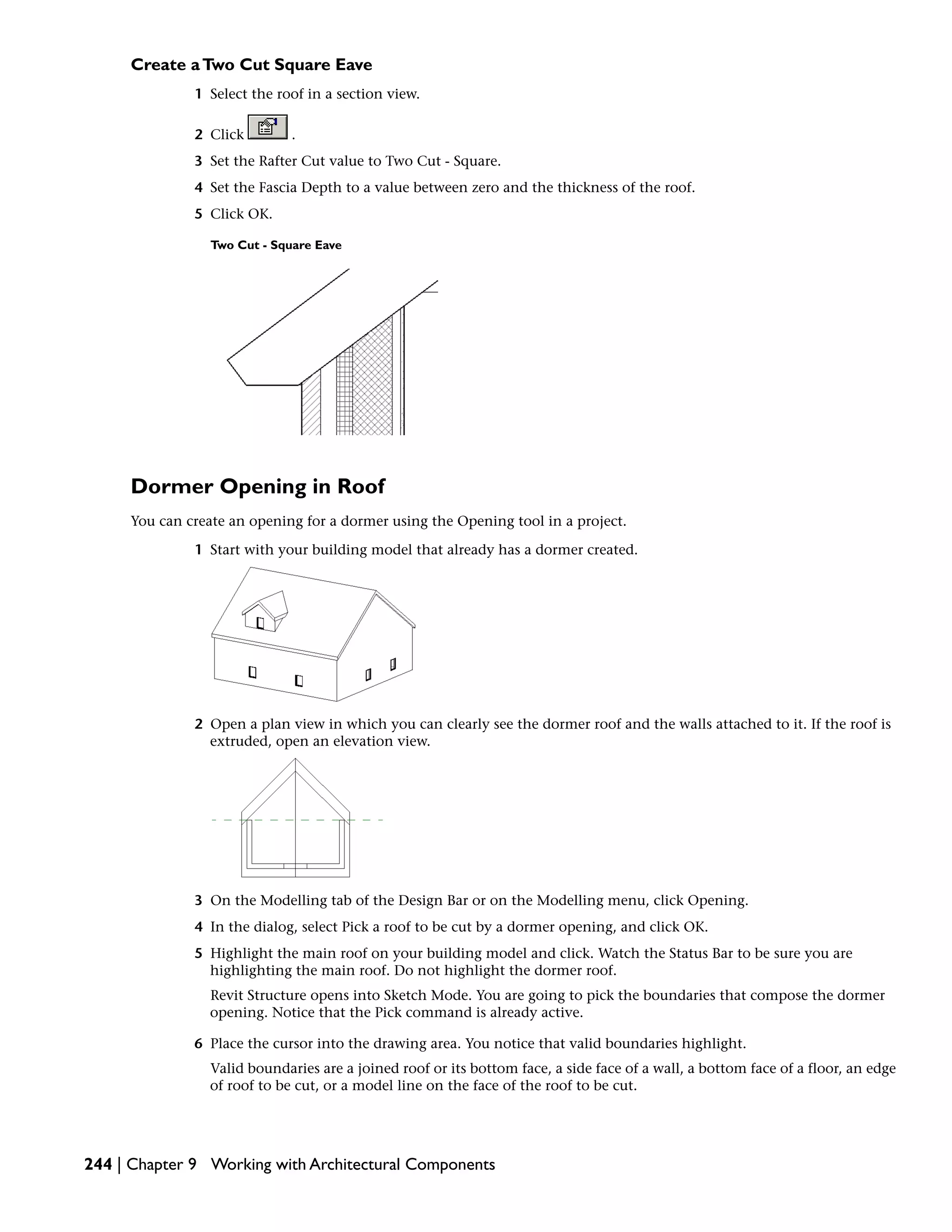 Create aTwo Cut Square Eave
1 Select the roof in a section view.
2 Click .
3 Set the Rafter Cut value to Two Cut - Square.
4 Set the Fascia Depth to a value between zero and the thickness of the roof.
5 Click OK.
Two Cut - Square Eave
Dormer Opening in Roof
You can create an opening for a dormer using the Opening tool in a project.
1 Start with your building model that already has a dormer created.
2 Open a plan view in which you can clearly see the dormer roof and the walls attached to it. If the roof is
extruded, open an elevation view.
3 On the Modelling tab of the Design Bar or on the Modelling menu, click Opening.
4 In the dialog, select Pick a roof to be cut by a dormer opening, and click OK.
5 Highlight the main roof on your building model and click. Watch the Status Bar to be sure you are
highlighting the main roof. Do not highlight the dormer roof.
Revit Structure opens into Sketch Mode. You are going to pick the boundaries that compose the dormer
opening. Notice that the Pick command is already active.
6 Place the cursor into the drawing area. You notice that valid boundaries highlight.
Valid boundaries are a joined roof or its bottom face, a side face of a wall, a bottom face of a floor, an edge
of roof to be cut, or a model line on the face of the roof to be cut.
244 | Chapter 9 Working with Architectural Components
 
