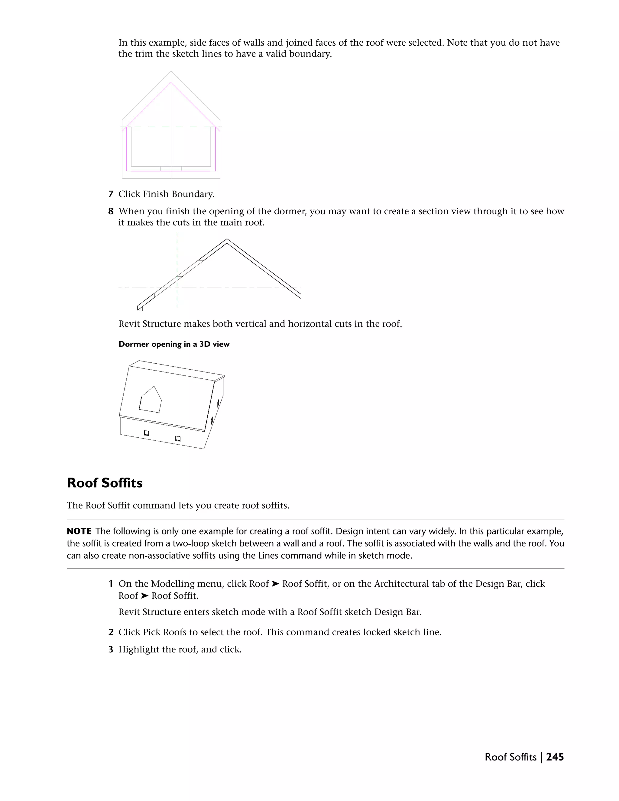 In this example, side faces of walls and joined faces of the roof were selected. Note that you do not have
the trim the sketch lines to have a valid boundary.
7 Click Finish Boundary.
8 When you finish the opening of the dormer, you may want to create a section view through it to see how
it makes the cuts in the main roof.
Revit Structure makes both vertical and horizontal cuts in the roof.
Dormer opening in a 3D view
Roof Soffits
The Roof Soffit command lets you create roof soffits.
NOTE The following is only one example for creating a roof soffit. Design intent can vary widely. In this particular example,
the soffit is created from a two-loop sketch between a wall and a roof. The soffit is associated with the walls and the roof. You
can also create non-associative soffits using the Lines command while in sketch mode.
1 On the Modelling menu, click Roof ➤ Roof Soffit, or on the Architectural tab of the Design Bar, click
Roof ➤ Roof Soffit.
Revit Structure enters sketch mode with a Roof Soffit sketch Design Bar.
2 Click Pick Roofs to select the roof. This command creates locked sketch line.
3 Highlight the roof, and click.
Roof Soffits | 245
 