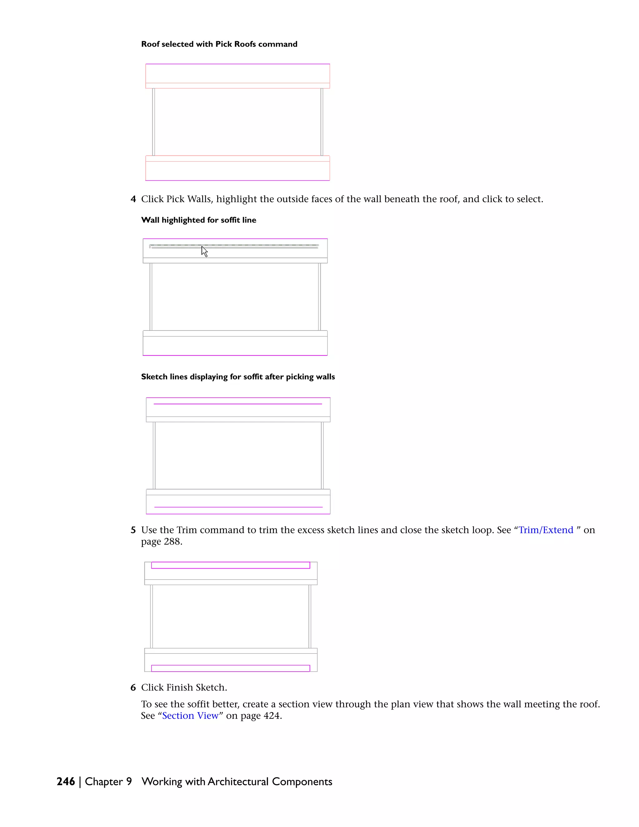 Roof selected with Pick Roofs command
4 Click Pick Walls, highlight the outside faces of the wall beneath the roof, and click to select.
Wall highlighted for soffit line
Sketch lines displaying for soffit after picking walls
5 Use the Trim command to trim the excess sketch lines and close the sketch loop. See “Trim/Extend ” on
page 288.
6 Click Finish Sketch.
To see the soffit better, create a section view through the plan view that shows the wall meeting the roof.
See “Section View” on page 424.
246 | Chapter 9 Working with Architectural Components
 