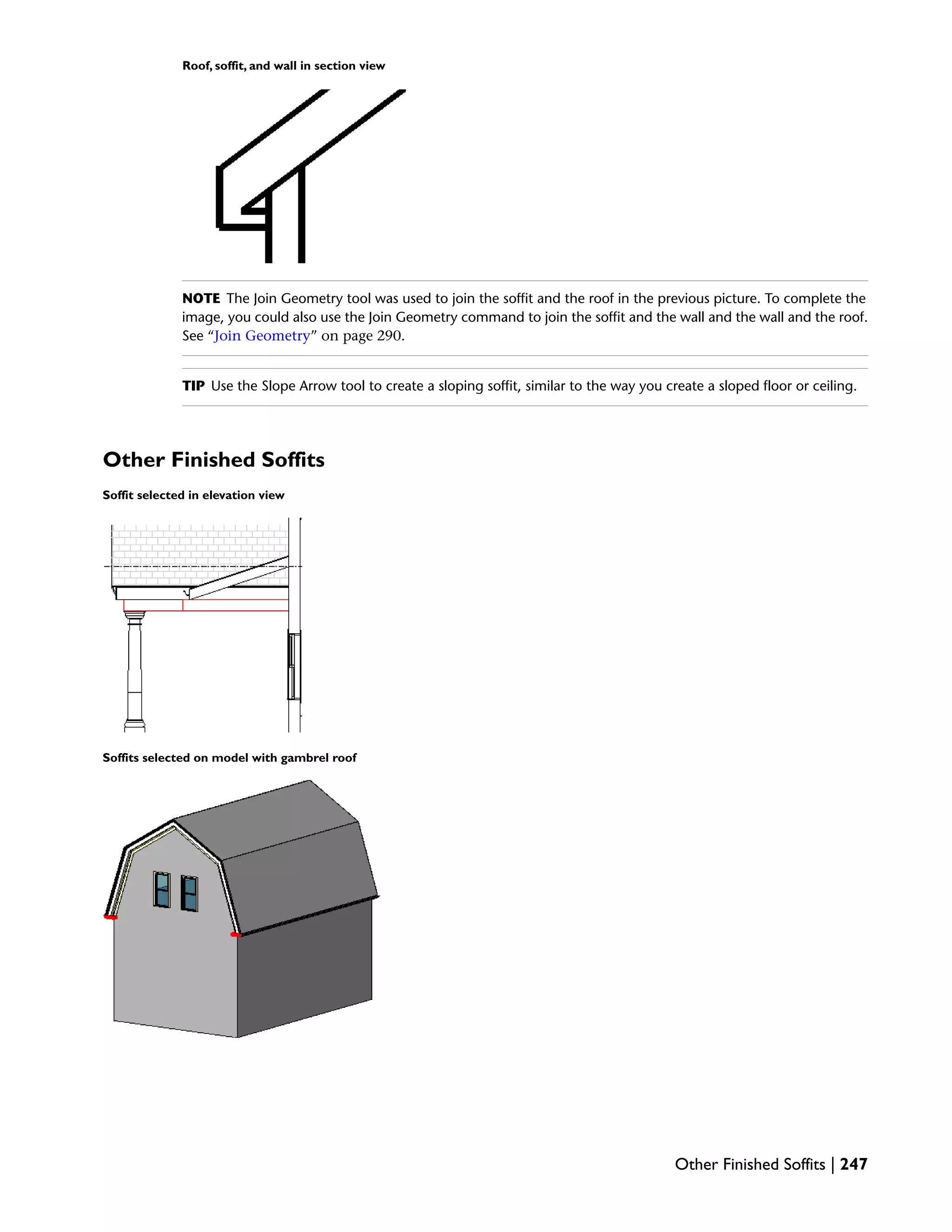Roof, soffit, and wall in section view
NOTE The Join Geometry tool was used to join the soffit and the roof in the previous picture. To complete the
image, you could also use the Join Geometry command to join the soffit and the wall and the wall and the roof.
See “Join Geometry” on page 290.
TIP Use the Slope Arrow tool to create a sloping soffit, similar to the way you create a sloped floor or ceiling.
Other Finished Soffits
Soffit selected in elevation view
Soffits selected on model with gambrel roof
Other Finished Soffits | 247
 