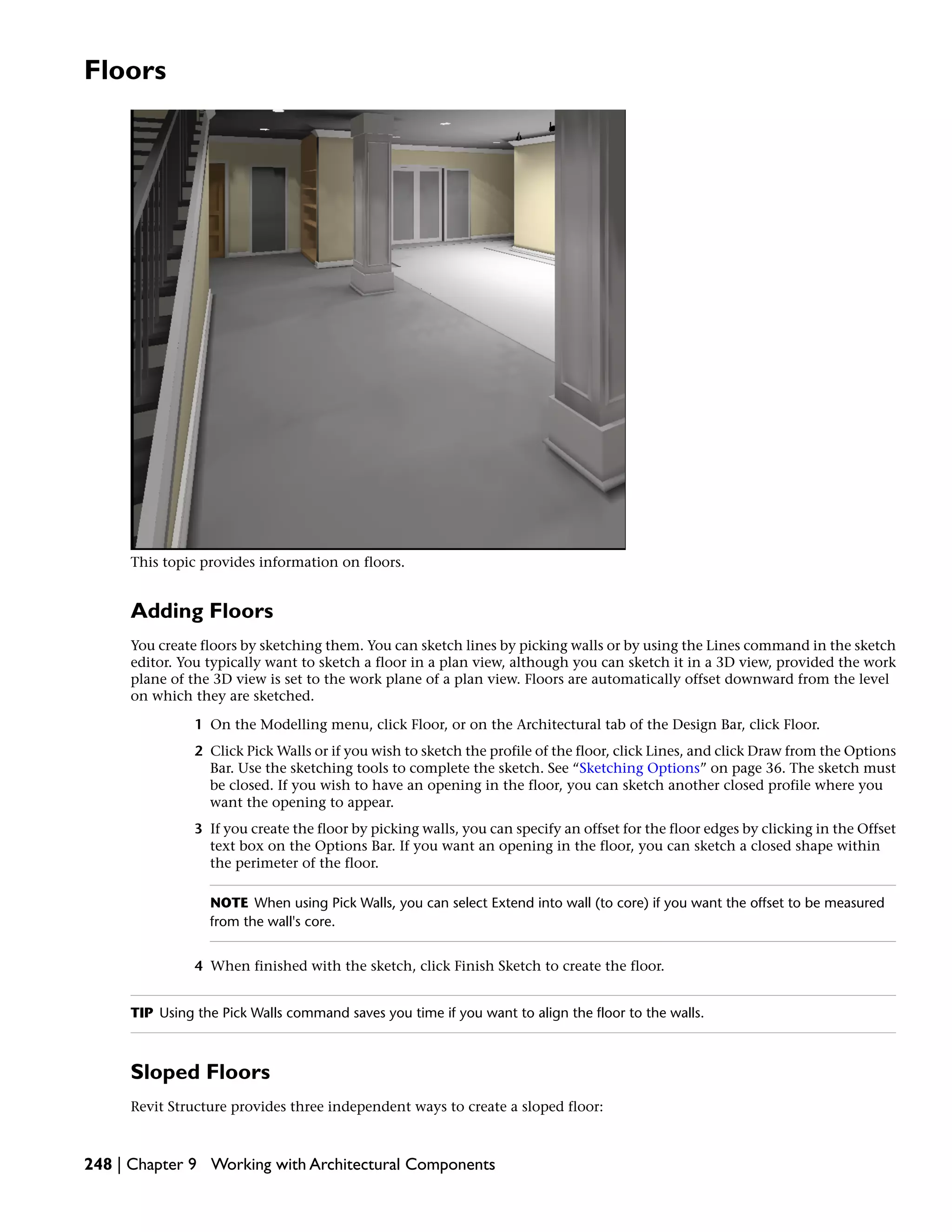 Floors
This topic provides information on floors.
Adding Floors
You create floors by sketching them. You can sketch lines by picking walls or by using the Lines command in the sketch
editor. You typically want to sketch a floor in a plan view, although you can sketch it in a 3D view, provided the work
plane of the 3D view is set to the work plane of a plan view. Floors are automatically offset downward from the level
on which they are sketched.
1 On the Modelling menu, click Floor, or on the Architectural tab of the Design Bar, click Floor.
2 Click Pick Walls or if you wish to sketch the profile of the floor, click Lines, and click Draw from the Options
Bar. Use the sketching tools to complete the sketch. See “Sketching Options” on page 36. The sketch must
be closed. If you wish to have an opening in the floor, you can sketch another closed profile where you
want the opening to appear.
3 If you create the floor by picking walls, you can specify an offset for the floor edges by clicking in the Offset
text box on the Options Bar. If you want an opening in the floor, you can sketch a closed shape within
the perimeter of the floor.
NOTE When using Pick Walls, you can select Extend into wall (to core) if you want the offset to be measured
from the wall's core.
4 When finished with the sketch, click Finish Sketch to create the floor.
TIP Using the Pick Walls command saves you time if you want to align the floor to the walls.
Sloped Floors
Revit Structure provides three independent ways to create a sloped floor:
248 | Chapter 9 Working with Architectural Components
 