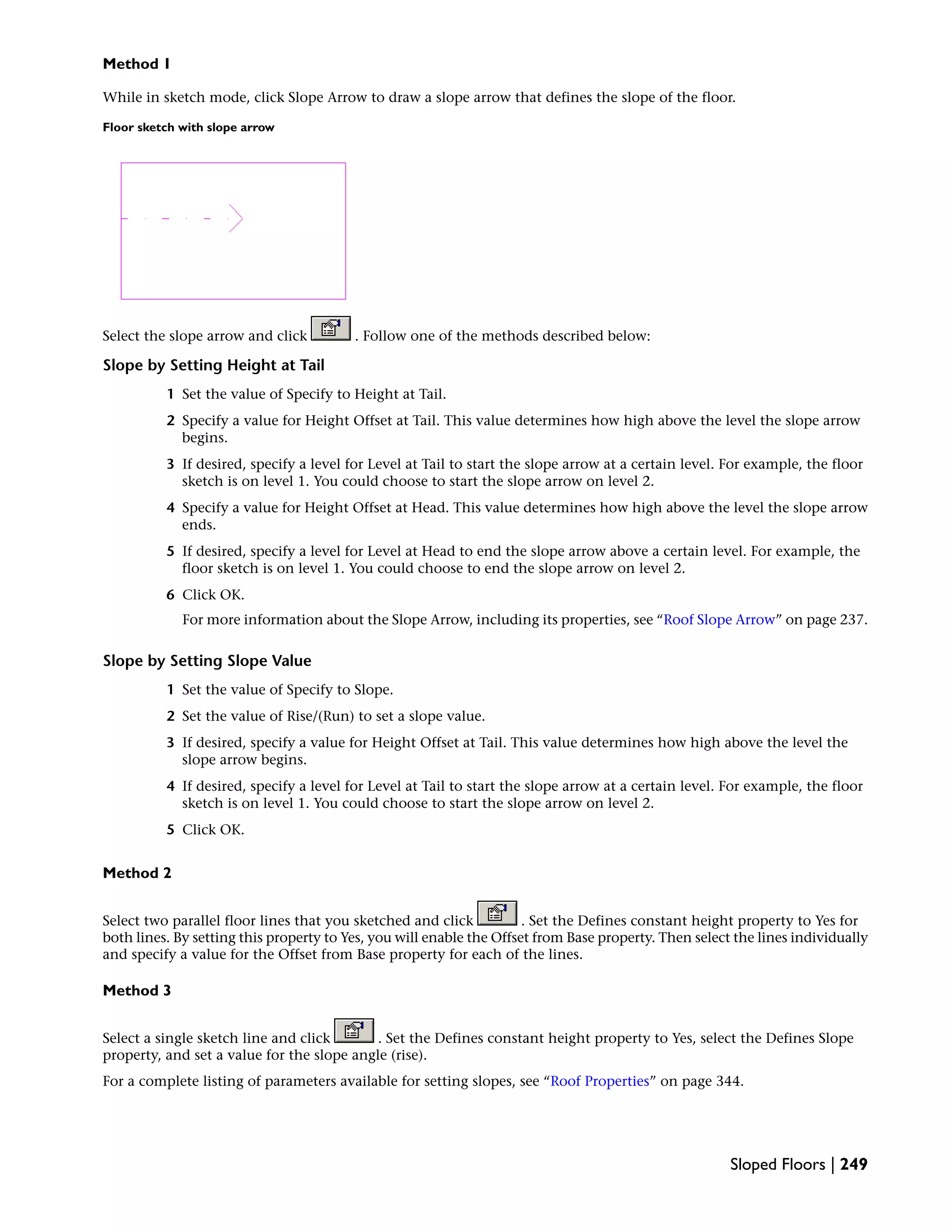 Method 1
While in sketch mode, click Slope Arrow to draw a slope arrow that defines the slope of the floor.
Floor sketch with slope arrow
Select the slope arrow and click . Follow one of the methods described below:
Slope by Setting Height at Tail
1 Set the value of Specify to Height at Tail.
2 Specify a value for Height Offset at Tail. This value determines how high above the level the slope arrow
begins.
3 If desired, specify a level for Level at Tail to start the slope arrow at a certain level. For example, the floor
sketch is on level 1. You could choose to start the slope arrow on level 2.
4 Specify a value for Height Offset at Head. This value determines how high above the level the slope arrow
ends.
5 If desired, specify a level for Level at Head to end the slope arrow above a certain level. For example, the
floor sketch is on level 1. You could choose to end the slope arrow on level 2.
6 Click OK.
For more information about the Slope Arrow, including its properties, see “Roof Slope Arrow” on page 237.
Slope by Setting Slope Value
1 Set the value of Specify to Slope.
2 Set the value of Rise/(Run) to set a slope value.
3 If desired, specify a value for Height Offset at Tail. This value determines how high above the level the
slope arrow begins.
4 If desired, specify a level for Level at Tail to start the slope arrow at a certain level. For example, the floor
sketch is on level 1. You could choose to start the slope arrow on level 2.
5 Click OK.
Method 2
Select two parallel floor lines that you sketched and click . Set the Defines constant height property to Yes for
both lines. By setting this property to Yes, you will enable the Offset from Base property. Then select the lines individually
and specify a value for the Offset from Base property for each of the lines.
Method 3
Select a single sketch line and click . Set the Defines constant height property to Yes, select the Defines Slope
property, and set a value for the slope angle (rise).
For a complete listing of parameters available for setting slopes, see “Roof Properties” on page 344.
Sloped Floors | 249
 