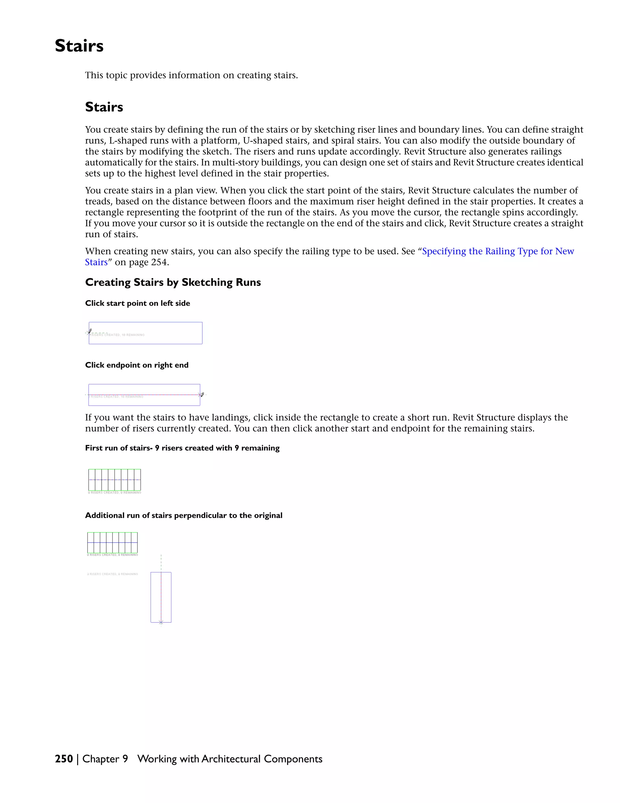 Stairs
This topic provides information on creating stairs.
Stairs
You create stairs by defining the run of the stairs or by sketching riser lines and boundary lines. You can define straight
runs, L-shaped runs with a platform, U-shaped stairs, and spiral stairs. You can also modify the outside boundary of
the stairs by modifying the sketch. The risers and runs update accordingly. Revit Structure also generates railings
automatically for the stairs. In multi-story buildings, you can design one set of stairs and Revit Structure creates identical
sets up to the highest level defined in the stair properties.
You create stairs in a plan view. When you click the start point of the stairs, Revit Structure calculates the number of
treads, based on the distance between floors and the maximum riser height defined in the stair properties. It creates a
rectangle representing the footprint of the run of the stairs. As you move the cursor, the rectangle spins accordingly.
If you move your cursor so it is outside the rectangle on the end of the stairs and click, Revit Structure creates a straight
run of stairs.
When creating new stairs, you can also specify the railing type to be used. See “Specifying the Railing Type for New
Stairs” on page 254.
Creating Stairs by Sketching Runs
Click start point on left side
Click endpoint on right end
If you want the stairs to have landings, click inside the rectangle to create a short run. Revit Structure displays the
number of risers currently created. You can then click another start and endpoint for the remaining stairs.
First run of stairs- 9 risers created with 9 remaining
Additional run of stairs perpendicular to the original
250 | Chapter 9 Working with Architectural Components
 