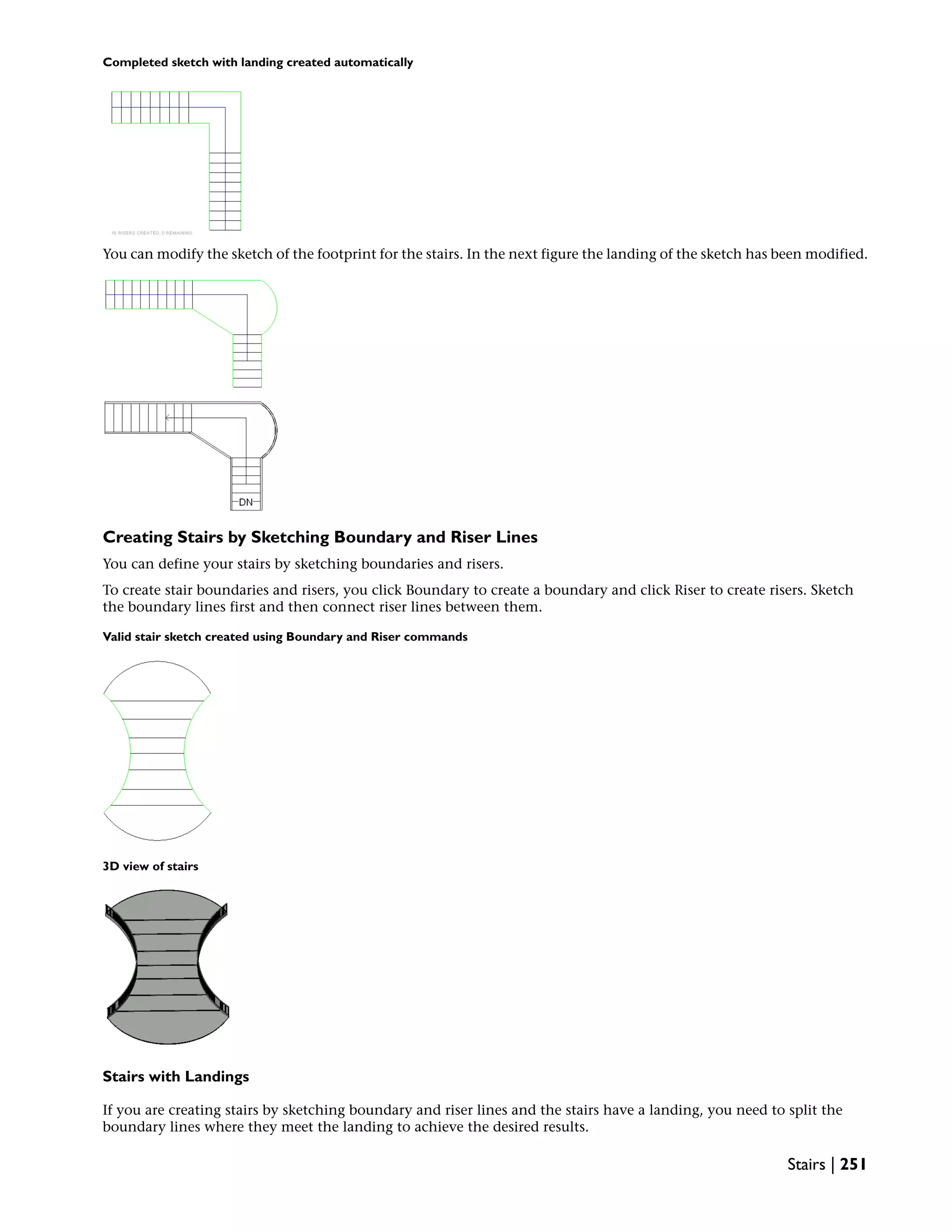 Completed sketch with landing created automatically
You can modify the sketch of the footprint for the stairs. In the next figure the landing of the sketch has been modified.
Creating Stairs by Sketching Boundary and Riser Lines
You can define your stairs by sketching boundaries and risers.
To create stair boundaries and risers, you click Boundary to create a boundary and click Riser to create risers. Sketch
the boundary lines first and then connect riser lines between them.
Valid stair sketch created using Boundary and Riser commands
3D view of stairs
Stairs with Landings
If you are creating stairs by sketching boundary and riser lines and the stairs have a landing, you need to split the
boundary lines where they meet the landing to achieve the desired results.
Stairs | 251
 