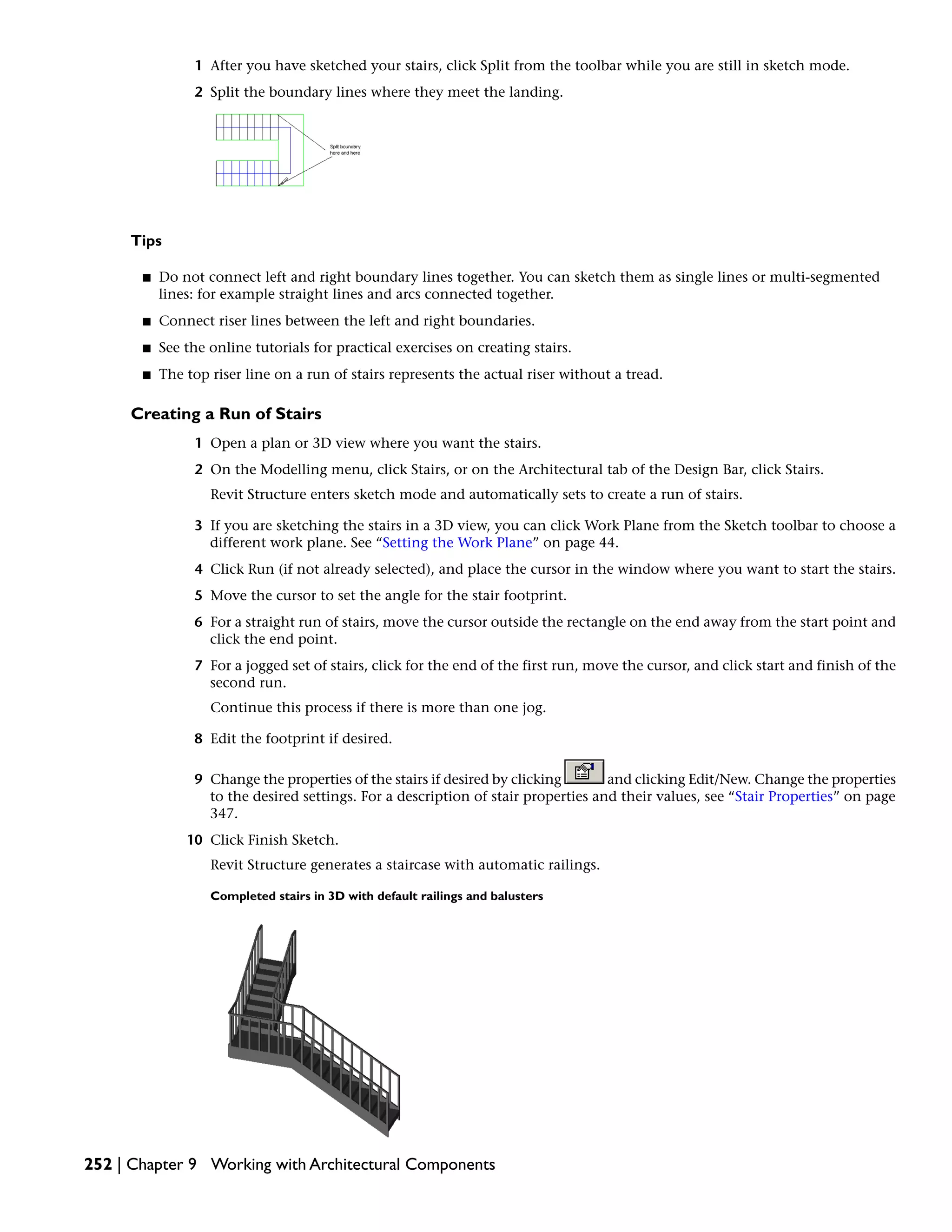 1 After you have sketched your stairs, click Split from the toolbar while you are still in sketch mode.
2 Split the boundary lines where they meet the landing.
Tips
■ Do not connect left and right boundary lines together. You can sketch them as single lines or multi-segmented
lines: for example straight lines and arcs connected together.
■ Connect riser lines between the left and right boundaries.
■ See the online tutorials for practical exercises on creating stairs.
■ The top riser line on a run of stairs represents the actual riser without a tread.
Creating a Run of Stairs
1 Open a plan or 3D view where you want the stairs.
2 On the Modelling menu, click Stairs, or on the Architectural tab of the Design Bar, click Stairs.
Revit Structure enters sketch mode and automatically sets to create a run of stairs.
3 If you are sketching the stairs in a 3D view, you can click Work Plane from the Sketch toolbar to choose a
different work plane. See “Setting the Work Plane” on page 44.
4 Click Run (if not already selected), and place the cursor in the window where you want to start the stairs.
5 Move the cursor to set the angle for the stair footprint.
6 For a straight run of stairs, move the cursor outside the rectangle on the end away from the start point and
click the end point.
7 For a jogged set of stairs, click for the end of the first run, move the cursor, and click start and finish of the
second run.
Continue this process if there is more than one jog.
8 Edit the footprint if desired.
9 Change the properties of the stairs if desired by clicking and clicking Edit/New. Change the properties
to the desired settings. For a description of stair properties and their values, see “Stair Properties” on page
347.
10 Click Finish Sketch.
Revit Structure generates a staircase with automatic railings.
Completed stairs in 3D with default railings and balusters
252 | Chapter 9 Working with Architectural Components
 