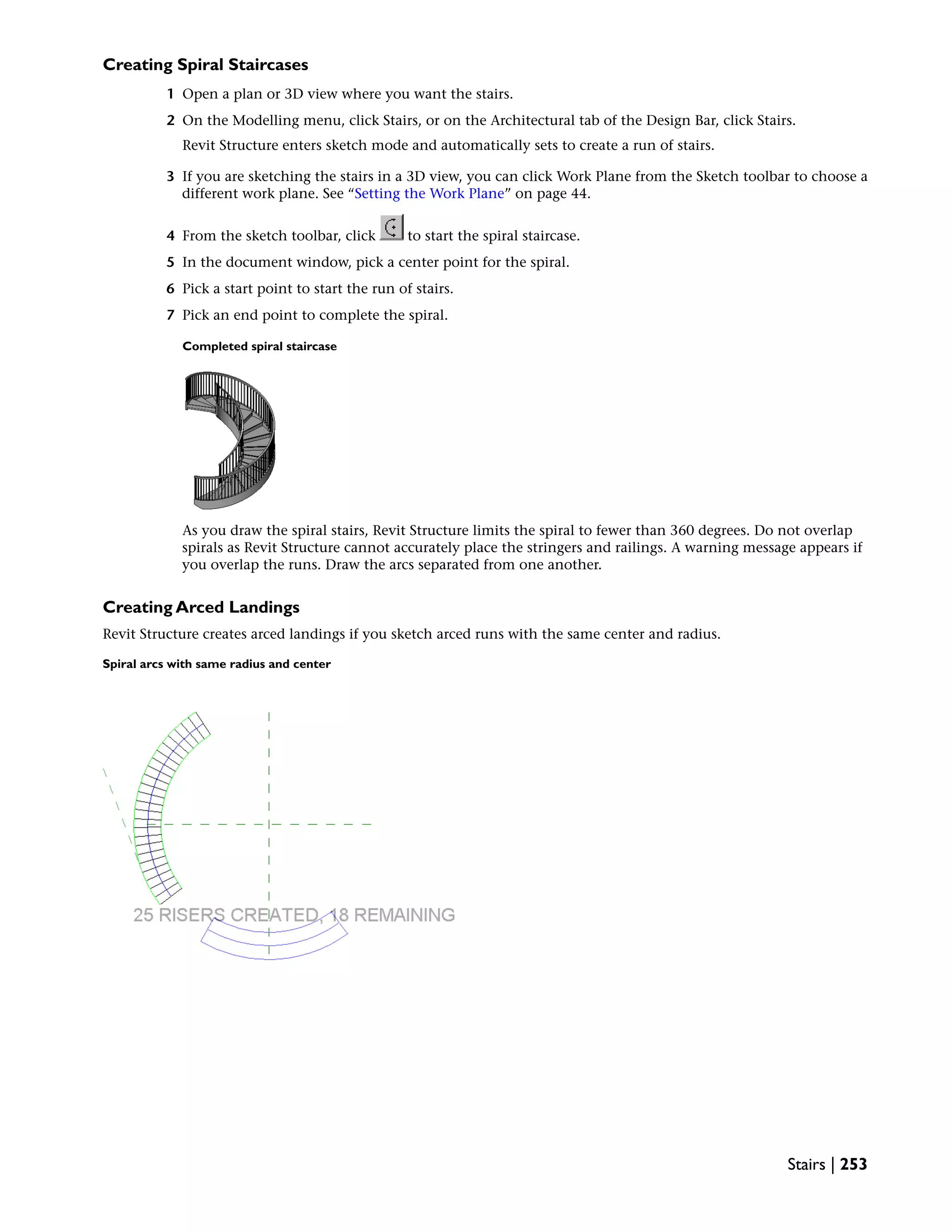 Creating Spiral Staircases
1 Open a plan or 3D view where you want the stairs.
2 On the Modelling menu, click Stairs, or on the Architectural tab of the Design Bar, click Stairs.
Revit Structure enters sketch mode and automatically sets to create a run of stairs.
3 If you are sketching the stairs in a 3D view, you can click Work Plane from the Sketch toolbar to choose a
different work plane. See “Setting the Work Plane” on page 44.
4 From the sketch toolbar, click to start the spiral staircase.
5 In the document window, pick a center point for the spiral.
6 Pick a start point to start the run of stairs.
7 Pick an end point to complete the spiral.
Completed spiral staircase
As you draw the spiral stairs, Revit Structure limits the spiral to fewer than 360 degrees. Do not overlap
spirals as Revit Structure cannot accurately place the stringers and railings. A warning message appears if
you overlap the runs. Draw the arcs separated from one another.
Creating Arced Landings
Revit Structure creates arced landings if you sketch arced runs with the same center and radius.
Spiral arcs with same radius and center
Stairs | 253
 