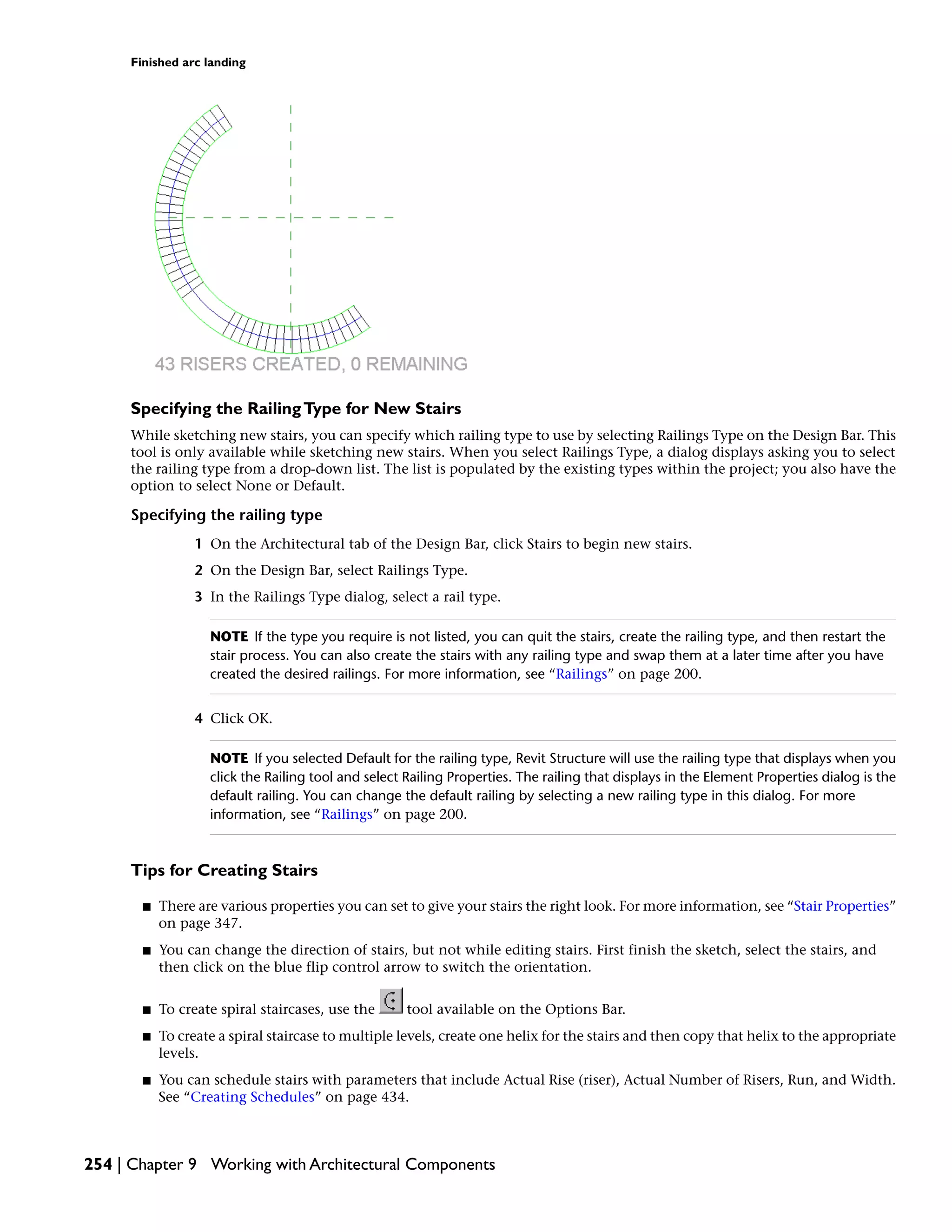 Finished arc landing
Specifying the RailingType for New Stairs
While sketching new stairs, you can specify which railing type to use by selecting Railings Type on the Design Bar. This
tool is only available while sketching new stairs. When you select Railings Type, a dialog displays asking you to select
the railing type from a drop-down list. The list is populated by the existing types within the project; you also have the
option to select None or Default.
Specifying the railing type
1 On the Architectural tab of the Design Bar, click Stairs to begin new stairs.
2 On the Design Bar, select Railings Type.
3 In the Railings Type dialog, select a rail type.
NOTE If the type you require is not listed, you can quit the stairs, create the railing type, and then restart the
stair process. You can also create the stairs with any railing type and swap them at a later time after you have
created the desired railings. For more information, see “Railings” on page 200.
4 Click OK.
NOTE If you selected Default for the railing type, Revit Structure will use the railing type that displays when you
click the Railing tool and select Railing Properties. The railing that displays in the Element Properties dialog is the
default railing. You can change the default railing by selecting a new railing type in this dialog. For more
information, see “Railings” on page 200.
Tips for Creating Stairs
■ There are various properties you can set to give your stairs the right look. For more information, see “Stair Properties”
on page 347.
■ You can change the direction of stairs, but not while editing stairs. First finish the sketch, select the stairs, and
then click on the blue flip control arrow to switch the orientation.
■ To create spiral staircases, use the tool available on the Options Bar.
■ To create a spiral staircase to multiple levels, create one helix for the stairs and then copy that helix to the appropriate
levels.
■ You can schedule stairs with parameters that include Actual Rise (riser), Actual Number of Risers, Run, and Width.
See “Creating Schedules” on page 434.
254 | Chapter 9 Working with Architectural Components
 