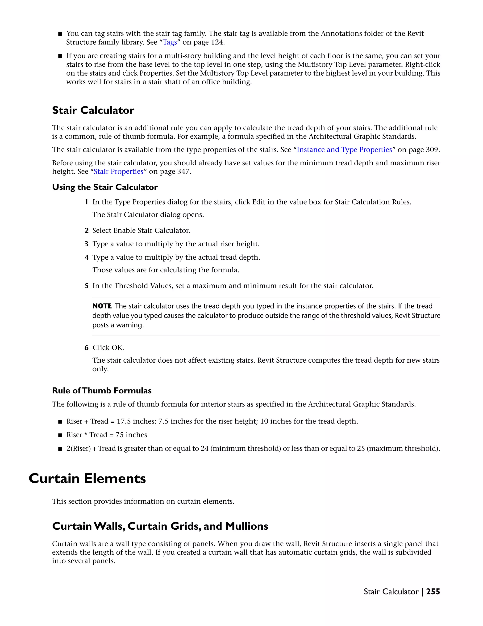 ■ You can tag stairs with the stair tag family. The stair tag is available from the Annotations folder of the Revit
Structure family library. See “Tags” on page 124.
■ If you are creating stairs for a multi-story building and the level height of each floor is the same, you can set your
stairs to rise from the base level to the top level in one step, using the Multistory Top Level parameter. Right-click
on the stairs and click Properties. Set the Multistory Top Level parameter to the highest level in your building. This
works well for stairs in a stair shaft of an office building.
Stair Calculator
The stair calculator is an additional rule you can apply to calculate the tread depth of your stairs. The additional rule
is a common, rule of thumb formula. For example, a formula specified in the Architectural Graphic Standards.
The stair calculator is available from the type properties of the stairs. See “Instance and Type Properties” on page 309.
Before using the stair calculator, you should already have set values for the minimum tread depth and maximum riser
height. See “Stair Properties” on page 347.
Using the Stair Calculator
1 In the Type Properties dialog for the stairs, click Edit in the value box for Stair Calculation Rules.
The Stair Calculator dialog opens.
2 Select Enable Stair Calculator.
3 Type a value to multiply by the actual riser height.
4 Type a value to multiply by the actual tread depth.
Those values are for calculating the formula.
5 In the Threshold Values, set a maximum and minimum result for the stair calculator.
NOTE The stair calculator uses the tread depth you typed in the instance properties of the stairs. If the tread
depth value you typed causes the calculator to produce outside the range of the threshold values, Revit Structure
posts a warning.
6 Click OK.
The stair calculator does not affect existing stairs. Revit Structure computes the tread depth for new stairs
only.
Rule ofThumb Formulas
The following is a rule of thumb formula for interior stairs as specified in the Architectural Graphic Standards.
■ Riser + Tread = 17.5 inches: 7.5 inches for the riser height; 10 inches for the tread depth.
■ Riser * Tread = 75 inches
■ 2(Riser) + Tread is greater than or equal to 24 (minimum threshold) or less than or equal to 25 (maximum threshold).
Curtain Elements
This section provides information on curtain elements.
Curtain Walls, Curtain Grids, and Mullions
Curtain walls are a wall type consisting of panels. When you draw the wall, Revit Structure inserts a single panel that
extends the length of the wall. If you created a curtain wall that has automatic curtain grids, the wall is subdivided
into several panels.
Stair Calculator | 255
 