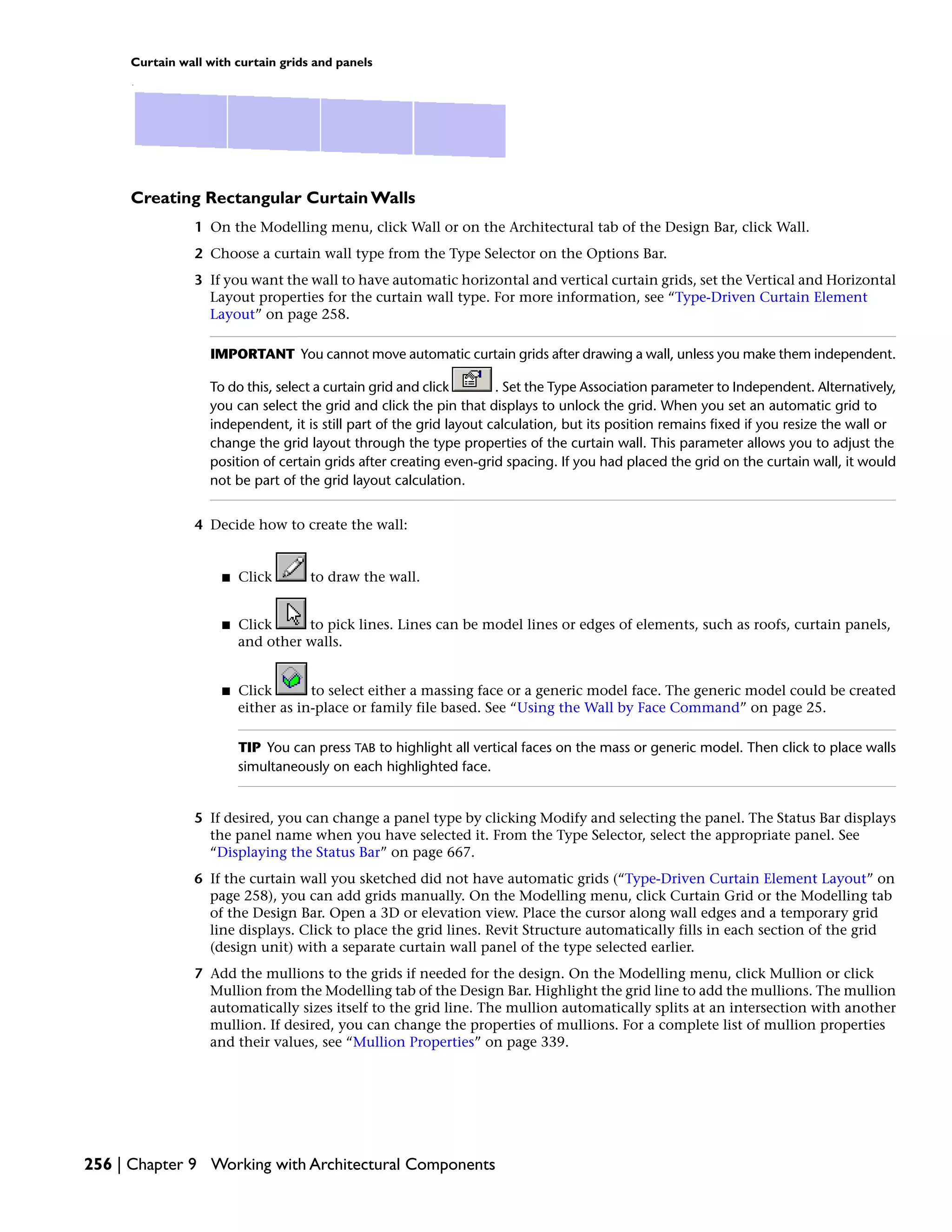Curtain wall with curtain grids and panels
Creating Rectangular Curtain Walls
1 On the Modelling menu, click Wall or on the Architectural tab of the Design Bar, click Wall.
2 Choose a curtain wall type from the Type Selector on the Options Bar.
3 If you want the wall to have automatic horizontal and vertical curtain grids, set the Vertical and Horizontal
Layout properties for the curtain wall type. For more information, see “Type-Driven Curtain Element
Layout” on page 258.
IMPORTANT You cannot move automatic curtain grids after drawing a wall, unless you make them independent.
To do this, select a curtain grid and click . Set the Type Association parameter to Independent. Alternatively,
you can select the grid and click the pin that displays to unlock the grid. When you set an automatic grid to
independent, it is still part of the grid layout calculation, but its position remains fixed if you resize the wall or
change the grid layout through the type properties of the curtain wall. This parameter allows you to adjust the
position of certain grids after creating even-grid spacing. If you had placed the grid on the curtain wall, it would
not be part of the grid layout calculation.
4 Decide how to create the wall:
■ Click to draw the wall.
■ Click to pick lines. Lines can be model lines or edges of elements, such as roofs, curtain panels,
and other walls.
■ Click to select either a massing face or a generic model face. The generic model could be created
either as in-place or family file based. See “Using the Wall by Face Command” on page 25.
TIP You can press TAB to highlight all vertical faces on the mass or generic model. Then click to place walls
simultaneously on each highlighted face.
5 If desired, you can change a panel type by clicking Modify and selecting the panel. The Status Bar displays
the panel name when you have selected it. From the Type Selector, select the appropriate panel. See
“Displaying the Status Bar” on page 667.
6 If the curtain wall you sketched did not have automatic grids (“Type-Driven Curtain Element Layout” on
page 258), you can add grids manually. On the Modelling menu, click Curtain Grid or the Modelling tab
of the Design Bar. Open a 3D or elevation view. Place the cursor along wall edges and a temporary grid
line displays. Click to place the grid lines. Revit Structure automatically fills in each section of the grid
(design unit) with a separate curtain wall panel of the type selected earlier.
7 Add the mullions to the grids if needed for the design. On the Modelling menu, click Mullion or click
Mullion from the Modelling tab of the Design Bar. Highlight the grid line to add the mullions. The mullion
automatically sizes itself to the grid line. The mullion automatically splits at an intersection with another
mullion. If desired, you can change the properties of mullions. For a complete list of mullion properties
and their values, see “Mullion Properties” on page 339.
256 | Chapter 9 Working with Architectural Components
 