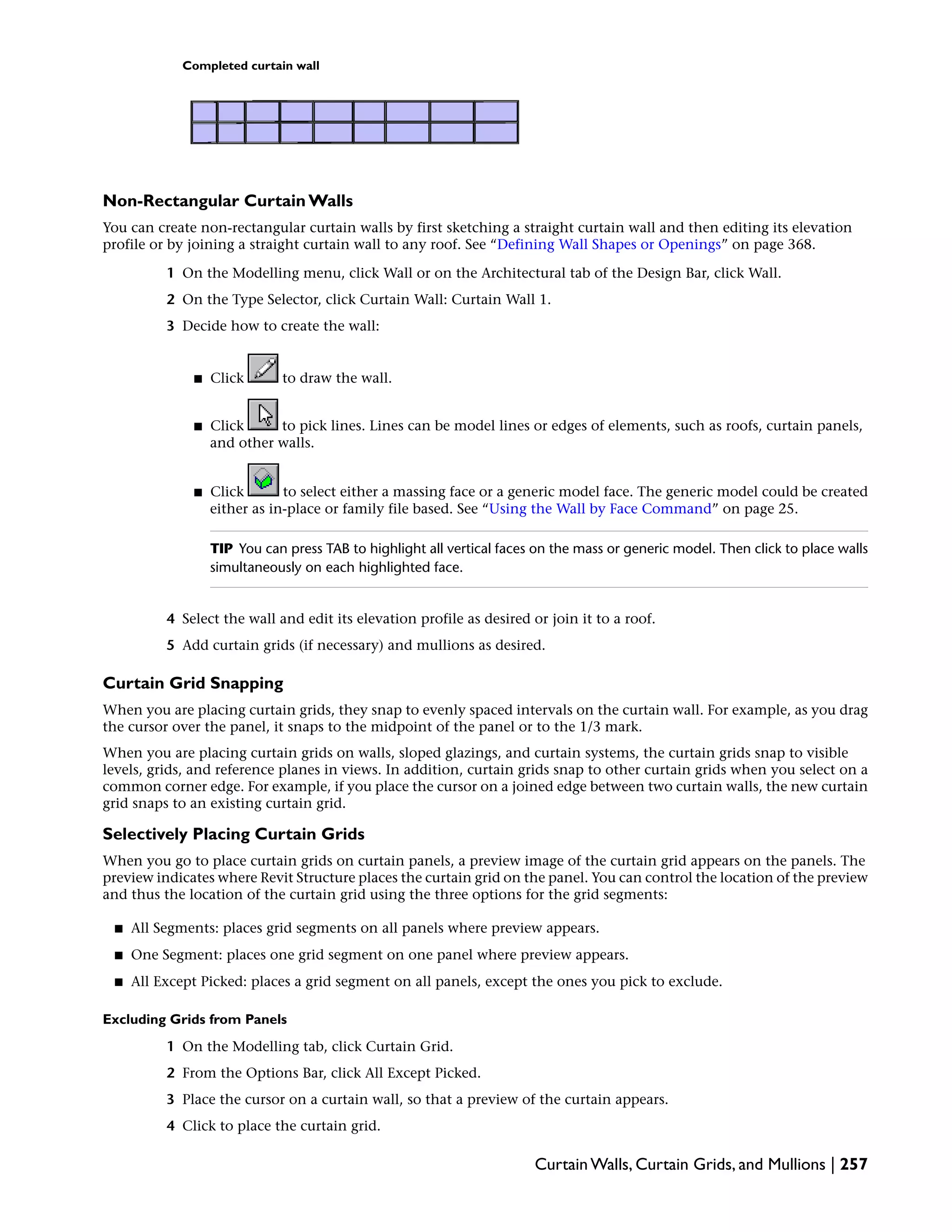 Completed curtain wall
Non-Rectangular Curtain Walls
You can create non-rectangular curtain walls by first sketching a straight curtain wall and then editing its elevation
profile or by joining a straight curtain wall to any roof. See “Defining Wall Shapes or Openings” on page 368.
1 On the Modelling menu, click Wall or on the Architectural tab of the Design Bar, click Wall.
2 On the Type Selector, click Curtain Wall: Curtain Wall 1.
3 Decide how to create the wall:
■ Click to draw the wall.
■ Click to pick lines. Lines can be model lines or edges of elements, such as roofs, curtain panels,
and other walls.
■ Click to select either a massing face or a generic model face. The generic model could be created
either as in-place or family file based. See “Using the Wall by Face Command” on page 25.
TIP You can press TAB to highlight all vertical faces on the mass or generic model. Then click to place walls
simultaneously on each highlighted face.
4 Select the wall and edit its elevation profile as desired or join it to a roof.
5 Add curtain grids (if necessary) and mullions as desired.
Curtain Grid Snapping
When you are placing curtain grids, they snap to evenly spaced intervals on the curtain wall. For example, as you drag
the cursor over the panel, it snaps to the midpoint of the panel or to the 1/3 mark.
When you are placing curtain grids on walls, sloped glazings, and curtain systems, the curtain grids snap to visible
levels, grids, and reference planes in views. In addition, curtain grids snap to other curtain grids when you select on a
common corner edge. For example, if you place the cursor on a joined edge between two curtain walls, the new curtain
grid snaps to an existing curtain grid.
Selectively Placing Curtain Grids
When you go to place curtain grids on curtain panels, a preview image of the curtain grid appears on the panels. The
preview indicates where Revit Structure places the curtain grid on the panel. You can control the location of the preview
and thus the location of the curtain grid using the three options for the grid segments:
■ All Segments: places grid segments on all panels where preview appears.
■ One Segment: places one grid segment on one panel where preview appears.
■ All Except Picked: places a grid segment on all panels, except the ones you pick to exclude.
Excluding Grids from Panels
1 On the Modelling tab, click Curtain Grid.
2 From the Options Bar, click All Except Picked.
3 Place the cursor on a curtain wall, so that a preview of the curtain appears.
4 Click to place the curtain grid.
Curtain Walls, Curtain Grids, and Mullions | 257
 