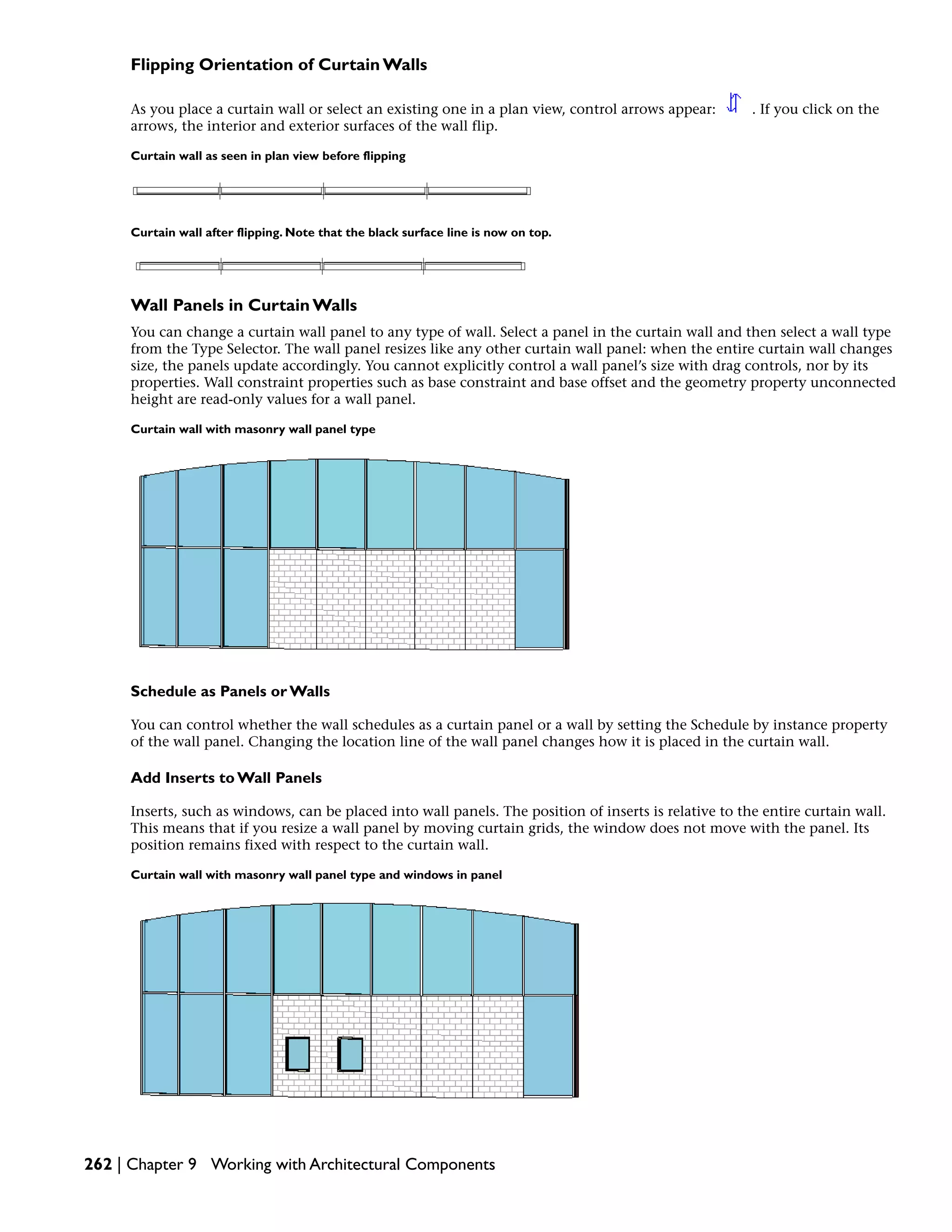 Flipping Orientation of Curtain Walls
As you place a curtain wall or select an existing one in a plan view, control arrows appear: . If you click on the
arrows, the interior and exterior surfaces of the wall flip.
Curtain wall as seen in plan view before flipping
Curtain wall after flipping. Note that the black surface line is now on top.
Wall Panels in Curtain Walls
You can change a curtain wall panel to any type of wall. Select a panel in the curtain wall and then select a wall type
from the Type Selector. The wall panel resizes like any other curtain wall panel: when the entire curtain wall changes
size, the panels update accordingly. You cannot explicitly control a wall panel’s size with drag controls, nor by its
properties. Wall constraint properties such as base constraint and base offset and the geometry property unconnected
height are read-only values for a wall panel.
Curtain wall with masonry wall panel type
Schedule as Panels or Walls
You can control whether the wall schedules as a curtain panel or a wall by setting the Schedule by instance property
of the wall panel. Changing the location line of the wall panel changes how it is placed in the curtain wall.
Add Inserts to Wall Panels
Inserts, such as windows, can be placed into wall panels. The position of inserts is relative to the entire curtain wall.
This means that if you resize a wall panel by moving curtain grids, the window does not move with the panel. Its
position remains fixed with respect to the curtain wall.
Curtain wall with masonry wall panel type and windows in panel
262 | Chapter 9 Working with Architectural Components
 