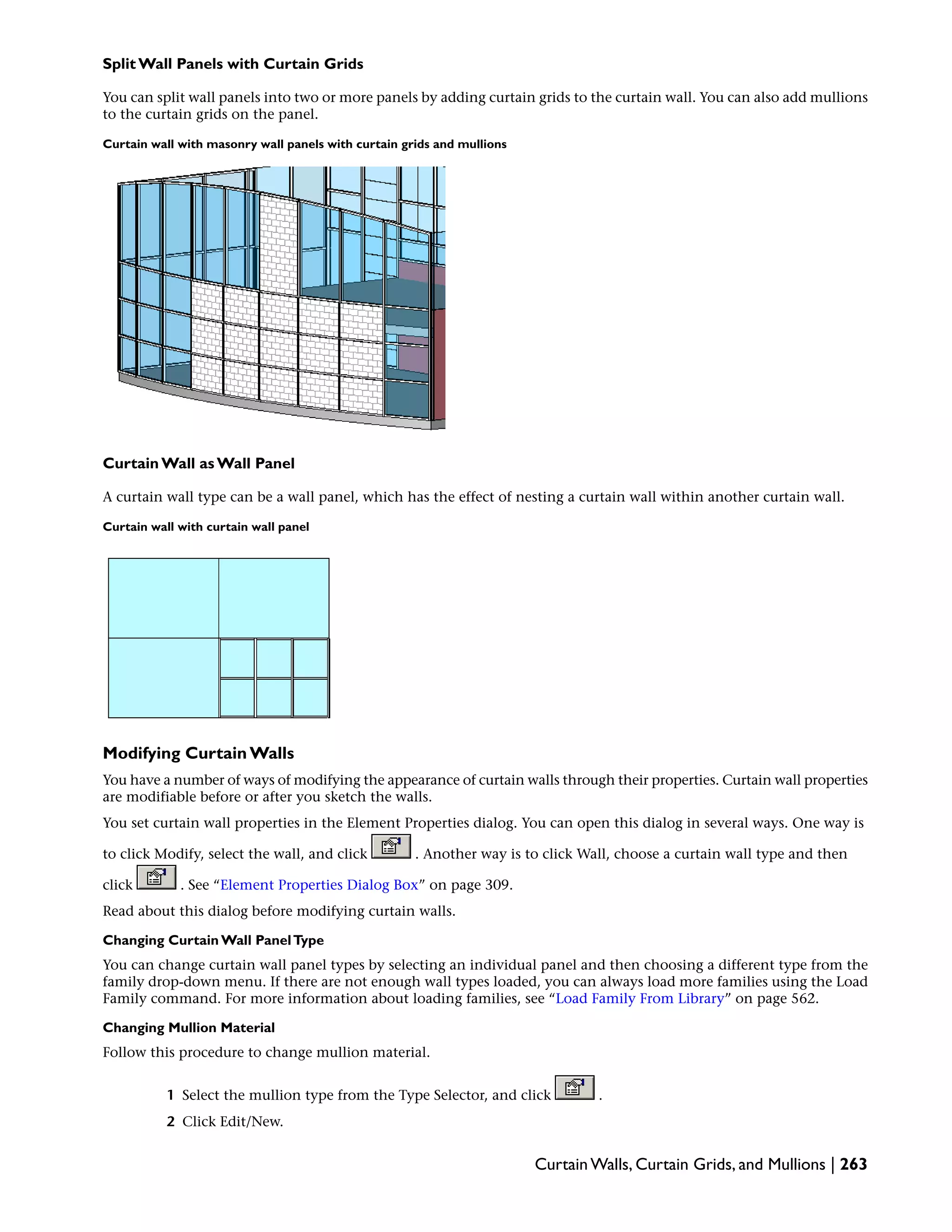 Split Wall Panels with Curtain Grids
You can split wall panels into two or more panels by adding curtain grids to the curtain wall. You can also add mullions
to the curtain grids on the panel.
Curtain wall with masonry wall panels with curtain grids and mullions
Curtain Wall as Wall Panel
A curtain wall type can be a wall panel, which has the effect of nesting a curtain wall within another curtain wall.
Curtain wall with curtain wall panel
Modifying Curtain Walls
You have a number of ways of modifying the appearance of curtain walls through their properties. Curtain wall properties
are modifiable before or after you sketch the walls.
You set curtain wall properties in the Element Properties dialog. You can open this dialog in several ways. One way is
to click Modify, select the wall, and click . Another way is to click Wall, choose a curtain wall type and then
click . See “Element Properties Dialog Box” on page 309.
Read about this dialog before modifying curtain walls.
Changing Curtain Wall PanelType
You can change curtain wall panel types by selecting an individual panel and then choosing a different type from the
family drop-down menu. If there are not enough wall types loaded, you can always load more families using the Load
Family command. For more information about loading families, see “Load Family From Library” on page 562.
Changing Mullion Material
Follow this procedure to change mullion material.
1 Select the mullion type from the Type Selector, and click .
2 Click Edit/New.
Curtain Walls, Curtain Grids, and Mullions | 263
 