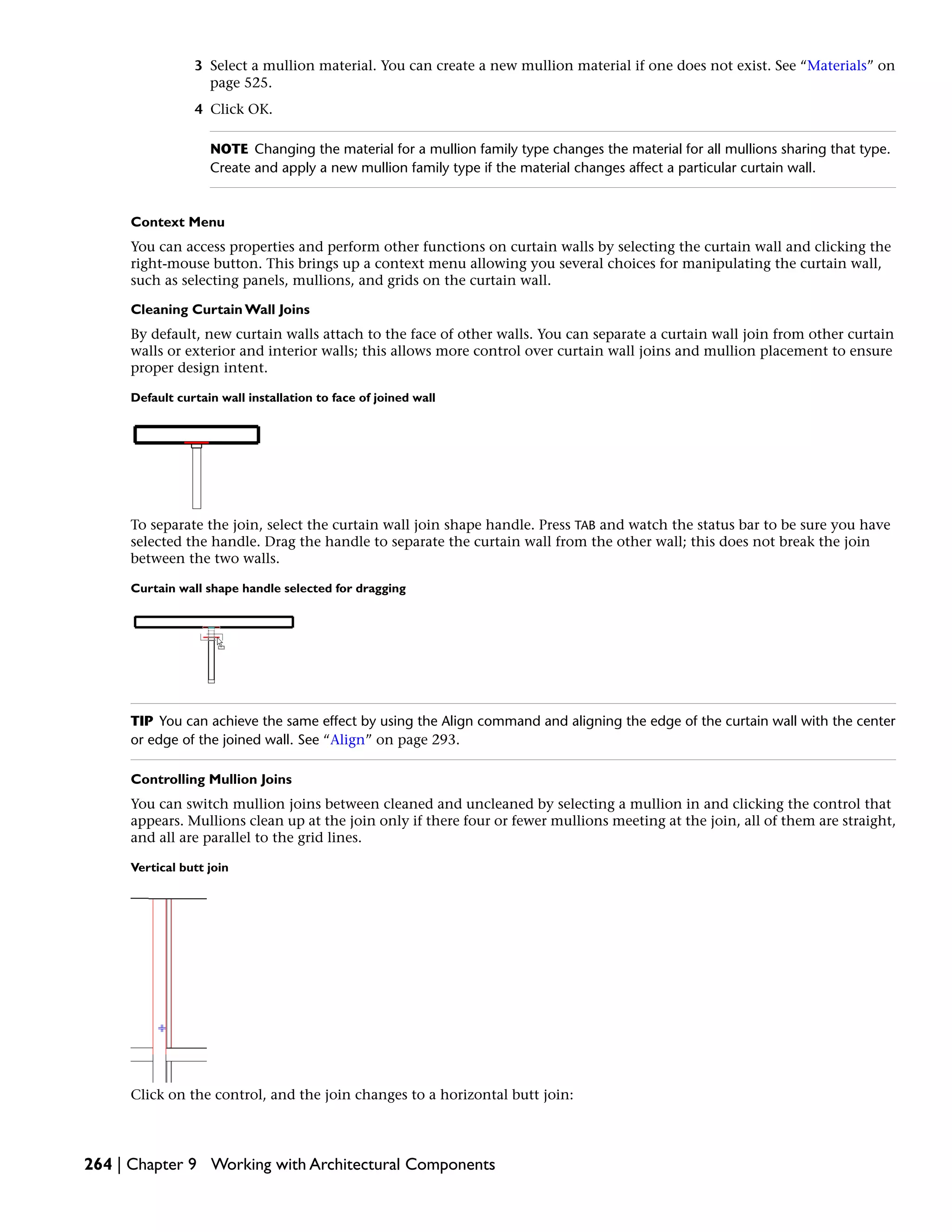 3 Select a mullion material. You can create a new mullion material if one does not exist. See “Materials” on
page 525.
4 Click OK.
NOTE Changing the material for a mullion family type changes the material for all mullions sharing that type.
Create and apply a new mullion family type if the material changes affect a particular curtain wall.
Context Menu
You can access properties and perform other functions on curtain walls by selecting the curtain wall and clicking the
right-mouse button. This brings up a context menu allowing you several choices for manipulating the curtain wall,
such as selecting panels, mullions, and grids on the curtain wall.
Cleaning Curtain Wall Joins
By default, new curtain walls attach to the face of other walls. You can separate a curtain wall join from other curtain
walls or exterior and interior walls; this allows more control over curtain wall joins and mullion placement to ensure
proper design intent.
Default curtain wall installation to face of joined wall
To separate the join, select the curtain wall join shape handle. Press TAB and watch the status bar to be sure you have
selected the handle. Drag the handle to separate the curtain wall from the other wall; this does not break the join
between the two walls.
Curtain wall shape handle selected for dragging
TIP You can achieve the same effect by using the Align command and aligning the edge of the curtain wall with the center
or edge of the joined wall. See “Align” on page 293.
Controlling Mullion Joins
You can switch mullion joins between cleaned and uncleaned by selecting a mullion in and clicking the control that
appears. Mullions clean up at the join only if there four or fewer mullions meeting at the join, all of them are straight,
and all are parallel to the grid lines.
Vertical butt join
Click on the control, and the join changes to a horizontal butt join:
264 | Chapter 9 Working with Architectural Components
 