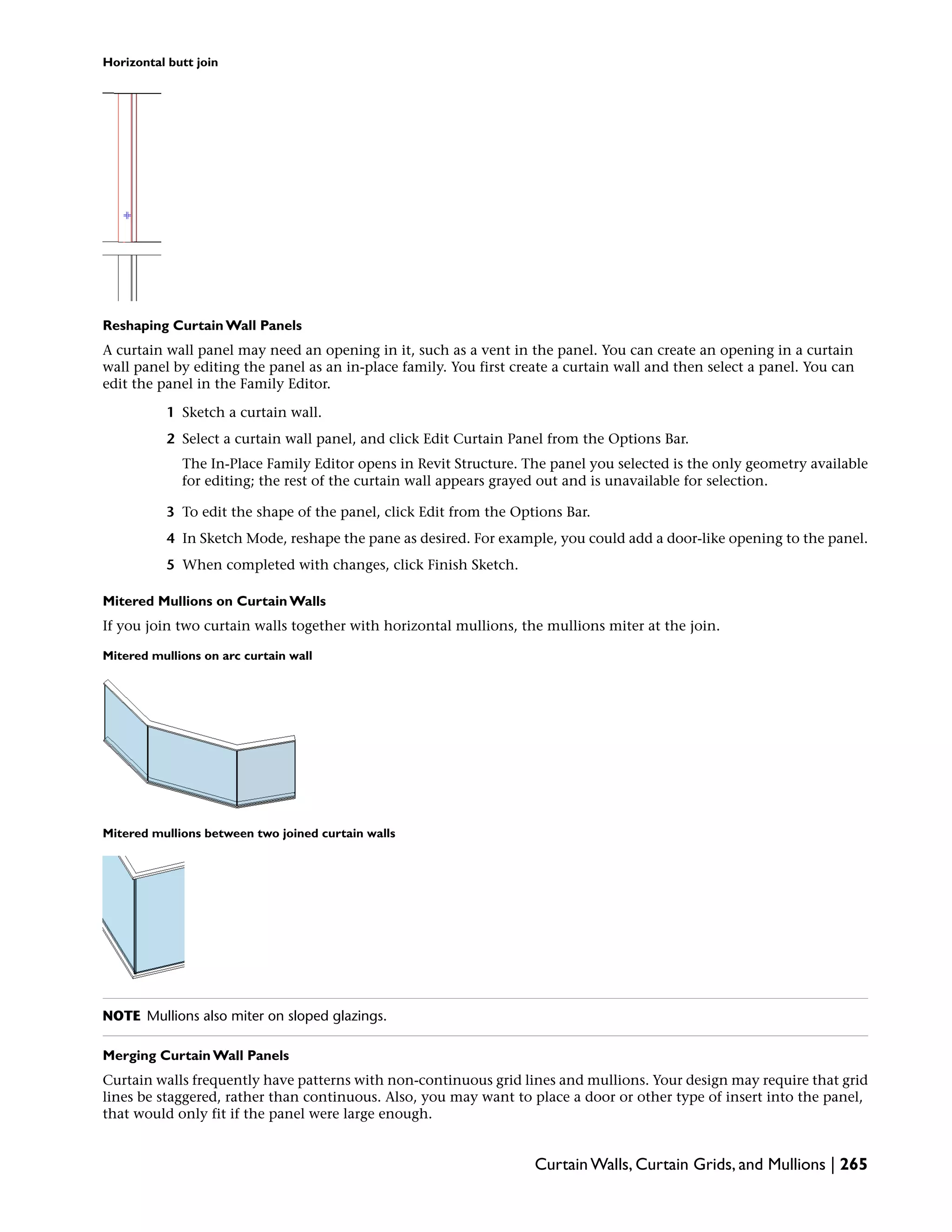 Horizontal butt join
Reshaping Curtain Wall Panels
A curtain wall panel may need an opening in it, such as a vent in the panel. You can create an opening in a curtain
wall panel by editing the panel as an in-place family. You first create a curtain wall and then select a panel. You can
edit the panel in the Family Editor.
1 Sketch a curtain wall.
2 Select a curtain wall panel, and click Edit Curtain Panel from the Options Bar.
The In-Place Family Editor opens in Revit Structure. The panel you selected is the only geometry available
for editing; the rest of the curtain wall appears grayed out and is unavailable for selection.
3 To edit the shape of the panel, click Edit from the Options Bar.
4 In Sketch Mode, reshape the pane as desired. For example, you could add a door-like opening to the panel.
5 When completed with changes, click Finish Sketch.
Mitered Mullions on Curtain Walls
If you join two curtain walls together with horizontal mullions, the mullions miter at the join.
Mitered mullions on arc curtain wall
Mitered mullions between two joined curtain walls
NOTE Mullions also miter on sloped glazings.
Merging Curtain Wall Panels
Curtain walls frequently have patterns with non-continuous grid lines and mullions. Your design may require that grid
lines be staggered, rather than continuous. Also, you may want to place a door or other type of insert into the panel,
that would only fit if the panel were large enough.
Curtain Walls, Curtain Grids, and Mullions | 265
 