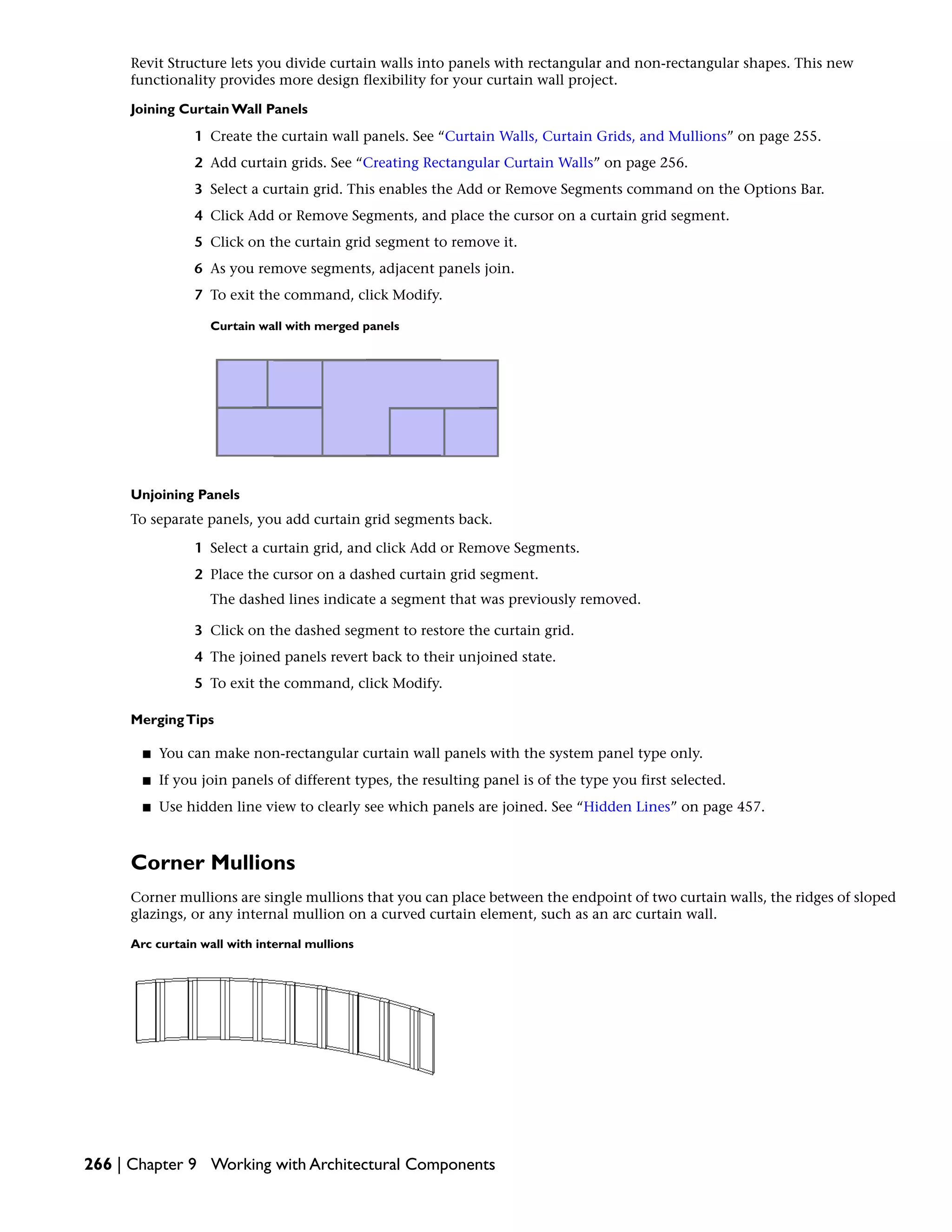 Revit Structure lets you divide curtain walls into panels with rectangular and non-rectangular shapes. This new
functionality provides more design flexibility for your curtain wall project.
Joining Curtain Wall Panels
1 Create the curtain wall panels. See “Curtain Walls, Curtain Grids, and Mullions” on page 255.
2 Add curtain grids. See “Creating Rectangular Curtain Walls” on page 256.
3 Select a curtain grid. This enables the Add or Remove Segments command on the Options Bar.
4 Click Add or Remove Segments, and place the cursor on a curtain grid segment.
5 Click on the curtain grid segment to remove it.
6 As you remove segments, adjacent panels join.
7 To exit the command, click Modify.
Curtain wall with merged panels
Unjoining Panels
To separate panels, you add curtain grid segments back.
1 Select a curtain grid, and click Add or Remove Segments.
2 Place the cursor on a dashed curtain grid segment.
The dashed lines indicate a segment that was previously removed.
3 Click on the dashed segment to restore the curtain grid.
4 The joined panels revert back to their unjoined state.
5 To exit the command, click Modify.
MergingTips
■ You can make non-rectangular curtain wall panels with the system panel type only.
■ If you join panels of different types, the resulting panel is of the type you first selected.
■ Use hidden line view to clearly see which panels are joined. See “Hidden Lines” on page 457.
Corner Mullions
Corner mullions are single mullions that you can place between the endpoint of two curtain walls, the ridges of sloped
glazings, or any internal mullion on a curved curtain element, such as an arc curtain wall.
Arc curtain wall with internal mullions
266 | Chapter 9 Working with Architectural Components
 
