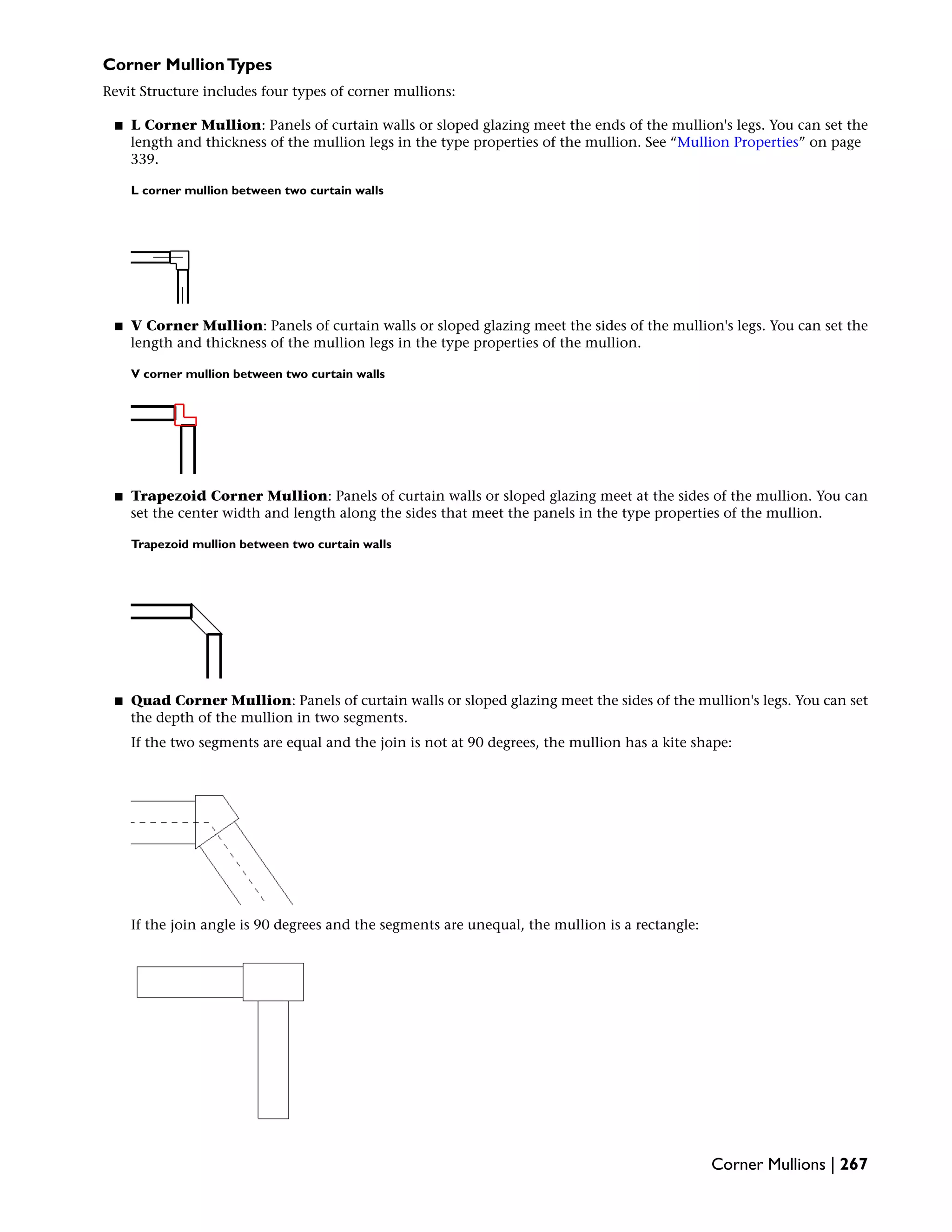 Corner MullionTypes
Revit Structure includes four types of corner mullions:
■ L Corner Mullion: Panels of curtain walls or sloped glazing meet the ends of the mullion's legs. You can set the
length and thickness of the mullion legs in the type properties of the mullion. See “Mullion Properties” on page
339.
L corner mullion between two curtain walls
■ V Corner Mullion: Panels of curtain walls or sloped glazing meet the sides of the mullion's legs. You can set the
length and thickness of the mullion legs in the type properties of the mullion.
V corner mullion between two curtain walls
■ Trapezoid Corner Mullion: Panels of curtain walls or sloped glazing meet at the sides of the mullion. You can
set the center width and length along the sides that meet the panels in the type properties of the mullion.
Trapezoid mullion between two curtain walls
■ Quad Corner Mullion: Panels of curtain walls or sloped glazing meet the sides of the mullion's legs. You can set
the depth of the mullion in two segments.
If the two segments are equal and the join is not at 90 degrees, the mullion has a kite shape:
If the join angle is 90 degrees and the segments are unequal, the mullion is a rectangle:
Corner Mullions | 267
 