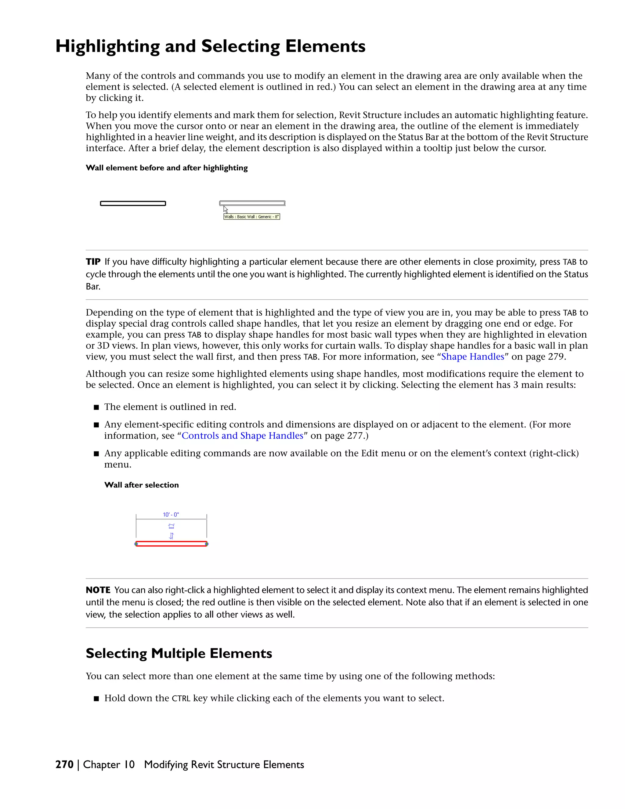Highlighting and Selecting Elements
Many of the controls and commands you use to modify an element in the drawing area are only available when the
element is selected. (A selected element is outlined in red.) You can select an element in the drawing area at any time
by clicking it.
To help you identify elements and mark them for selection, Revit Structure includes an automatic highlighting feature.
When you move the cursor onto or near an element in the drawing area, the outline of the element is immediately
highlighted in a heavier line weight, and its description is displayed on the Status Bar at the bottom of the Revit Structure
interface. After a brief delay, the element description is also displayed within a tooltip just below the cursor.
Wall element before and after highlighting
TIP If you have difficulty highlighting a particular element because there are other elements in close proximity, press TAB to
cycle through the elements until the one you want is highlighted. The currently highlighted element is identified on the Status
Bar.
Depending on the type of element that is highlighted and the type of view you are in, you may be able to press TAB to
display special drag controls called shape handles, that let you resize an element by dragging one end or edge. For
example, you can press TAB to display shape handles for most basic wall types when they are highlighted in elevation
or 3D views. In plan views, however, this only works for curtain walls. To display shape handles for a basic wall in plan
view, you must select the wall first, and then press TAB. For more information, see “Shape Handles” on page 279.
Although you can resize some highlighted elements using shape handles, most modifications require the element to
be selected. Once an element is highlighted, you can select it by clicking. Selecting the element has 3 main results:
■ The element is outlined in red.
■ Any element-specific editing controls and dimensions are displayed on or adjacent to the element. (For more
information, see “Controls and Shape Handles” on page 277.)
■ Any applicable editing commands are now available on the Edit menu or on the element’s context (right-click)
menu.
Wall after selection
NOTE You can also right-click a highlighted element to select it and display its context menu. The element remains highlighted
until the menu is closed; the red outline is then visible on the selected element. Note also that if an element is selected in one
view, the selection applies to all other views as well.
Selecting Multiple Elements
You can select more than one element at the same time by using one of the following methods:
■ Hold down the CTRL key while clicking each of the elements you want to select.
270 | Chapter 10 Modifying Revit Structure Elements
 