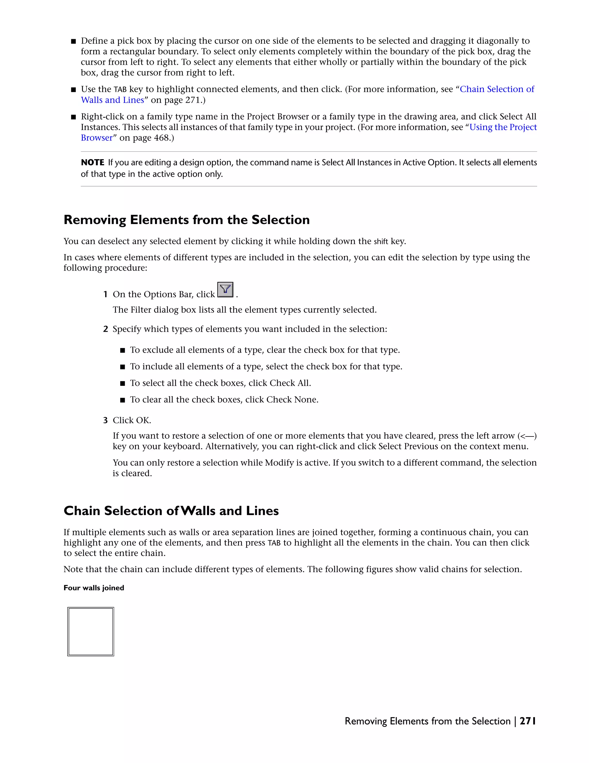 ■ Define a pick box by placing the cursor on one side of the elements to be selected and dragging it diagonally to
form a rectangular boundary. To select only elements completely within the boundary of the pick box, drag the
cursor from left to right. To select any elements that either wholly or partially within the boundary of the pick
box, drag the cursor from right to left.
■ Use the TAB key to highlight connected elements, and then click. (For more information, see “Chain Selection of
Walls and Lines” on page 271.)
■ Right-click on a family type name in the Project Browser or a family type in the drawing area, and click Select All
Instances. This selects all instances of that family type in your project. (For more information, see “Using the Project
Browser” on page 468.)
NOTE If you are editing a design option, the command name is Select All Instances in Active Option. It selects all elements
of that type in the active option only.
Removing Elements from the Selection
You can deselect any selected element by clicking it while holding down the shift key.
In cases where elements of different types are included in the selection, you can edit the selection by type using the
following procedure:
1 On the Options Bar, click .
The Filter dialog box lists all the element types currently selected.
2 Specify which types of elements you want included in the selection:
■ To exclude all elements of a type, clear the check box for that type.
■ To include all elements of a type, select the check box for that type.
■ To select all the check boxes, click Check All.
■ To clear all the check boxes, click Check None.
3 Click OK.
If you want to restore a selection of one or more elements that you have cleared, press the left arrow (<—)
key on your keyboard. Alternatively, you can right-click and click Select Previous on the context menu.
You can only restore a selection while Modify is active. If you switch to a different command, the selection
is cleared.
Chain Selection of Walls and Lines
If multiple elements such as walls or area separation lines are joined together, forming a continuous chain, you can
highlight any one of the elements, and then press TAB to highlight all the elements in the chain. You can then click
to select the entire chain.
Note that the chain can include different types of elements. The following figures show valid chains for selection.
Four walls joined
Removing Elements from the Selection | 271
 