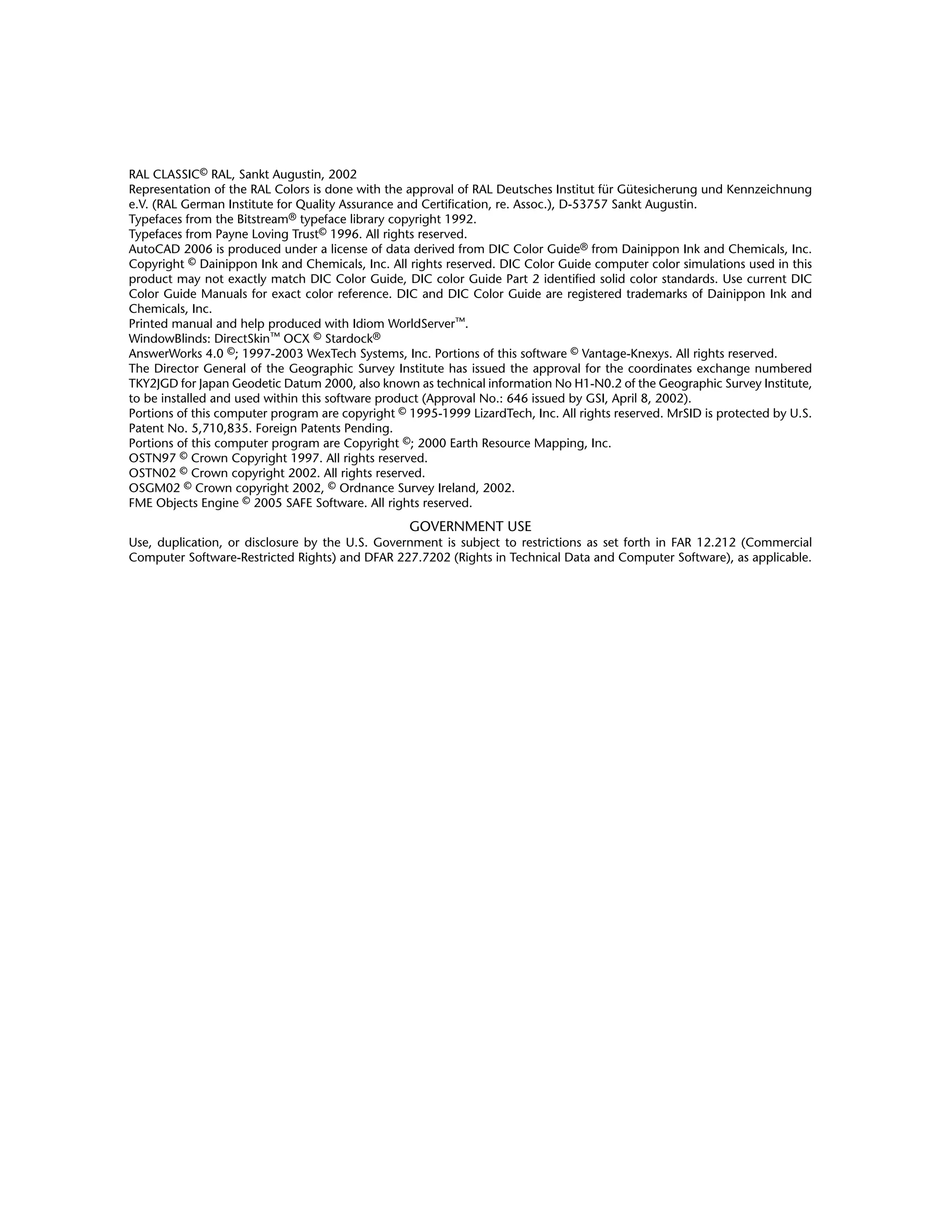 RAL CLASSIC© RAL, Sankt Augustin, 2002
Representation of the RAL Colors is done with the approval of RAL Deutsches Institut für Gütesicherung und Kennzeichnung
e.V. (RAL German Institute for Quality Assurance and Certification, re. Assoc.), D-53757 Sankt Augustin.
Typefaces from the Bitstream® typeface library copyright 1992.
Typefaces from Payne Loving Trust© 1996. All rights reserved.
AutoCAD 2006 is produced under a license of data derived from DIC Color Guide® from Dainippon Ink and Chemicals, Inc.
Copyright © Dainippon Ink and Chemicals, Inc. All rights reserved. DIC Color Guide computer color simulations used in this
product may not exactly match DIC Color Guide, DIC color Guide Part 2 identified solid color standards. Use current DIC
Color Guide Manuals for exact color reference. DIC and DIC Color Guide are registered trademarks of Dainippon Ink and
Chemicals, Inc.
Printed manual and help produced with Idiom WorldServer™.
WindowBlinds: DirectSkin™ OCX © Stardock®
AnswerWorks 4.0 ©; 1997-2003 WexTech Systems, Inc. Portions of this software © Vantage-Knexys. All rights reserved.
The Director General of the Geographic Survey Institute has issued the approval for the coordinates exchange numbered
TKY2JGD for Japan Geodetic Datum 2000, also known as technical information No H1-N0.2 of the Geographic Survey Institute,
to be installed and used within this software product (Approval No.: 646 issued by GSI, April 8, 2002).
Portions of this computer program are copyright © 1995-1999 LizardTech, Inc. All rights reserved. MrSID is protected by U.S.
Patent No. 5,710,835. Foreign Patents Pending.
Portions of this computer program are Copyright ©; 2000 Earth Resource Mapping, Inc.
OSTN97 © Crown Copyright 1997. All rights reserved.
OSTN02 © Crown copyright 2002. All rights reserved.
OSGM02 © Crown copyright 2002, © Ordnance Survey Ireland, 2002.
FME Objects Engine © 2005 SAFE Software. All rights reserved.
GOVERNMENT USE
Use, duplication, or disclosure by the U.S. Government is subject to restrictions as set forth in FAR 12.212 (Commercial
Computer Software-Restricted Rights) and DFAR 227.7202 (Rights in Technical Data and Computer Software), as applicable.
 