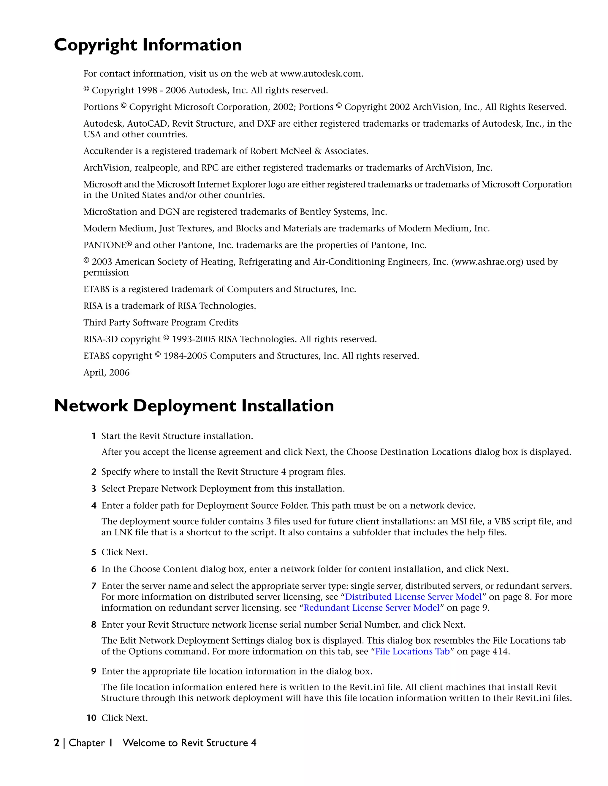 Copyright Information
For contact information, visit us on the web at www.autodesk.com.
© Copyright 1998 - 2006 Autodesk, Inc. All rights reserved.
Portions © Copyright Microsoft Corporation, 2002; Portions © Copyright 2002 ArchVision, Inc., All Rights Reserved.
Autodesk, AutoCAD, Revit Structure, and DXF are either registered trademarks or trademarks of Autodesk, Inc., in the
USA and other countries.
AccuRender is a registered trademark of Robert McNeel & Associates.
ArchVision, realpeople, and RPC are either registered trademarks or trademarks of ArchVision, Inc.
Microsoft and the Microsoft Internet Explorer logo are either registered trademarks or trademarks of Microsoft Corporation
in the United States and/or other countries.
MicroStation and DGN are registered trademarks of Bentley Systems, Inc.
Modern Medium, Just Textures, and Blocks and Materials are trademarks of Modern Medium, Inc.
PANTONE® and other Pantone, Inc. trademarks are the properties of Pantone, Inc.
© 2003 American Society of Heating, Refrigerating and Air-Conditioning Engineers, Inc. (www.ashrae.org) used by
permission
ETABS is a registered trademark of Computers and Structures, Inc.
RISA is a trademark of RISA Technologies.
Third Party Software Program Credits
RISA-3D copyright © 1993-2005 RISA Technologies. All rights reserved.
ETABS copyright © 1984-2005 Computers and Structures, Inc. All rights reserved.
April, 2006
Network Deployment Installation
1 Start the Revit Structure installation.
After you accept the license agreement and click Next, the Choose Destination Locations dialog box is displayed.
2 Specify where to install the Revit Structure 4 program files.
3 Select Prepare Network Deployment from this installation.
4 Enter a folder path for Deployment Source Folder. This path must be on a network device.
The deployment source folder contains 3 files used for future client installations: an MSI file, a VBS script file, and
an LNK file that is a shortcut to the script. It also contains a subfolder that includes the help files.
5 Click Next.
6 In the Choose Content dialog box, enter a network folder for content installation, and click Next.
7 Enter the server name and select the appropriate server type: single server, distributed servers, or redundant servers.
For more information on distributed server licensing, see “Distributed License Server Model” on page 8. For more
information on redundant server licensing, see “Redundant License Server Model” on page 9.
8 Enter your Revit Structure network license serial number Serial Number, and click Next.
The Edit Network Deployment Settings dialog box is displayed. This dialog box resembles the File Locations tab
of the Options command. For more information on this tab, see “File Locations Tab” on page 414.
9 Enter the appropriate file location information in the dialog box.
The file location information entered here is written to the Revit.ini file. All client machines that install Revit
Structure through this network deployment will have this file location information written to their Revit.ini files.
10 Click Next.
2 | Chapter 1 Welcome to Revit Structure 4
 