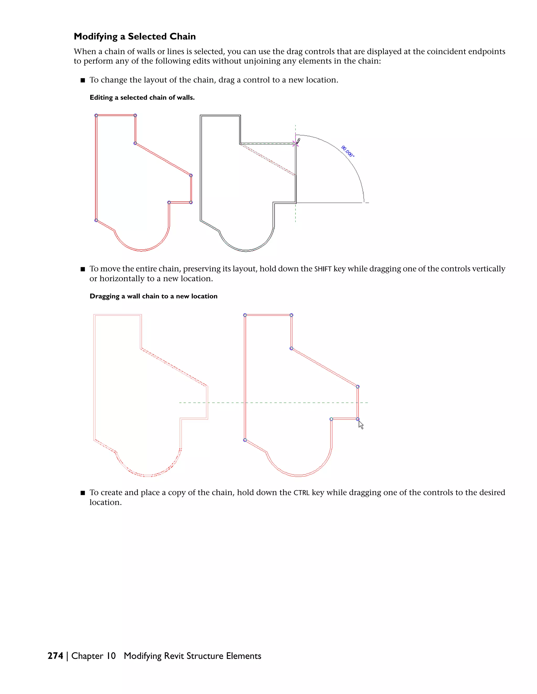 Modifying a Selected Chain
When a chain of walls or lines is selected, you can use the drag controls that are displayed at the coincident endpoints
to perform any of the following edits without unjoining any elements in the chain:
■ To change the layout of the chain, drag a control to a new location.
Editing a selected chain of walls.
■ To move the entire chain, preserving its layout, hold down the SHIFT key while dragging one of the controls vertically
or horizontally to a new location.
Dragging a wall chain to a new location
■ To create and place a copy of the chain, hold down the CTRL key while dragging one of the controls to the desired
location.
274 | Chapter 10 Modifying Revit Structure Elements
 