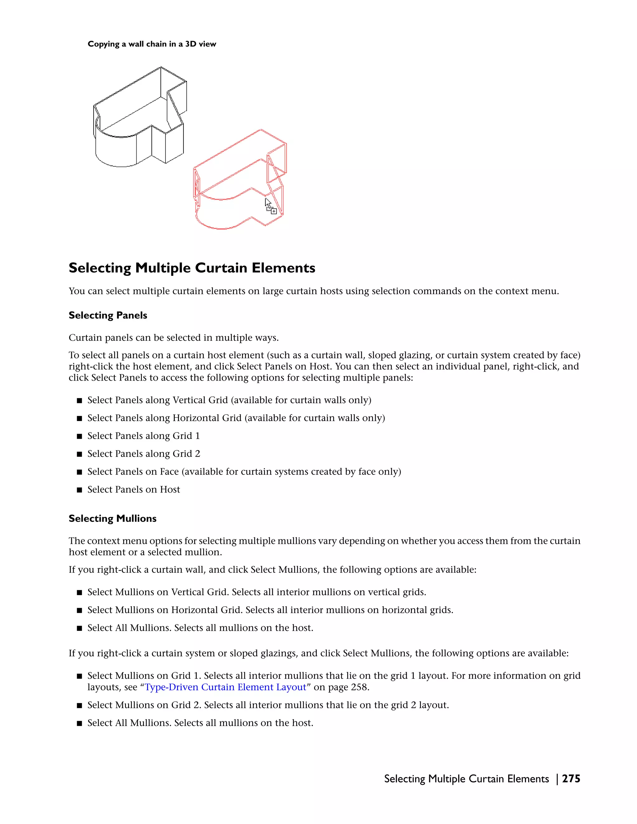 Copying a wall chain in a 3D view
Selecting Multiple Curtain Elements
You can select multiple curtain elements on large curtain hosts using selection commands on the context menu.
Selecting Panels
Curtain panels can be selected in multiple ways.
To select all panels on a curtain host element (such as a curtain wall, sloped glazing, or curtain system created by face)
right-click the host element, and click Select Panels on Host. You can then select an individual panel, right-click, and
click Select Panels to access the following options for selecting multiple panels:
■ Select Panels along Vertical Grid (available for curtain walls only)
■ Select Panels along Horizontal Grid (available for curtain walls only)
■ Select Panels along Grid 1
■ Select Panels along Grid 2
■ Select Panels on Face (available for curtain systems created by face only)
■ Select Panels on Host
Selecting Mullions
The context menu options for selecting multiple mullions vary depending on whether you access them from the curtain
host element or a selected mullion.
If you right-click a curtain wall, and click Select Mullions, the following options are available:
■ Select Mullions on Vertical Grid. Selects all interior mullions on vertical grids.
■ Select Mullions on Horizontal Grid. Selects all interior mullions on horizontal grids.
■ Select All Mullions. Selects all mullions on the host.
If you right-click a curtain system or sloped glazings, and click Select Mullions, the following options are available:
■ Select Mullions on Grid 1. Selects all interior mullions that lie on the grid 1 layout. For more information on grid
layouts, see “Type-Driven Curtain Element Layout” on page 258.
■ Select Mullions on Grid 2. Selects all interior mullions that lie on the grid 2 layout.
■ Select All Mullions. Selects all mullions on the host.
Selecting Multiple Curtain Elements | 275
 