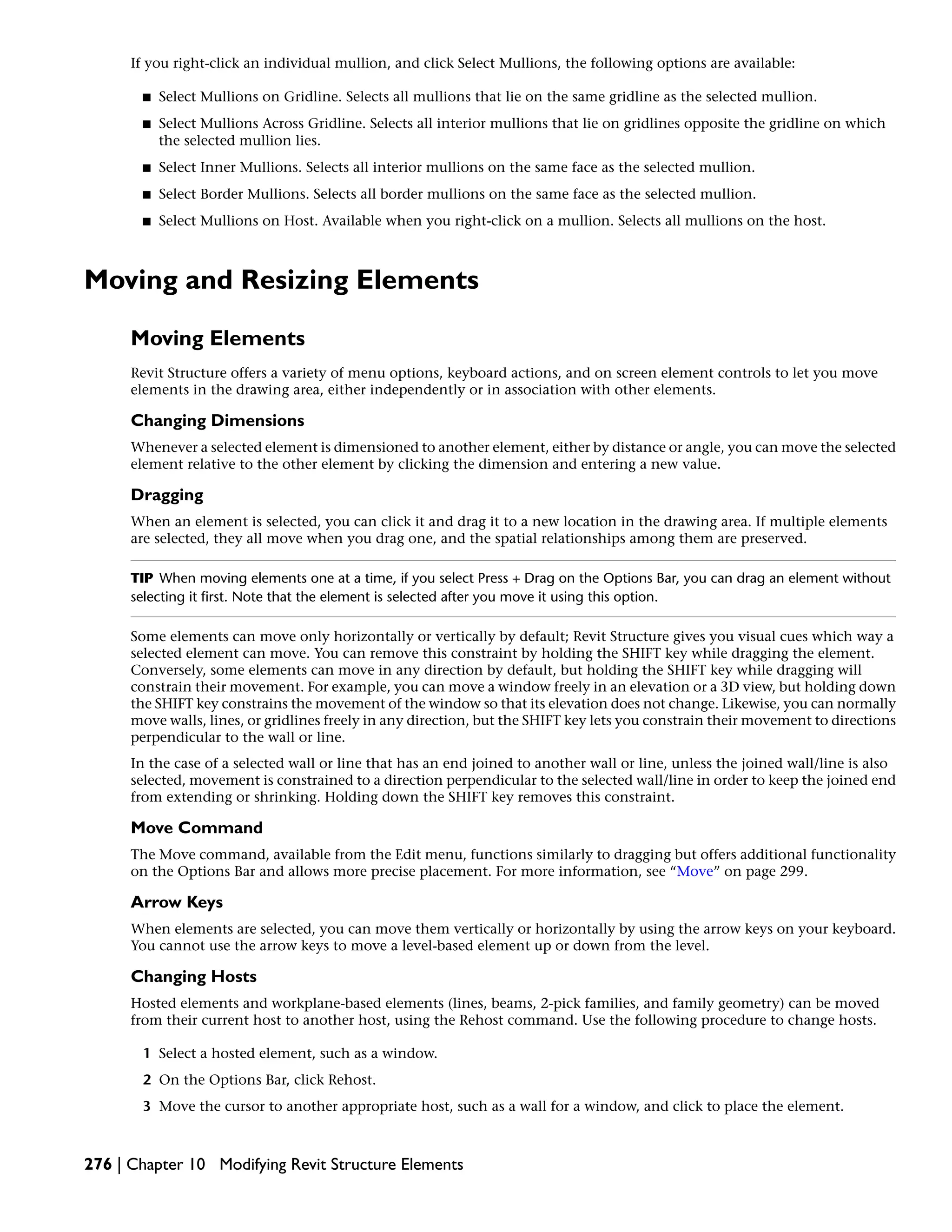 If you right-click an individual mullion, and click Select Mullions, the following options are available:
■ Select Mullions on Gridline. Selects all mullions that lie on the same gridline as the selected mullion.
■ Select Mullions Across Gridline. Selects all interior mullions that lie on gridlines opposite the gridline on which
the selected mullion lies.
■ Select Inner Mullions. Selects all interior mullions on the same face as the selected mullion.
■ Select Border Mullions. Selects all border mullions on the same face as the selected mullion.
■ Select Mullions on Host. Available when you right-click on a mullion. Selects all mullions on the host.
Moving and Resizing Elements
Moving Elements
Revit Structure offers a variety of menu options, keyboard actions, and on screen element controls to let you move
elements in the drawing area, either independently or in association with other elements.
Changing Dimensions
Whenever a selected element is dimensioned to another element, either by distance or angle, you can move the selected
element relative to the other element by clicking the dimension and entering a new value.
Dragging
When an element is selected, you can click it and drag it to a new location in the drawing area. If multiple elements
are selected, they all move when you drag one, and the spatial relationships among them are preserved.
TIP When moving elements one at a time, if you select Press + Drag on the Options Bar, you can drag an element without
selecting it first. Note that the element is selected after you move it using this option.
Some elements can move only horizontally or vertically by default; Revit Structure gives you visual cues which way a
selected element can move. You can remove this constraint by holding the SHIFT key while dragging the element.
Conversely, some elements can move in any direction by default, but holding the SHIFT key while dragging will
constrain their movement. For example, you can move a window freely in an elevation or a 3D view, but holding down
the SHIFT key constrains the movement of the window so that its elevation does not change. Likewise, you can normally
move walls, lines, or gridlines freely in any direction, but the SHIFT key lets you constrain their movement to directions
perpendicular to the wall or line.
In the case of a selected wall or line that has an end joined to another wall or line, unless the joined wall/line is also
selected, movement is constrained to a direction perpendicular to the selected wall/line in order to keep the joined end
from extending or shrinking. Holding down the SHIFT key removes this constraint.
Move Command
The Move command, available from the Edit menu, functions similarly to dragging but offers additional functionality
on the Options Bar and allows more precise placement. For more information, see “Move” on page 299.
Arrow Keys
When elements are selected, you can move them vertically or horizontally by using the arrow keys on your keyboard.
You cannot use the arrow keys to move a level-based element up or down from the level.
Changing Hosts
Hosted elements and workplane-based elements (lines, beams, 2-pick families, and family geometry) can be moved
from their current host to another host, using the Rehost command. Use the following procedure to change hosts.
1 Select a hosted element, such as a window.
2 On the Options Bar, click Rehost.
3 Move the cursor to another appropriate host, such as a wall for a window, and click to place the element.
276 | Chapter 10 Modifying Revit Structure Elements
 