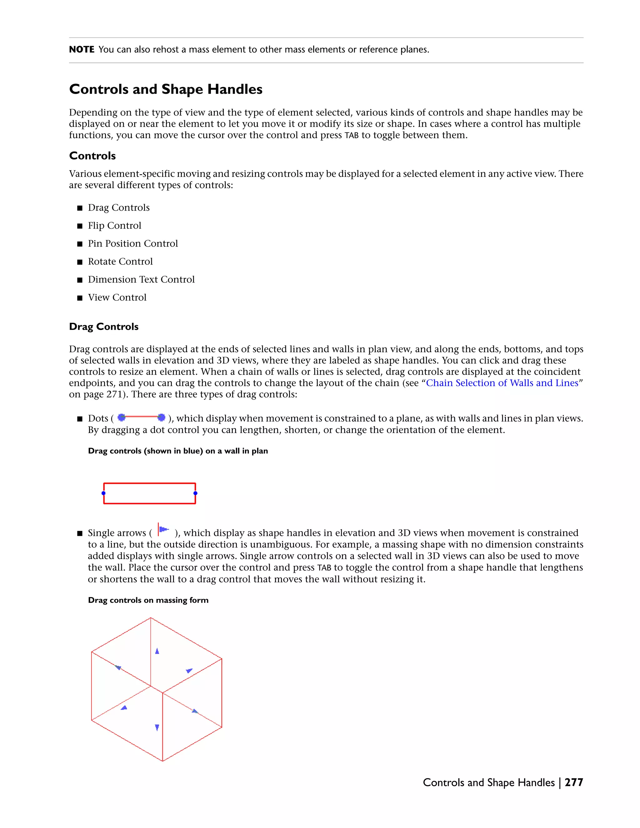 NOTE You can also rehost a mass element to other mass elements or reference planes.
Controls and Shape Handles
Depending on the type of view and the type of element selected, various kinds of controls and shape handles may be
displayed on or near the element to let you move it or modify its size or shape. In cases where a control has multiple
functions, you can move the cursor over the control and press TAB to toggle between them.
Controls
Various element-specific moving and resizing controls may be displayed for a selected element in any active view. There
are several different types of controls:
■ Drag Controls
■ Flip Control
■ Pin Position Control
■ Rotate Control
■ Dimension Text Control
■ View Control
Drag Controls
Drag controls are displayed at the ends of selected lines and walls in plan view, and along the ends, bottoms, and tops
of selected walls in elevation and 3D views, where they are labeled as shape handles. You can click and drag these
controls to resize an element. When a chain of walls or lines is selected, drag controls are displayed at the coincident
endpoints, and you can drag the controls to change the layout of the chain (see “Chain Selection of Walls and Lines”
on page 271). There are three types of drag controls:
■ Dots ( ), which display when movement is constrained to a plane, as with walls and lines in plan views.
By dragging a dot control you can lengthen, shorten, or change the orientation of the element.
Drag controls (shown in blue) on a wall in plan
■ Single arrows ( ), which display as shape handles in elevation and 3D views when movement is constrained
to a line, but the outside direction is unambiguous. For example, a massing shape with no dimension constraints
added displays with single arrows. Single arrow controls on a selected wall in 3D views can also be used to move
the wall. Place the cursor over the control and press TAB to toggle the control from a shape handle that lengthens
or shortens the wall to a drag control that moves the wall without resizing it.
Drag controls on massing form
Controls and Shape Handles | 277
 