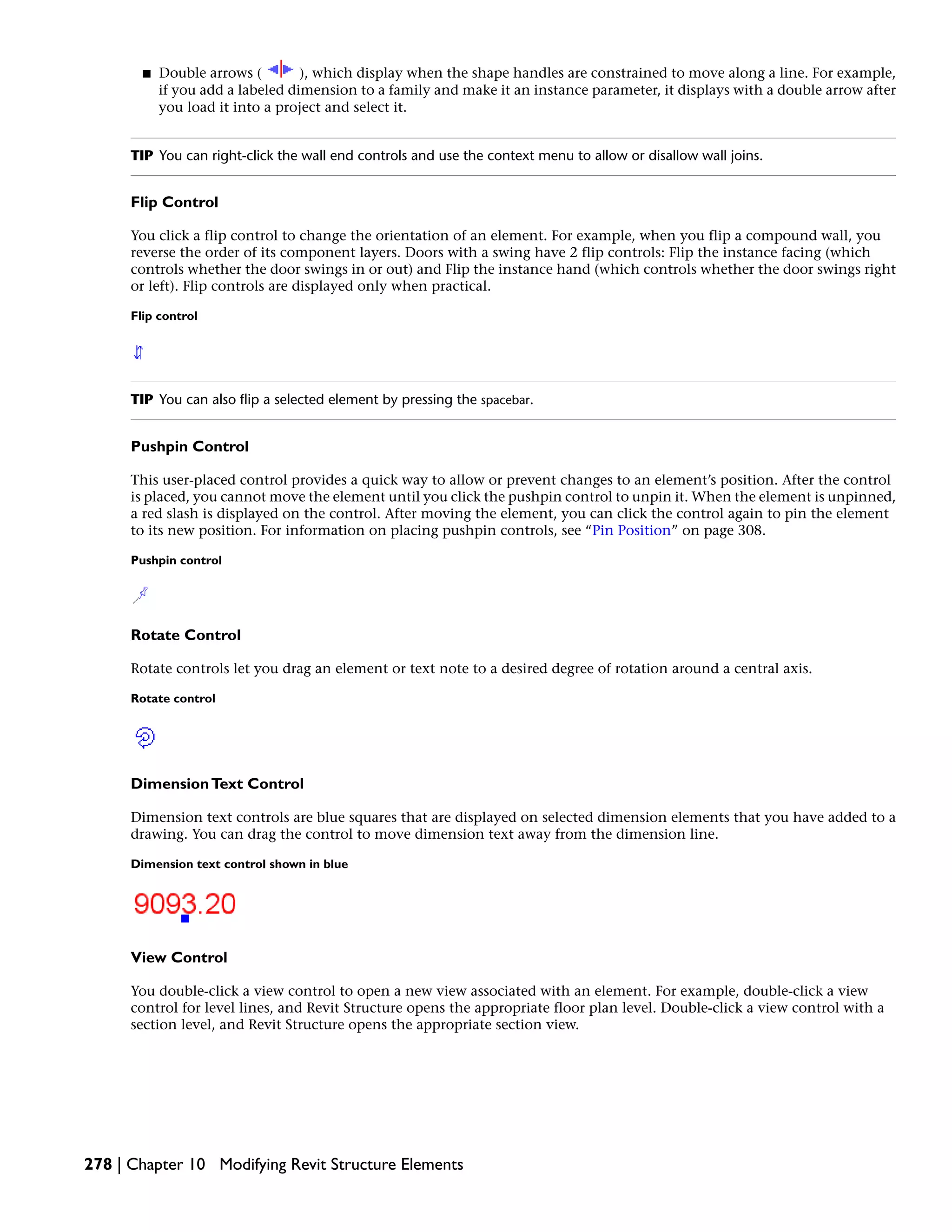 ■ Double arrows ( ), which display when the shape handles are constrained to move along a line. For example,
if you add a labeled dimension to a family and make it an instance parameter, it displays with a double arrow after
you load it into a project and select it.
TIP You can right-click the wall end controls and use the context menu to allow or disallow wall joins.
Flip Control
You click a flip control to change the orientation of an element. For example, when you flip a compound wall, you
reverse the order of its component layers. Doors with a swing have 2 flip controls: Flip the instance facing (which
controls whether the door swings in or out) and Flip the instance hand (which controls whether the door swings right
or left). Flip controls are displayed only when practical.
Flip control
TIP You can also flip a selected element by pressing the spacebar.
Pushpin Control
This user-placed control provides a quick way to allow or prevent changes to an element’s position. After the control
is placed, you cannot move the element until you click the pushpin control to unpin it. When the element is unpinned,
a red slash is displayed on the control. After moving the element, you can click the control again to pin the element
to its new position. For information on placing pushpin controls, see “Pin Position” on page 308.
Pushpin control
Rotate Control
Rotate controls let you drag an element or text note to a desired degree of rotation around a central axis.
Rotate control
DimensionText Control
Dimension text controls are blue squares that are displayed on selected dimension elements that you have added to a
drawing. You can drag the control to move dimension text away from the dimension line.
Dimension text control shown in blue
View Control
You double-click a view control to open a new view associated with an element. For example, double-click a view
control for level lines, and Revit Structure opens the appropriate floor plan level. Double-click a view control with a
section level, and Revit Structure opens the appropriate section view.
278 | Chapter 10 Modifying Revit Structure Elements
 