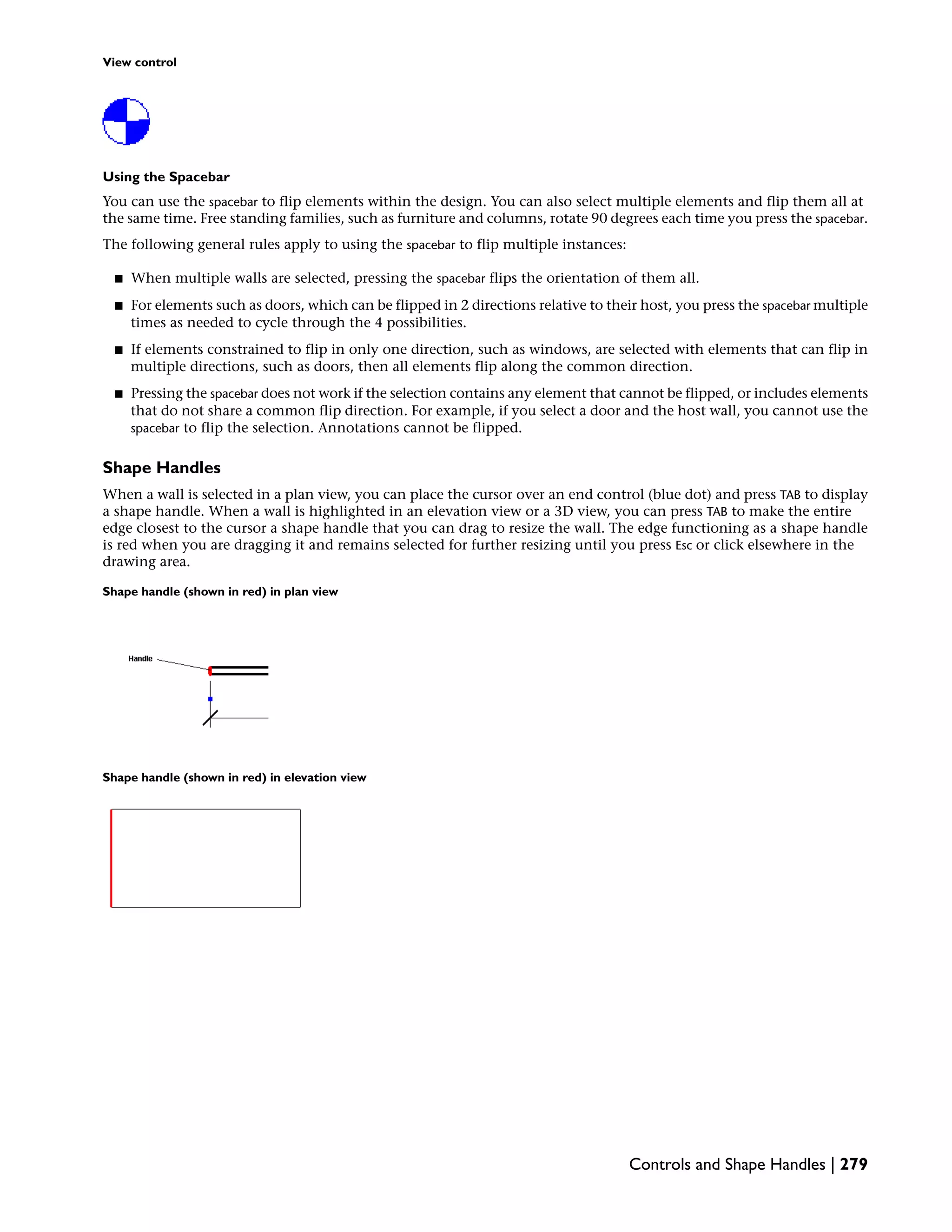 View control
Using the Spacebar
You can use the spacebar to flip elements within the design. You can also select multiple elements and flip them all at
the same time. Free standing families, such as furniture and columns, rotate 90 degrees each time you press the spacebar.
The following general rules apply to using the spacebar to flip multiple instances:
■ When multiple walls are selected, pressing the spacebar flips the orientation of them all.
■ For elements such as doors, which can be flipped in 2 directions relative to their host, you press the spacebar multiple
times as needed to cycle through the 4 possibilities.
■ If elements constrained to flip in only one direction, such as windows, are selected with elements that can flip in
multiple directions, such as doors, then all elements flip along the common direction.
■ Pressing the spacebar does not work if the selection contains any element that cannot be flipped, or includes elements
that do not share a common flip direction. For example, if you select a door and the host wall, you cannot use the
spacebar to flip the selection. Annotations cannot be flipped.
Shape Handles
When a wall is selected in a plan view, you can place the cursor over an end control (blue dot) and press TAB to display
a shape handle. When a wall is highlighted in an elevation view or a 3D view, you can press TAB to make the entire
edge closest to the cursor a shape handle that you can drag to resize the wall. The edge functioning as a shape handle
is red when you are dragging it and remains selected for further resizing until you press Esc or click elsewhere in the
drawing area.
Shape handle (shown in red) in plan view
Shape handle (shown in red) in elevation view
Controls and Shape Handles | 279
 