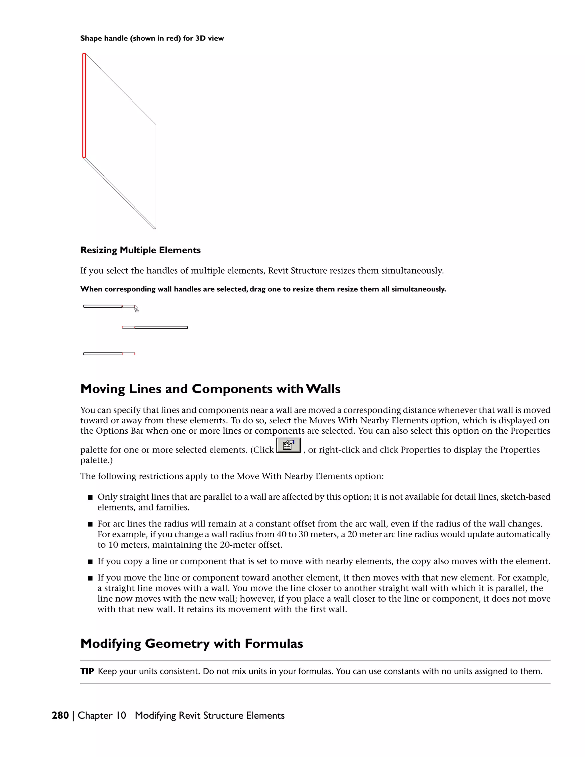 Shape handle (shown in red) for 3D view
Resizing Multiple Elements
If you select the handles of multiple elements, Revit Structure resizes them simultaneously.
When corresponding wall handles are selected, drag one to resize them resize them all simultaneously.
Moving Lines and Components with Walls
You can specify that lines and components near a wall are moved a corresponding distance whenever that wall is moved
toward or away from these elements. To do so, select the Moves With Nearby Elements option, which is displayed on
the Options Bar when one or more lines or components are selected. You can also select this option on the Properties
palette for one or more selected elements. (Click , or right-click and click Properties to display the Properties
palette.)
The following restrictions apply to the Move With Nearby Elements option:
■ Only straight lines that are parallel to a wall are affected by this option; it is not available for detail lines, sketch-based
elements, and families.
■ For arc lines the radius will remain at a constant offset from the arc wall, even if the radius of the wall changes.
For example, if you change a wall radius from 40 to 30 meters, a 20 meter arc line radius would update automatically
to 10 meters, maintaining the 20-meter offset.
■ If you copy a line or component that is set to move with nearby elements, the copy also moves with the element.
■ If you move the line or component toward another element, it then moves with that new element. For example,
a straight line moves with a wall. You move the line closer to another straight wall with which it is parallel, the
line now moves with the new wall; however, if you place a wall closer to the line or component, it does not move
with that new wall. It retains its movement with the first wall.
Modifying Geometry with Formulas
TIP Keep your units consistent. Do not mix units in your formulas. You can use constants with no units assigned to them.
280 | Chapter 10 Modifying Revit Structure Elements
 