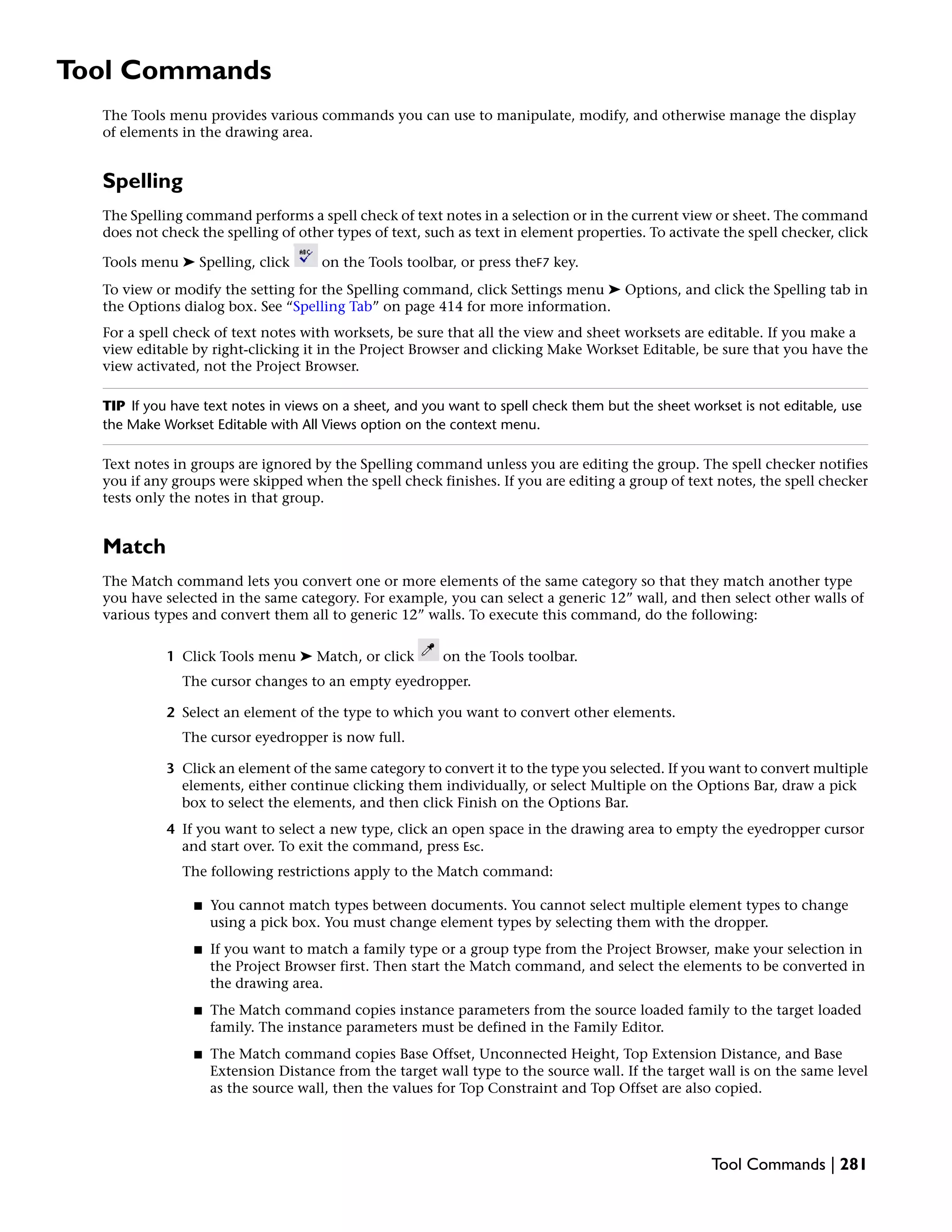 Tool Commands
The Tools menu provides various commands you can use to manipulate, modify, and otherwise manage the display
of elements in the drawing area.
Spelling
The Spelling command performs a spell check of text notes in a selection or in the current view or sheet. The command
does not check the spelling of other types of text, such as text in element properties. To activate the spell checker, click
Tools menu ➤ Spelling, click on the Tools toolbar, or press theF7 key.
To view or modify the setting for the Spelling command, click Settings menu ➤ Options, and click the Spelling tab in
the Options dialog box. See “Spelling Tab” on page 414 for more information.
For a spell check of text notes with worksets, be sure that all the view and sheet worksets are editable. If you make a
view editable by right-clicking it in the Project Browser and clicking Make Workset Editable, be sure that you have the
view activated, not the Project Browser.
TIP If you have text notes in views on a sheet, and you want to spell check them but the sheet workset is not editable, use
the Make Workset Editable with All Views option on the context menu.
Text notes in groups are ignored by the Spelling command unless you are editing the group. The spell checker notifies
you if any groups were skipped when the spell check finishes. If you are editing a group of text notes, the spell checker
tests only the notes in that group.
Match
The Match command lets you convert one or more elements of the same category so that they match another type
you have selected in the same category. For example, you can select a generic 12” wall, and then select other walls of
various types and convert them all to generic 12” walls. To execute this command, do the following:
1 Click Tools menu ➤ Match, or click on the Tools toolbar.
The cursor changes to an empty eyedropper.
2 Select an element of the type to which you want to convert other elements.
The cursor eyedropper is now full.
3 Click an element of the same category to convert it to the type you selected. If you want to convert multiple
elements, either continue clicking them individually, or select Multiple on the Options Bar, draw a pick
box to select the elements, and then click Finish on the Options Bar.
4 If you want to select a new type, click an open space in the drawing area to empty the eyedropper cursor
and start over. To exit the command, press Esc.
The following restrictions apply to the Match command:
■ You cannot match types between documents. You cannot select multiple element types to change
using a pick box. You must change element types by selecting them with the dropper.
■ If you want to match a family type or a group type from the Project Browser, make your selection in
the Project Browser first. Then start the Match command, and select the elements to be converted in
the drawing area.
■ The Match command copies instance parameters from the source loaded family to the target loaded
family. The instance parameters must be defined in the Family Editor.
■ The Match command copies Base Offset, Unconnected Height, Top Extension Distance, and Base
Extension Distance from the target wall type to the source wall. If the target wall is on the same level
as the source wall, then the values for Top Constraint and Top Offset are also copied.
Tool Commands | 281
 