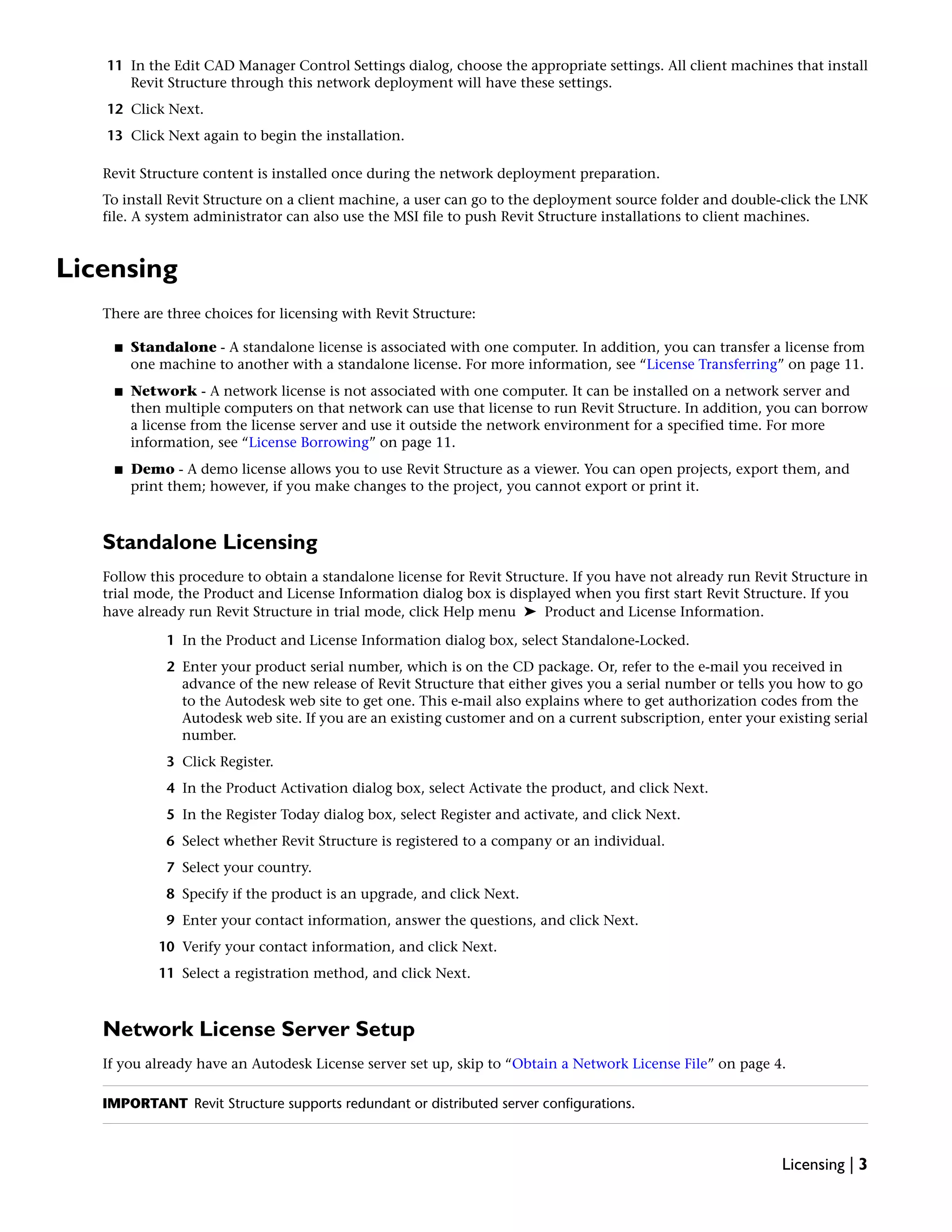 11 In the Edit CAD Manager Control Settings dialog, choose the appropriate settings. All client machines that install
Revit Structure through this network deployment will have these settings.
12 Click Next.
13 Click Next again to begin the installation.
Revit Structure content is installed once during the network deployment preparation.
To install Revit Structure on a client machine, a user can go to the deployment source folder and double-click the LNK
file. A system administrator can also use the MSI file to push Revit Structure installations to client machines.
Licensing
There are three choices for licensing with Revit Structure:
■ Standalone - A standalone license is associated with one computer. In addition, you can transfer a license from
one machine to another with a standalone license. For more information, see “License Transferring” on page 11.
■ Network - A network license is not associated with one computer. It can be installed on a network server and
then multiple computers on that network can use that license to run Revit Structure. In addition, you can borrow
a license from the license server and use it outside the network environment for a specified time. For more
information, see “License Borrowing” on page 11.
■ Demo - A demo license allows you to use Revit Structure as a viewer. You can open projects, export them, and
print them; however, if you make changes to the project, you cannot export or print it.
Standalone Licensing
Follow this procedure to obtain a standalone license for Revit Structure. If you have not already run Revit Structure in
trial mode, the Product and License Information dialog box is displayed when you first start Revit Structure. If you
have already run Revit Structure in trial mode, click Help menu ➤ Product and License Information.
1 In the Product and License Information dialog box, select Standalone-Locked.
2 Enter your product serial number, which is on the CD package. Or, refer to the e-mail you received in
advance of the new release of Revit Structure that either gives you a serial number or tells you how to go
to the Autodesk web site to get one. This e-mail also explains where to get authorization codes from the
Autodesk web site. If you are an existing customer and on a current subscription, enter your existing serial
number.
3 Click Register.
4 In the Product Activation dialog box, select Activate the product, and click Next.
5 In the Register Today dialog box, select Register and activate, and click Next.
6 Select whether Revit Structure is registered to a company or an individual.
7 Select your country.
8 Specify if the product is an upgrade, and click Next.
9 Enter your contact information, answer the questions, and click Next.
10 Verify your contact information, and click Next.
11 Select a registration method, and click Next.
Network License Server Setup
If you already have an Autodesk License server set up, skip to “Obtain a Network License File” on page 4.
IMPORTANT Revit Structure supports redundant or distributed server configurations.
Licensing | 3
 