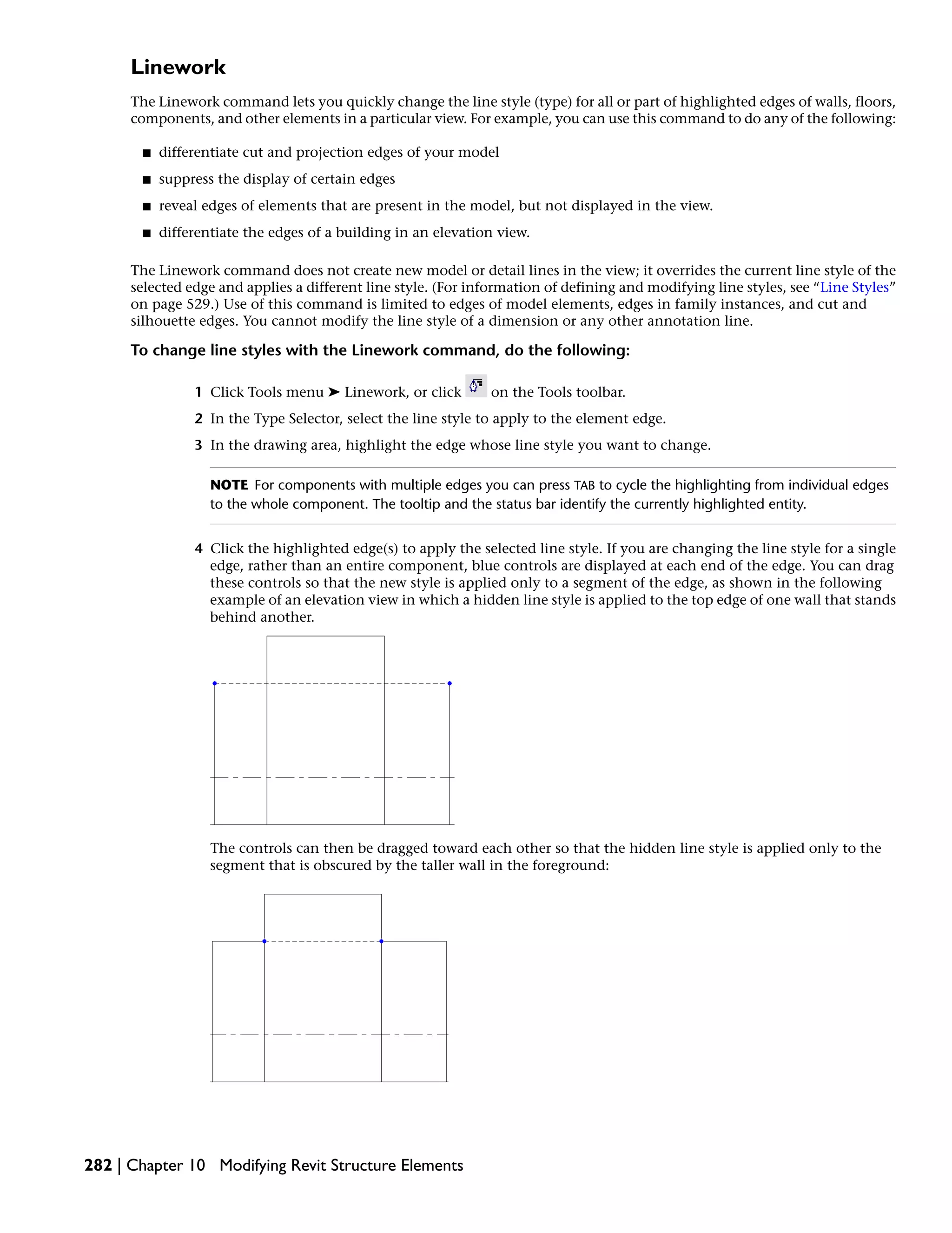 Linework
The Linework command lets you quickly change the line style (type) for all or part of highlighted edges of walls, floors,
components, and other elements in a particular view. For example, you can use this command to do any of the following:
■ differentiate cut and projection edges of your model
■ suppress the display of certain edges
■ reveal edges of elements that are present in the model, but not displayed in the view.
■ differentiate the edges of a building in an elevation view.
The Linework command does not create new model or detail lines in the view; it overrides the current line style of the
selected edge and applies a different line style. (For information of defining and modifying line styles, see “Line Styles”
on page 529.) Use of this command is limited to edges of model elements, edges in family instances, and cut and
silhouette edges. You cannot modify the line style of a dimension or any other annotation line.
To change line styles with the Linework command, do the following:
1 Click Tools menu ➤ Linework, or click on the Tools toolbar.
2 In the Type Selector, select the line style to apply to the element edge.
3 In the drawing area, highlight the edge whose line style you want to change.
NOTE For components with multiple edges you can press TAB to cycle the highlighting from individual edges
to the whole component. The tooltip and the status bar identify the currently highlighted entity.
4 Click the highlighted edge(s) to apply the selected line style. If you are changing the line style for a single
edge, rather than an entire component, blue controls are displayed at each end of the edge. You can drag
these controls so that the new style is applied only to a segment of the edge, as shown in the following
example of an elevation view in which a hidden line style is applied to the top edge of one wall that stands
behind another.
The controls can then be dragged toward each other so that the hidden line style is applied only to the
segment that is obscured by the taller wall in the foreground:
282 | Chapter 10 Modifying Revit Structure Elements
 