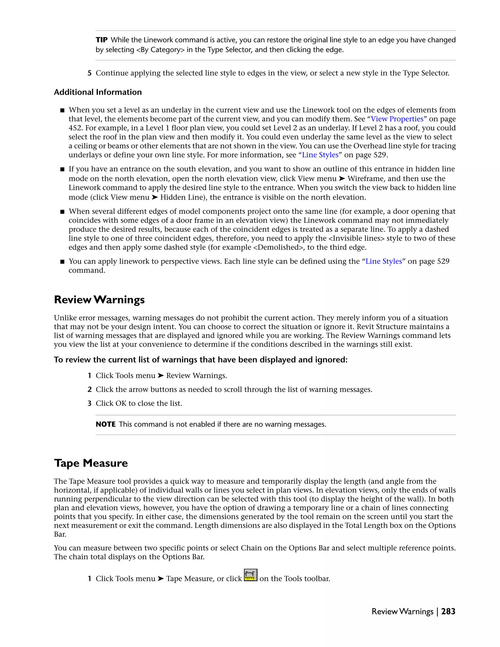 TIP While the Linework command is active, you can restore the original line style to an edge you have changed
by selecting <By Category> in the Type Selector, and then clicking the edge.
5 Continue applying the selected line style to edges in the view, or select a new style in the Type Selector.
Additional Information
■ When you set a level as an underlay in the current view and use the Linework tool on the edges of elements from
that level, the elements become part of the current view, and you can modify them. See “View Properties” on page
452. For example, in a Level 1 floor plan view, you could set Level 2 as an underlay. If Level 2 has a roof, you could
select the roof in the plan view and then modify it. You could even underlay the same level as the view to select
a ceiling or beams or other elements that are not shown in the view. You can use the Overhead line style for tracing
underlays or define your own line style. For more information, see “Line Styles” on page 529.
■ If you have an entrance on the south elevation, and you want to show an outline of this entrance in hidden line
mode on the north elevation, open the north elevation view, click View menu ➤ Wireframe, and then use the
Linework command to apply the desired line style to the entrance. When you switch the view back to hidden line
mode (click View menu ➤ Hidden Line), the entrance is visible on the north elevation.
■ When several different edges of model components project onto the same line (for example, a door opening that
coincides with some edges of a door frame in an elevation view) the Linework command may not immediately
produce the desired results, because each of the coincident edges is treated as a separate line. To apply a dashed
line style to one of three coincident edges, therefore, you need to apply the <Invisible lines> style to two of these
edges and then apply some dashed style (for example <Demolished>, to the third edge.
■ You can apply linework to perspective views. Each line style can be defined using the “Line Styles” on page 529
command.
Review Warnings
Unlike error messages, warning messages do not prohibit the current action. They merely inform you of a situation
that may not be your design intent. You can choose to correct the situation or ignore it. Revit Structure maintains a
list of warning messages that are displayed and ignored while you are working. The Review Warnings command lets
you view the list at your convenience to determine if the conditions described in the warnings still exist.
To review the current list of warnings that have been displayed and ignored:
1 Click Tools menu ➤ Review Warnings.
2 Click the arrow buttons as needed to scroll through the list of warning messages.
3 Click OK to close the list.
NOTE This command is not enabled if there are no warning messages.
Tape Measure
The Tape Measure tool provides a quick way to measure and temporarily display the length (and angle from the
horizontal, if applicable) of individual walls or lines you select in plan views. In elevation views, only the ends of walls
running perpendicular to the view direction can be selected with this tool (to display the height of the wall). In both
plan and elevation views, however, you have the option of drawing a temporary line or a chain of lines connecting
points that you specify. In either case, the dimensions generated by the tool remain on the screen until you start the
next measurement or exit the command. Length dimensions are also displayed in the Total Length box on the Options
Bar.
You can measure between two specific points or select Chain on the Options Bar and select multiple reference points.
The chain total displays on the Options Bar.
1 Click Tools menu ➤ Tape Measure, or click on the Tools toolbar.
Review Warnings | 283
 