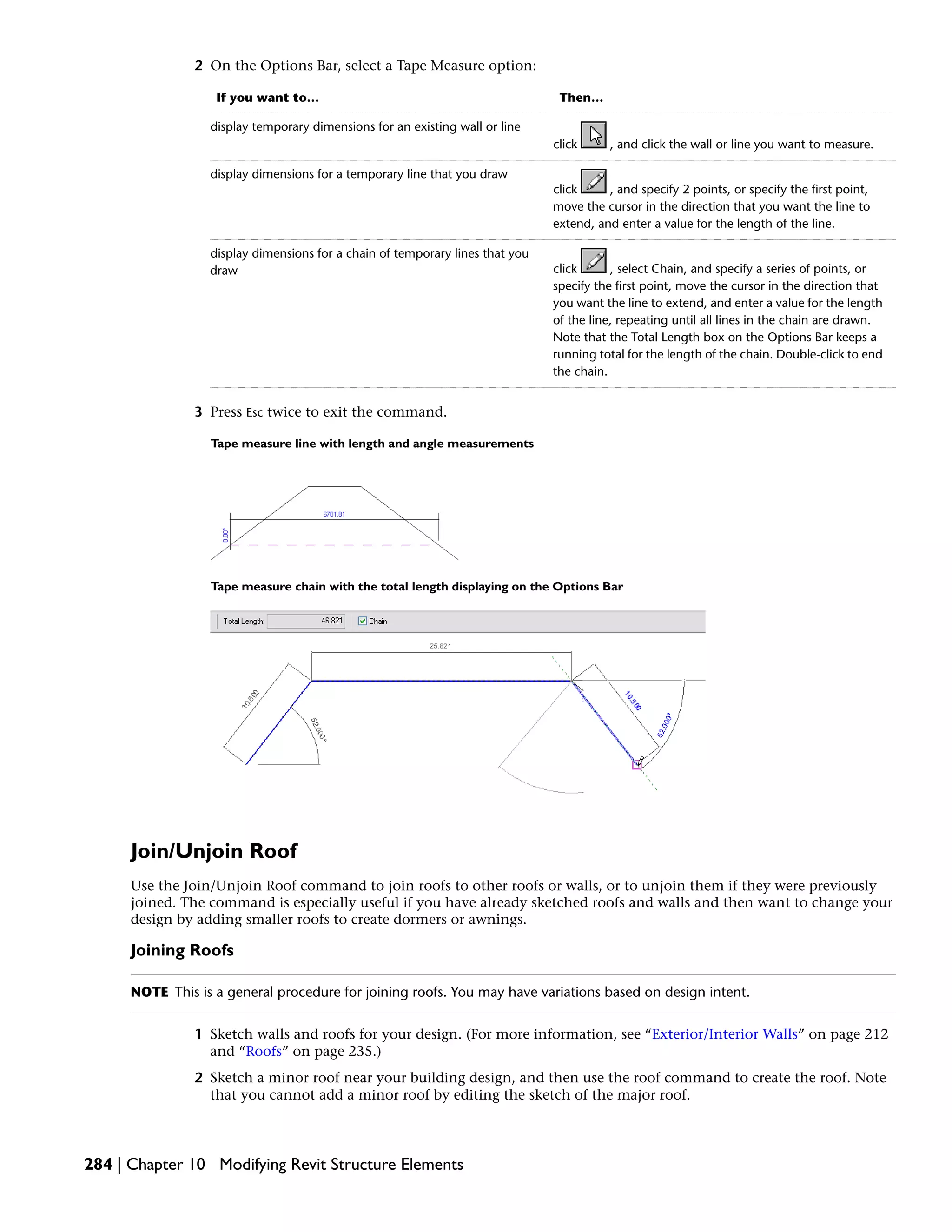 2 On the Options Bar, select a Tape Measure option:
Then…If you want to…
click , and click the wall or line you want to measure.
display temporary dimensions for an existing wall or line
click , and specify 2 points, or specify the first point,
move the cursor in the direction that you want the line to
extend, and enter a value for the length of the line.
display dimensions for a temporary line that you draw
click , select Chain, and specify a series of points, or
specify the first point, move the cursor in the direction that
you want the line to extend, and enter a value for the length
of the line, repeating until all lines in the chain are drawn.
Note that the Total Length box on the Options Bar keeps a
running total for the length of the chain. Double-click to end
the chain.
display dimensions for a chain of temporary lines that you
draw
3 Press Esc twice to exit the command.
Tape measure line with length and angle measurements
Tape measure chain with the total length displaying on the Options Bar
Join/Unjoin Roof
Use the Join/Unjoin Roof command to join roofs to other roofs or walls, or to unjoin them if they were previously
joined. The command is especially useful if you have already sketched roofs and walls and then want to change your
design by adding smaller roofs to create dormers or awnings.
Joining Roofs
NOTE This is a general procedure for joining roofs. You may have variations based on design intent.
1 Sketch walls and roofs for your design. (For more information, see “Exterior/Interior Walls” on page 212
and “Roofs” on page 235.)
2 Sketch a minor roof near your building design, and then use the roof command to create the roof. Note
that you cannot add a minor roof by editing the sketch of the major roof.
284 | Chapter 10 Modifying Revit Structure Elements
 
