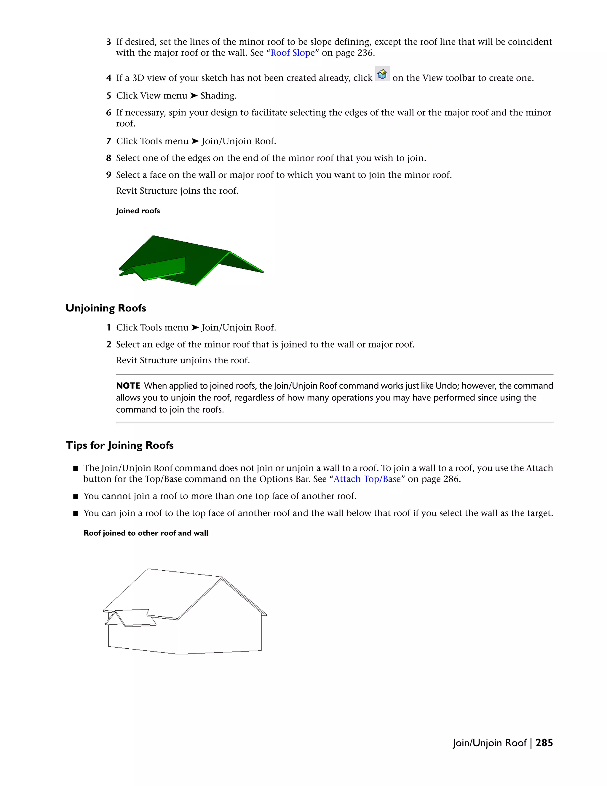 3 If desired, set the lines of the minor roof to be slope defining, except the roof line that will be coincident
with the major roof or the wall. See “Roof Slope” on page 236.
4 If a 3D view of your sketch has not been created already, click on the View toolbar to create one.
5 Click View menu ➤ Shading.
6 If necessary, spin your design to facilitate selecting the edges of the wall or the major roof and the minor
roof.
7 Click Tools menu ➤ Join/Unjoin Roof.
8 Select one of the edges on the end of the minor roof that you wish to join.
9 Select a face on the wall or major roof to which you want to join the minor roof.
Revit Structure joins the roof.
Joined roofs
Unjoining Roofs
1 Click Tools menu ➤ Join/Unjoin Roof.
2 Select an edge of the minor roof that is joined to the wall or major roof.
Revit Structure unjoins the roof.
NOTE When applied to joined roofs, the Join/Unjoin Roof command works just like Undo; however, the command
allows you to unjoin the roof, regardless of how many operations you may have performed since using the
command to join the roofs.
Tips for Joining Roofs
■ The Join/Unjoin Roof command does not join or unjoin a wall to a roof. To join a wall to a roof, you use the Attach
button for the Top/Base command on the Options Bar. See “Attach Top/Base” on page 286.
■ You cannot join a roof to more than one top face of another roof.
■ You can join a roof to the top face of another roof and the wall below that roof if you select the wall as the target.
Roof joined to other roof and wall
Join/Unjoin Roof | 285
 